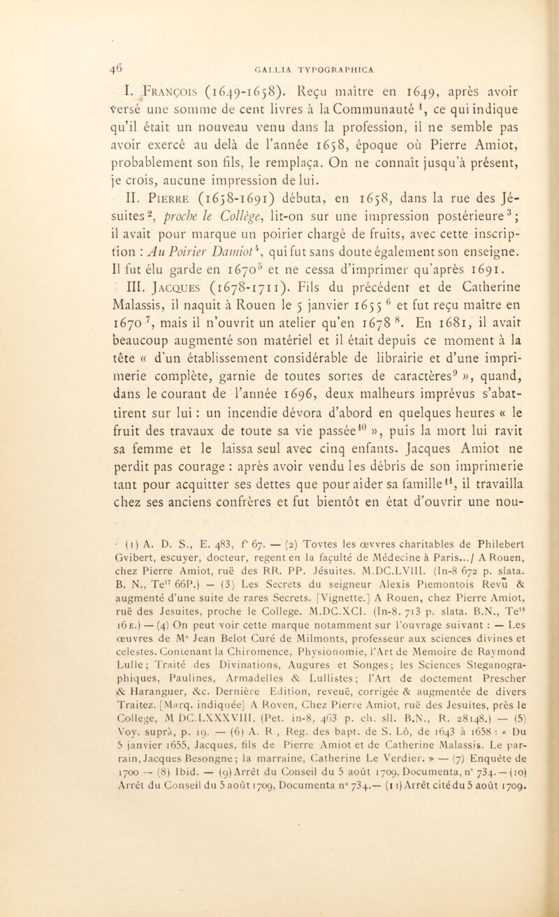 I. François (1649-1658). Reçu maître en 1649, après avoir Versé une somme de cent livres à la Communauté 1 * * 4, ce qui indique qu’il était un nouveau venu dans la profession, il ne semble pas avoir exercé au delà de l’année 1658, époque où Pierre Amiot, probablement son fils, le remplaça. On ne connaît jusqu’à présent, je crois, aucune impression de lui. II. Pierre (1658-1691) débuta, en 1658, dans la rue des Jé- suites2, proche le Collège, lit-011 sur une impression postérieure3; il avait pour marque un poirier chargé de fruits, avec cette inscrip- tion : Au Poirier Dainiot4, qui fut sans doute également son enseigne. Il fut élu garde en 16705 et ne cessa d’imprimer qu’après 1691. III. Jacques (1678-1711). Fils du précédent et de Catherine Malassis, il naquit à Rouen le 5 janvier 1655 6 et fut reçu maître en 1670 7, mais il n’ouvrit un atelier qu’en 1678 8. En 1681, il avait beaucoup augmenté son matériel et il était depuis ce moment à la tête « d’un établissement considérable de librairie et d’une impri- merie complète, garnie de toutes sortes de caractères9 », quand, dans le courant de l’année 1696, deux malheurs imprévus s’abat- tirent sur lui : un incendie dévora d’abord en quelques heures « le fruit des travaux de toute sa vie passée10 », puis la mort lui ravit sa femme et le laissa seul avec cinq enfants. Jacques Amiot ne perdit pas courage : après avoir vendu les débris de son imprimerie tant pour acquitter ses dettes que pour aider sa famille11 * * * * *, il travailla chez ses anciens confrères et fut bientôt en état d’ouvrir une nou- (1) A. D. S., E. 483, f° 67. — (2) Tovtes les œvvres charitables de Philebert Gvibert, escuyer, docteur, regent en la faculté de Médecine à Paris.../ A Rouen, chez Pierre Amiot, rué des RR. PP. Jésuites. M.DC.LV1II. (In-8 672 p. slata. B. N., Te17 66P.) — (3) Les Secrets du seigneur Alexis Piemontois Revu & augmenté d’une suite de rares Secrets. [Vignette.] A Rouen, chez Pierre Amiot, rué des Jésuites, proche le College. M.DG.XCI. (In-8. 713 p. slata. B.N., Te18 16e.) — (4) On peut voir cette marque notamment sur l’ouvrage suivant : — Les œuvres de M° Jean Belot Curé de Milmonts, professeur aux sciences divines et celestes. Contenant la Chiromence, Physionomie, l’Art de Mémoire de Raymond Lulle; Traité des Divinations, Augures et Songes; les Sciences Steganogra- phiques, Paulines, Armadelles «N Lullistes; l’Art de doctement Prescher & Haranguer, &c. Dernière Edition, reveuë, corrigée & augmentée de divers Traitez. [Marq. indiquée] A Roven, Chez Pierre Amiot, rué des Jésuites, près le College, M DC.LXXXVIII. (Pet. in-8, 463 p. ch. sll. B.N., R. 28148.) — (5) Voy. supra, p. 19. — (6) A. R , Reg. des bapt. de S. Lô, de 1643 à 1658 : « Du 5 janvier 1655, Jacques, fils de Pierre Amiot et de Catherine Malassis. Le par- rain, Jacques Besongne ; la marraine, Catherine Le Verdier. » — (7) Enquête de 1700 -- (8) Ibid. — (9) Arrêt du Conseil du 5 août 1709, Documenta, n° 734.— (10)