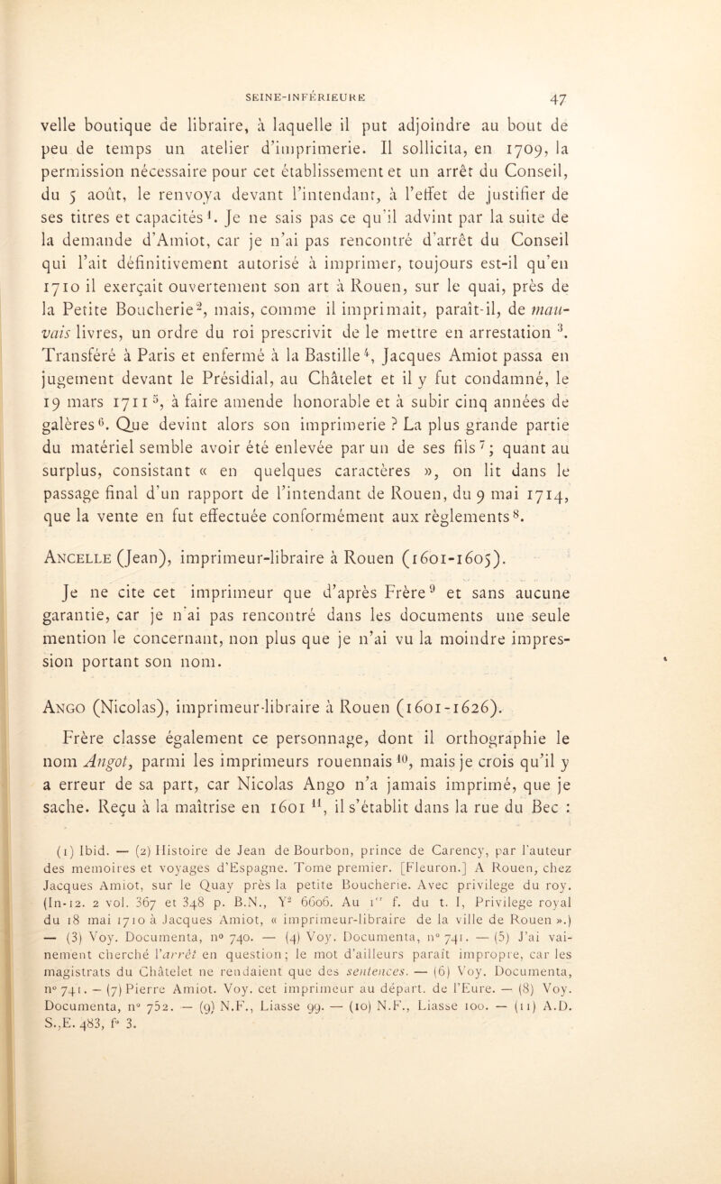 velle boutique de libraire, à laquelle il put adjoindre au bout de peu de temps un atelier d’imprimerie. Il sollicita, en 1709, la permission nécessaire pour cet établissement et un arrêt du Conseil, du 5 août, le renvoya devant l’intendant, à l’effet de justifier de ses titres et capacités1. Je ne sais pas ce qu’il advint par la suite de la demande d’Amiot, car je n’ai pas rencontré d’arrêt du Conseil qui l’ait définitivement autorisé à imprimer, toujours est-il qu’en 1710 il exerçait ouvertement son art à Rouen, sur le quai, près de la Petite Boucherie2, mais, comme il imprimait, paraît-il, de mau- vais livres, un ordre du roi prescrivit de le mettre en arrestation 3. Transféré à Paris et enfermé à la Bastille4, Jacques Amiot passa en jugement devant le Présidial, au Châtelet et il y fut condamné, le 19 mars 17115, à faire amende honorable et à subir cinq années de galères6. Que devint alors son imprimerie ? La plus grande partie du matériel semble avoir été enlevée par un de ses fils7; quant au surplus, consistant « en quelques caractères », on lit dans le passage final d’un rapport de l’intendant de Rouen, du 9 mai 1714, que la vente en fut effectuée conformément aux règlements8. Ancelle (Jean), imprimeur-libraire à Rouen (1601-1605). Je ne cite cet imprimeur que d’après Frère9 et sans aucune garantie, car je n'ai pas rencontré dans les documents une seule mention le concernant, non plus que je n’ai vu la moindre impres- sion portant son nom. Ango (Nicolas), imprimeur-libraire à Rouen (1601-1626). Frère classe également ce personnage, dont il orthographie le nom Angot, parmi les imprimeurs rouennais10, mais je crois qu’il y a erreur de sa part, car Nicolas Ango n’a jamais imprimé, que je sache. Reçu à la maîtrise en 1601 u, il s’établit dans la rue du Bec : (1) Ibid. — (2) Histoire de Jean de Bourbon, prince de Carency, par l’auteur des mémoires et voyages d’Espagne. Tome premier. [Fleuron.] A Rouen, chez Jacques Annot, sur le Quay près la petite Boucherie. Avec privilège du roy. (In-12. 2 vol. 867 et 3q8 p. B.N., Y2 6606. Au ior f. du t. I, Privilège royal du 18 mai 1710a Jacques Amiot, « imprimeur-libraire de la ville de Rouen».) — (3) Voy. Documenta, n° 740. — (4) Voy. Documenta, n°74i. —(5) J’ai vai- nement cherché l’arrêt en question; le mot d’ailleurs parait impropre, car les magistrats du Châtelet ne rendaient que des sentences. — (6) Voy. Documenta, n07qt. — (7) Pierre Amiot. Voy. cet imprimeur au départ, de l’Eure. — (8) Voy. Documenta, n° 752. — (g) N.F1., Liasse 99. — (10) N.F., Liasse 100. — (11) A.D. S.,E. q83, f° 3.