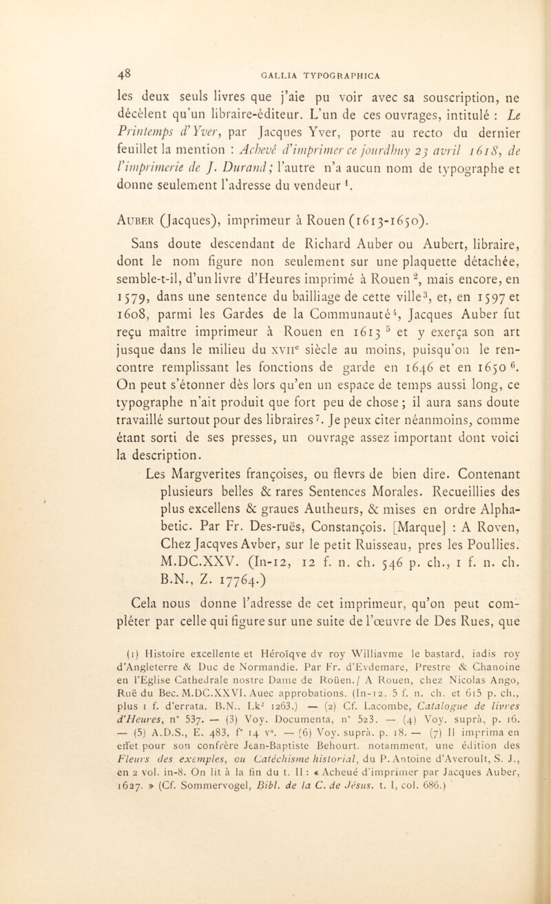 les deux seuls livres que j’aie pu voir avec sa souscription, ne décèlent qu’un libraire-éditeur. L’un de ces ouvrages, intitulé : Le Printemps d’Yver, par Jacques Yver, porte au recto du dernier feuillet la mention : Achevé d’imprimer ce jonrdhuy 23 avril 1618, de l’imprimerie de J. Durand; l’autre n’a aucun nom de typographe et donne seulement l’adresse du vendeur L Auber (Jacques), imprimeur à Rouen (1613-1650). Sans doute descendant de Richard Auber ou Aubert, libraire, dont le nom figure non seulement sur une plaquette détachée, semble-t-il, d’un livre d’Heures imprimé à Rouen1 2, mais encore, en 1579, dans une sentence du bailliage de cette ville3, et, en 1597 et 1608, parmi les Gardes de la Communauté4, Jacques Auber fut reçu maître imprimeur à Rouen en 1613 5 et y exerça son art jusque dans le milieu du xvne siècle au moins, puisqu’on le ren- contre remplissant les fonctions de garde en 1646 et en 1650 6. On peut s’étonner dès lors qu’en un espace de temps aussi long, ce typographe n’ait produit que fort peu de chose; il aura sans doute travaillé surtout pour des libraires7. Je peux citer néanmoins, comme étant sorti de ses presses, un ouvrage assez important dont voici la description. Les Margverites françoises, ou flevrs de bien dire. Contenant plusieurs belles & rares Sentences Morales. Recueillies des plus excellens & graues Autheurs, & mises en ordre Alpha- betic. Par Fr. Des-ruës, Constançois. [Marque] : A Roven, Chez Jacqves Avber, sur le petit Ruisseau, près les Poullies. M.DC.XXV. (I11-12, 12 f. n. ch. 546 p. ch., 1 f. n. ch. B.N., Z. 17764.) Cela nous donne l’adresse de cet imprimeur, qu’on peut com- pléter par celle qui figure sur une suite de l’œuvre de Des Rues, que (1) Histoire excellente et Héroïqve dv roy Williavme le bastard, iadis roy d’Angleterre & Duc de Normandie. Par Fr. d’Evdemare, Prestre & Chanoine en l’Eglise Cathédrale nostre Dame de Roüen./ A Rouen, chez Nicolas Ango, Ruë du Bec. M.DC.XXVI. Auec approbations. (In-12. 5 f. n. ch. et 615 p. ch., plus 1 f. d’errata. B.N.. Lk2 1263.) —> (2) Cf. Lacombe, Catalogue de livres d’Heures, n° 537. — (3) Voy. Documenta, n° 523. — (4) Voy, supra, p. 16. — (5) A.D.S., E. 483, f° 14 v°. — (6) Voy. supra, p. 18. — (7) Il imprima en effet pour son confrère Jean-Baptiste Behourt. notamment, une édition des Fleurs des exemples, ou Catéchisme historial, du P. Antoine d’Averoult, S. J., en 2 vol. in-8. On lit à la fin du t, II : « Acheué d’imprimer par Jacques Auber, 1627. » (Cf. Sommervogel, Bibl. de la C. de Jésus, t. I, col. 686.)
