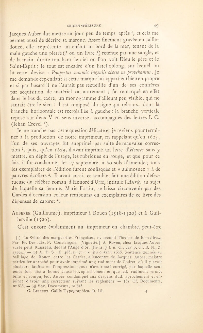 Jacques Auber dut mettre au jour peu de temps après 4, et cela me permet aussi de décrire sa marque. Assez finement gravée en taille- douce, elle représente un enfant au bord de la mer, tenant de la main gauche une pierre (? ou un livre ?) retenue par une sangle, et de la main droite touchant le ciel où l’on voit Dieu le père et le Saint-Esprit ; le tout est encadré d’un listel oblong, sur lequel on lit cette devise : Panpertas summis ingeniis obesse ne provehantur. Je me demande cependant si cette marque lui appartientbienen propre et si par hasard il ne l’aurait pas recueillie d’un de ses confrères par acquisition de matériel ou autrement ; j’ai remarqué en effet dans le bas du cadre, un monogramme d’ailleurs peu visible, qui ne saurait être le sien : il est composé du signe 4 à rebours, dont la branche horizontale est recroisillée à gauche ; la branche verticale repose sur deux V en sens inverse, accompagnés des lettres I. C. (Iehan Crevel ?). Je ne tranche pas cette question délicate et je reviens pour termi- ner à la production de notre imprimeur, en rappelant qu’en 1625, l’un de ses ouvrages fut supprimé par suite de mauvaise correc- tion 2, puis, qu’en 1629, il avait imprimé un livre d’ Heures sans y mettre, en dépit de l’usage, les rubriques en rouge, et que pour ce fait, il fut condamné, le* 17 septembre, à 60 sols d’amende; tous les exemplaires de l’édition furent confisqués et « aulmosnez » à de pauvres écoliers 3. Il avait aussi, ce semble, fait une édition défec- tueuse du célèbre roman d’Honoré d’Urfé, intitulé YAstrée, au sujet de laquelle sa femme, Marie Fortin, se laissa circonvenir par des Gardes d’occasion et leur remboursa en exemplaires de ce livre des dépenses de cabaret4. Auberée (Guillaume), imprimeur à Rouen (1518-1520) et à Guil- lerville (1520). C’est encore évidemment un imprimeur en chambre, peut-être (1) La Svitte des margverites Françoises, ov second Thresor de bien dire... Par Fr. Des-ruës, P. Constançois. [Vignette.] A Roven, chez Iacques Auber, surle petit Ruisseau, deuant l’Ange d’or. (In-12. 7 f. n. ch. 248 p. ch. B. N., Z. 17764.) — (2) A. D. S., E. 485, p. 71 : « Du 9 avril 1625. Sentence donnée au bailliage de Rouen entre les Gardes, allencontre de Jacques Auber, maistre particulier aproché pour avoir imprimé ung rudiment de Codret, où il y avoit plusieurs faultes en l’impression pour n’avoir esté corrigé, par laquelle sen- tence fust dict à bonne cause led. aprochement et que led. rudiment seroict biffé et rompu, led. Auber condampné aux despens dud. aprochement et en- joinct d’avoir ung correcteur suivant les réglemens. — (3) Cf. Documenta, n« 638, — (4) Voy. Documenta, n° 625. G. Lepreux. Gallia Typographica. D. III. 4