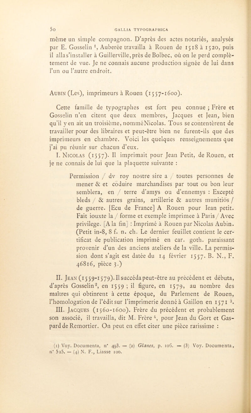 même un simple compagnon. D’après des actes notariés, analysés par E. Gosselin 4, Auberée travailla à Rouen de 1518 à 1520, puis il alla s’installer à Guillerville, près de Bolbec, où on le perd complè- tement de vue. Je ne connais aucune production signée de lui dans l’un ou l’autre endroit. Aubin (Les), imprimeurs à Rouen (1557-1600). Cette famille de typographes est fort peu connue ; Frère et Gosselin n’en citent que deux membres, Jacques et Jean, bien qu’il yen ait un troisième, nomméNicolas. Tous se contentèrent de travailler pour des libraires et peut-être bien ne furent-ils que des imprimeurs en chambre. Voici les quelques renseignements que j’ai pu réunir sur chacun d’eux. I. Nicolas (1557). Il imprimait pour Jean Petit, de Rouen, et je ne connais de lui que la plaquette suivante : Permission / dv roy nostre sire a / toutes personnes de mener & et coduire marchandises par tout ou bon leur semblera, en / terre d’amys ou d’ennemys : Excepté bleds / & autres grains, artillerie & autres munitiôs / de guerre. [Ecu de France] A Rouen pour Iean petit. Fait iouxte la / forme et exemple imprimée à Paris/ Avec privilège. [A la fin] : Imprimé à Rouen par Nicolas Aubin. (Petit in-8, 8 f. n. ch. Le dernier feuillet contient le cer- tificat de publication imprimé en car. goth. paraissant provenir d’un des anciens ateliers de la ville. La permis- sion dont s’agit est datée du 14 février 1557. B. N., F. 46816, pièce 3.) IL Jean (15 59-1579). Il succéda peut-être au précédent et débuta, d’après Gosselin1 2, en 1559 ; il figure, en 1579, au nombre des maîtres qui obtinrent à cette époque, du Parlement de Rouen, l’homologation de l’édit sur l’imprimerie donné à Gaillon en 1571 3. III. Jacques (1560-1600). Frère du précédent et probablement son associé, il travailla, dit M. Frère 4, pour Jean du Gort et Gas- pard de Remortier. On peut en effet citer une pièce rarissime : (1) Voy. Documenta, n° 493. — (2) Glanes, p. 106. — (3) Voy. Documenta, n° 525. — (4) N. F., Liasse 100.