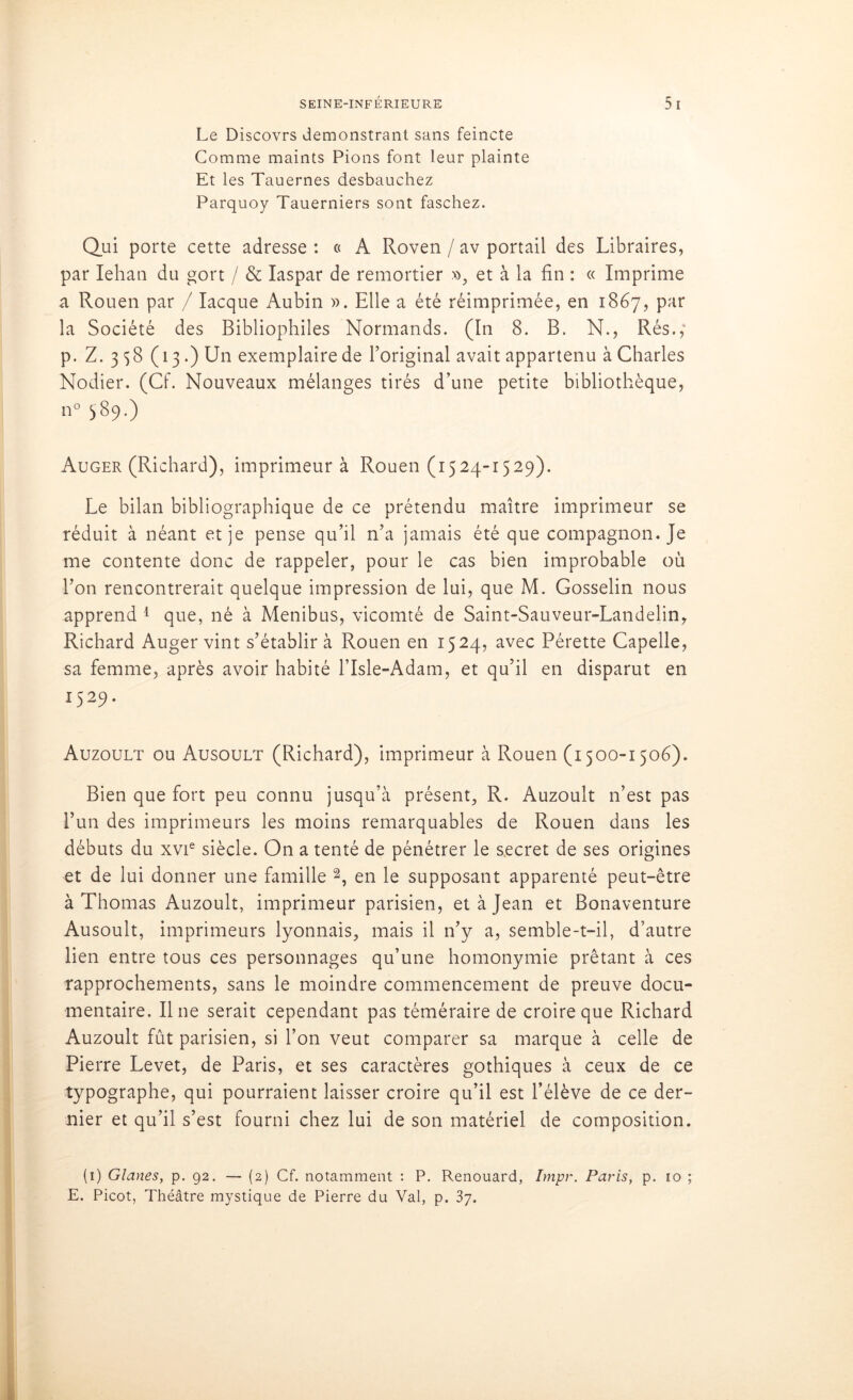 Le Discovrs demonstrant sans feincte Comme maints Pions font leur plainte Et les Tauernes desbauchez Parquoy Tauerniers sont faschez. Qui porte cette adresse : « A Roven / av portail des Libraires, par Iehan du gort / & Iaspar de remortier », et à la fin : « Imprime a Rouen par / Iacque Aubin ». Elle a été réimprimée, en 1867, par la Société des Bibliophiles Normands. (In 8. B. N., Rés.,4 p. Z. 3 $8 (13.) Un exemplaire de l’original avait appartenu à Charles Nodier. (Cf. Nouveaux mélanges tirés d’une petite bibliothèque, n° 589.) Auger (Richard), imprimeur à Rouen (1524-1529). Le bilan bibliographique de ce prétendu maître imprimeur se réduit à néant et je pense qu’il n’a jamais été que compagnon. Je me contente donc de rappeler, pour le cas bien improbable où l’on rencontrerait quelque impression de lui, que M. Gosselin nous apprend 1 que, né à Menibus, vicomté de Saint-Sauveur-Landelin, Richard Auger vint s’établir à Rouen en 1524, avec Pérette Capelle, sa femme, après avoir habité l’Isle-Adam, et qu’il en disparut en 1529. Auzoult ou Ausoult (Richard), imprimeur à Rouen (1500-1506). Bien que fort peu connu jusqu’à présent, R. Auzoult n’est pas l’un des imprimeurs les moins remarquables de Rouen dans les débuts du xvie siècle. On a tenté de pénétrer le secret de ses origines et de lui donner une famille 2, en le supposant apparenté peut-être à Thomas Auzoult, imprimeur parisien, et à Jean et Bonaventure Ausoult, imprimeurs lyonnais, mais il n’y a, semble-t-il, d’autre lien entre tous ces personnages qu’une homonymie prêtant à ces rapprochements, sans le moindre commencement de preuve docu- mentaire. Il ne serait cependant pas téméraire de croire que Richard Auzoult fût parisien, si l’on veut comparer sa marque à celle de Pierre Levet, de Paris, et ses caractères gothiques à ceux de ce typographe, qui pourraient laisser croire qu’il est l’élève de ce der- nier et qu’il s’est fourni chez lui de son matériel de composition. (1) Glanes, p. 92. — (2) Cf. notamment : P. Renouard, Impr. Paris, p. 10 ; E. Picot, Théâtre mystique de Pierre du Val, p. 37.