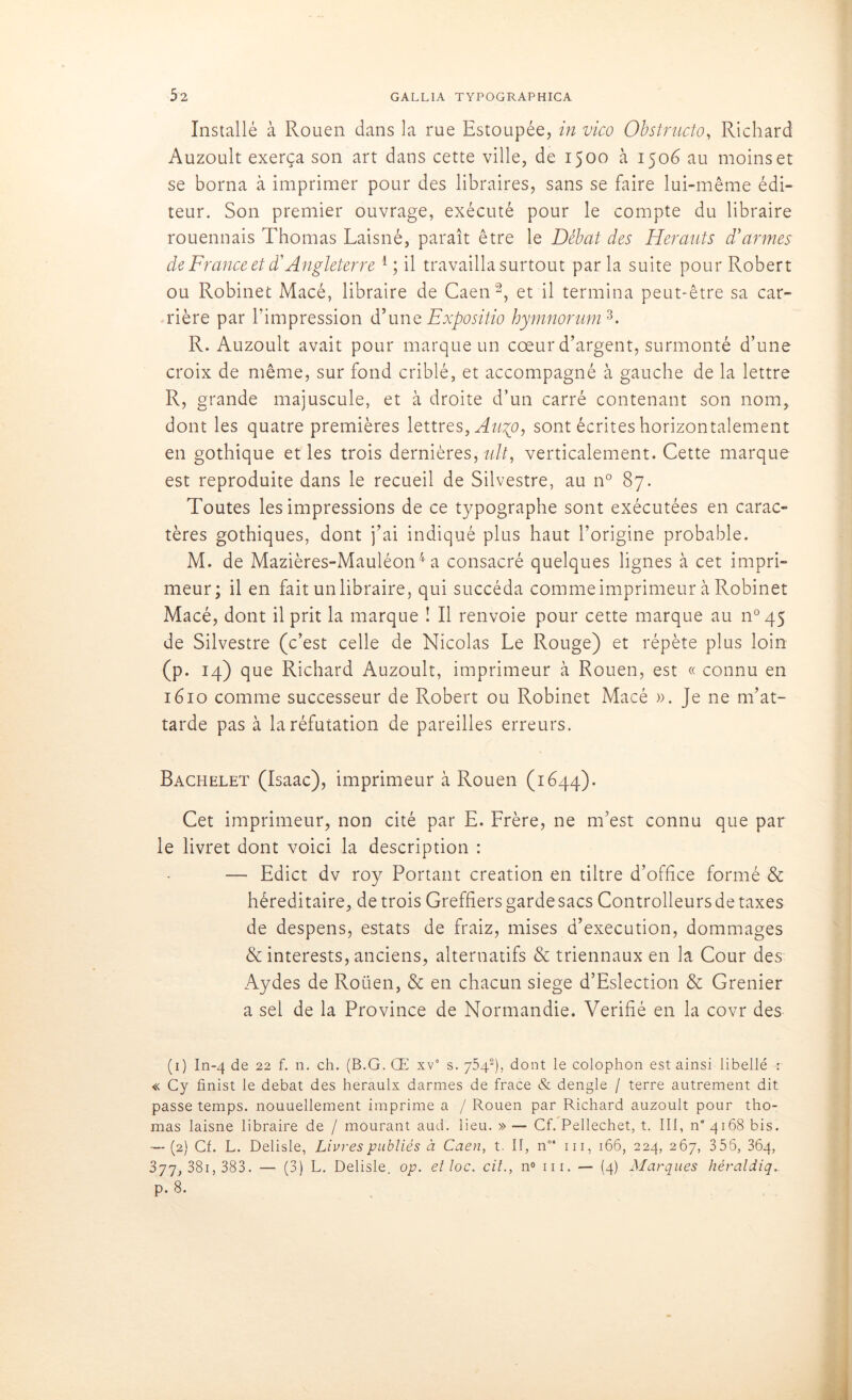 Installé à Rouen dans la rue Estoupée, in vico Obstructo, Richard Auzoult exerça son art dans cette ville, de 1500 à 1506 au moins et se borna à imprimer pour des libraires, sans se faire lui-même édi- teur. Son premier ouvrage, exécuté pour le compte du libraire rouennais Thomas Laisné, paraît être le Débat des Hérauts d'armes de France et d'Angleterre 4; il travailla surtout parla suite pour Robert ou Robinet Macé, libraire de Caen1 2, et il termina peut-être sa car- rière par l’impression d’une Expositio hymnorum 3. R. Auzoult avait pour marque un cœur d’argent, surmonté d’une croix de même, sur fond criblé, et accompagné à gauche de la lettre R, grande majuscule, et à droite d’un carré contenant son nom, dont les quatre premières lettres, Augo, sont écrites horizontalement en gothique et les trois dernières, tdt, verticalement. Cette marque est reproduite dans le recueil de Silvestre, au n° 87. Toutes les impressions de ce typographe sont exécutées en carac- tères gothiques, dont j’ai indiqué plus haut l’origine probable. M. de Mazières-Mauléon4 a consacré quelques lignes à cet impri- meur; il en fait un libraire, qui succéda comme imprimeur à Robinet Macé, dont il prit la marque ! Il renvoie pour cette marque au n°45 de Silvestre (c’est celle de Nicolas Le Rouge) et répète plus loin (p. 14) que Richard Auzoult, imprimeur à Rouen, est « connu en 1610 comme successeur de Robert ou Robinet Macé ». Je ne m’at- tarde pas à la réfutation de pareilles erreurs. Bachelet (Isaac), imprimeur à Rouen (1644). Cet imprimeur, non cité par E. Frère, ne m’est connu que par le livret dont voici la description : — Edict dv roy Portant création en tiltre d’office formé & héréditaire, de trois Greffiers garde sacs Controlleurs de taxes de despens, estats de fraiz, mises d’execution, dommages & interests, anciens, alternatifs & triennaux en la Cour des Aydes de Rouen, & en chacun siégé d’Eslection & Grenier a sel de la Province de Normandie. Vérifié en la covr des (1) In-4 de 22 f. n. ch. (B.G. Œ xv° s. 75-42), dont le colophon est ainsi libellé -r « Cy finist le débat des heraulx darmes de frace & dengle / terre autrement dit passe temps, nouuellement imprime a / Rouen par Richard auzoult pour tho- mas laisne libraire de / mourant aud. lieu. » — Cf. Pellechet, t. III, n” 4168 bis. — (2) Cf. L. Delisle, Livres publiés à Caen, t. II, n°‘ ni, 166, 224, 267, 356, 364, 377, 38i,383. — (3) L. Delisle. op. elloc. cil., n° ni. — (4) Marques héraldiq. p. 8.