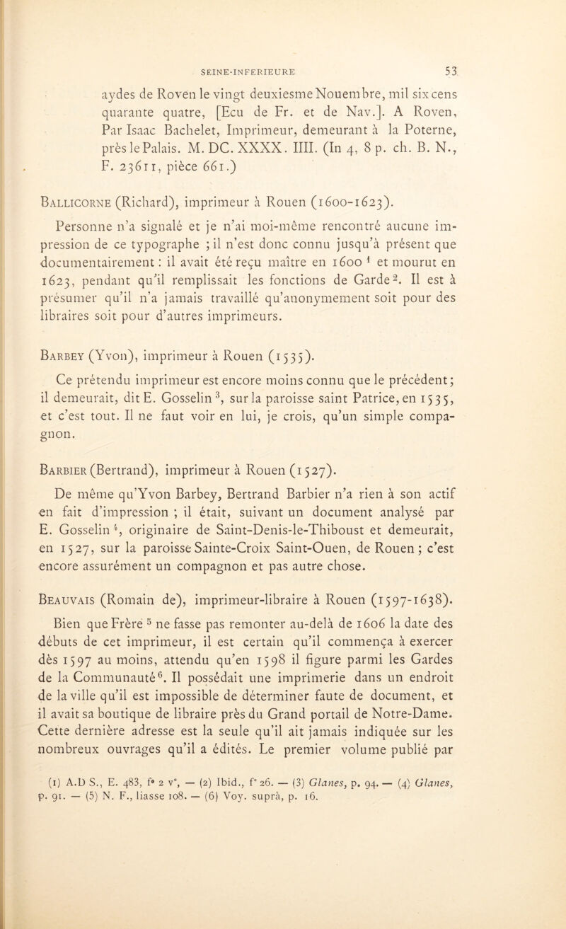 aydes de Roven le vingt deuxiesmeNouembre, mil six cens quarante quatre, [Ecu de Fr. et de Nav.]. A Roven, Par Isaae Bachelet, Imprimeur, demeurant à la Poterne, près le Palais. M. DC. XXXX. IIII. (In 4,8 p. ch. B. N., F. 23611, pièce 661.) Ballicorne (Richard), imprimeur à Rouen (1600-1623). Personne n’a signalé et je n’ai moi-même rencontré aucune im- pression de ce typographe ; il n’est donc connu jusqu’à présent que documentairement : il avait été reçu maître en 1600 1 et mourut en 1623, pendant qu’il remplissait les fonctions de Garde2. Il est à présumer qu’il n’a jamais travaillé qu’anonymement soit pour des libraires soit pour d’autres imprimeurs. Barbey (Yvon), imprimeur à Rouen (1535). Ce prétendu imprimeur est encore moins connu que le précédent; il demeurait, dit E. Gosselin3, sur la paroisse saint Patrice, en 1535, et c’est tout. Il ne faut voir en lui, je crois, qu’un simple compa- gnon. Barbier (Bertrand), imprimeur à Rouen (1527). De même qu’Yvon Barbey, Bertrand Barbier n’a rien à son actif en fait d’impression ; il était, suivant un document analysé par E. Gosselin4, originaire de Saint-Denis-le-Thiboust et demeurait, en 1527, sur la paroisse Sainte-Croix Saint-Ouen, de Rouen ; c’est encore assurément un compagnon et pas autre chose. Beauvais (Romain de), imprimeur-libraire à Rouen (1597-1638). Bien que Frère 5 ne fasse pas remonter au-delà de 1606 la date des débuts de cet imprimeur, il est certain qu’il commença à exercer dès 1597 au moins, attendu qu’en 1598 il figure parmi les Gardes de la Communauté6. Il possédait une imprimerie dans un endroit de la ville qu’il est impossible de déterminer faute de document, et il avait sa boutique de libraire près du Grand portail de Notre-Dame. Cette dernière adresse est la seule qu’il ait jamais indiquée sur les nombreux ouvrages qu’il a édités. Le premier volume publié par (1) A.D S., E. 483, f* 2 v°, — (2) Ibid., f° 26. — (3) Glanes, p. 94. — (4) Glanes, p. 91. — (5) N. F., liasse 108. — (6) Voy. suprà, p. 16.