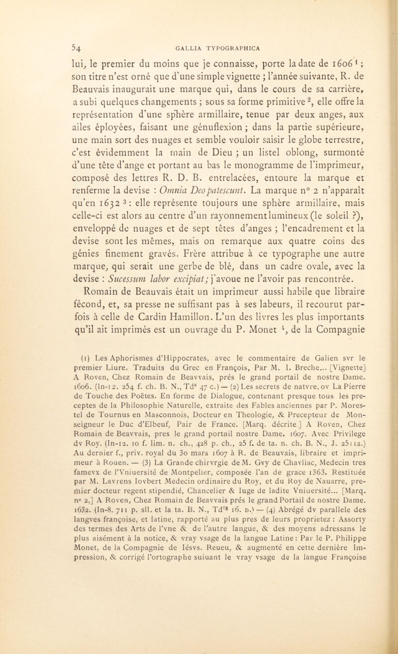 » lui^ le premier du moins que je connaisse, porte la date de 16061 ; son titre n'est orné que d’une simple vignette ; l'année suivante, R. de Beauvais inaugurait une marque qui, dans le cours de sa carrière, a subi quelques changements ; sous sa forme primitive2, elle offre la représentation d’une sphère armillaire, tenue par deux anges, aux ailes éployées, faisant une génuflexion ; dans la partie supérieure^ une main sort des nuages et semble vouloir saisir le globe terrestre, c’est évidemment la main de Dieu ; un listel oblong, surmonté d’une tête d’ange et portant au bas le monogramme de l’imprimeur, composé des lettres R. D. B. entrelacées, entoure la marque et renferme la devise : Omnia Deopatescunt. La marque n° 2 n'apparaît qu’en 1632 3 : elle représente toujours une sphère armillaire, mais celle-ci est alors au centre d'un rayonnement lumineux (le soleil ?), enveloppé de nuages et de sept têtes d’anges ; l’encadrement et la devise sont les mêmes, mais on remarque aux quatre coins des génies finement gravés. Frère attribue à ce typographe une autre marque, qui serait une gerbe de blé, dans un cadre ovale, avec la devise : Sncessum labor excipiat; j’avoue ne l'avoir pas rencontrée. Romain de Beauvais était un imprimeur aussi habile que libraire fécond, et, sa presse ne suffisant pas à ses labeurs, il recourut par- fois à celle de Cardin Hamillon. L'un des livres les plus importants qu’il ait imprimés est un ouvrage du P. Monet 4 *, de la Compagnie (1) Les Aphorismes d’Hippocrates, avec le commentaire de Galien svr le premier Liure. Traduits du Grec en François, Par M. I. Breche... [Vignette] A Roven, Chez Romain de Beavvais, prés le grand portail de nostre Dame. 1606. (ln-12. 254 f. ch. B. N.,Td6 47 c.)—(2) Les secrets de natvre, ov La Pierre de Touche des Poètes. En forme de Dialogue, contenant presque tous les pré- ceptes de la Philosophie Naturelle, extraite des Fables anciennes par P. Mores- tel de Tournus en Masconnois, Docteur en Théologie, & Précepteur de Mon- seigneur le Duc d’Elbeuf, Pair de France. [Marq. décrite.] A Roven, Chez Romain de Beavvais, près le grand portail nostre Dame. 1607. Avec Privilège dv Roy. (In-12. 10 f. lim. n. ch., 428 p. ch., 25 f. de ta. n. ch. B. N., J. 25ii2.) Au dernier f., priv. royal du 3o mars 1607 à R. de Beauvais, libraire et impri- meur à Rouen. — (3) La Grande chirvrgie deM. Gvy de Chavliac, Médecin très famevx de l’Vniuersité de Montpelier, composée l’an de grâce 1363. Restituée par M. Lavrens Iovbert Médecin ordinaire du Roy, et du Roy de Nauarre, pre- mier docteur regent stipendié, Chancelier & luge de ladite Vniuersité... [Marq. n° 2,] A Roven, Chez Romain de Beavvais prés le grand Portail de nostre Dame. i632. (In-8. 711 p. sll. et la ta. B. N., Td73 16. d.) — (4) Abrégé dv parallèle des langves françoise, et latine, rapporté au plus près de leurs proprietez : Assorty des termes des Arts de l’vne & de l'autre langue, & des moyens adressans le plus aisément à la notice, & vray vsage de la langue Latine: Par le P. Philippe Monet, de la Compagnie de Iésvs. Reueu, & augmenté en cette dernière Im- pression, & corrigé l’ortographe suiuant le vray vsage de la langue Françoise