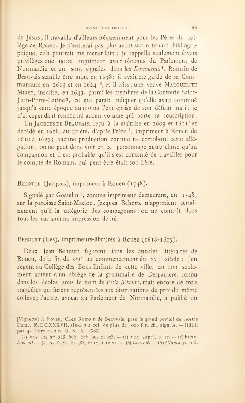 de Jésus ; il travailla d’ailleurs fréquemment pour les Pères du col- lège de Rouen. Je n’entrerai pas plus avant sur le terrain bibliogra- phique, cela pourrait me mener loin : je rappelle seulement divers privilèges que notre imprimeur avait obtenus du Parlement de Normandie et qui sont signalés dans les Documenta1. Romain de Beauvais semble être mort en 1638; il avait été garde de sa Com- munauté en 1613 et en 1624 2, et il laissa une veuve Marguerite Mirey, inscrite, en 1643, parmi les membres de la Confrérie Saint- Jean-Porte-Latine3, ce qui paraît indiquer qu’elle avait continué jusqu’à cette époque au moins l’entreprise de son défunt mari ; je n’ai cependant rencontré aucun volume qui porte sa souscription. Un Jacques de Beauvais, reçu à la maîtrise en 1609 et i6n4et décédé en 1628, aurait été, d’après Frère 5, imprimeur à Rouen de 1610 à 1627; aucune production connue ne corrobore cette allé- gation; on ne peut donc voir en ce personnage autre chose qu’un compagnon et il est probable qu’il s’est contenté de travailler pour le compte de Romain, qui peut-être était son frère. Behotte (Jacques), imprimeur à Rouen (1548). Signalé par Gosselin 6, comme imprimeur demeurant, en 1548, sur la paroisse Saint-Maclou, Jacques Behotte n’appartient certai- nement qu’à la catégorie des compagnons; on ne connaît dans tous les cas aucune impression de lui. Behourt (Les), imprimeurs-libraires à Rouen (1618-1805). Deux Jean Behourt figurent dans les annales littéraires de Rouen, de la fin du xvie au commencement du xvne siècle : l’un régent au Collège des Bons-Enfants de cette ville, est non seule- ment auteur d’un abrégé de la grammaire de Despautère, connu dans les écoles sous le nom de Petit Behourt, mais encore de trois tragédies qui furent représentées aux distributions de prix du même collège; l’autre, avocat au Parlement de Normandie, a publié un [Vignette] A Roven, Chez Romain de Beavvais, près le grand portail de nostre Dame. M.DC.XXXVII. (In-4 à 2 col. de plus de 1000 f. n. ch., sign. A. — Iiiiiiii par 4. Titre r. et n. B. N., X. 1383). (1) Voy. les nos 553, 566, 576, 602 et 623. — (2) Voy. suprà, p. 17. — (3) Frère, loc. cit.— (4) A. D. S., E. 483, f03 12 et 12 vo. — (5) Loc. cit. — (6) Glanes, p. 106.