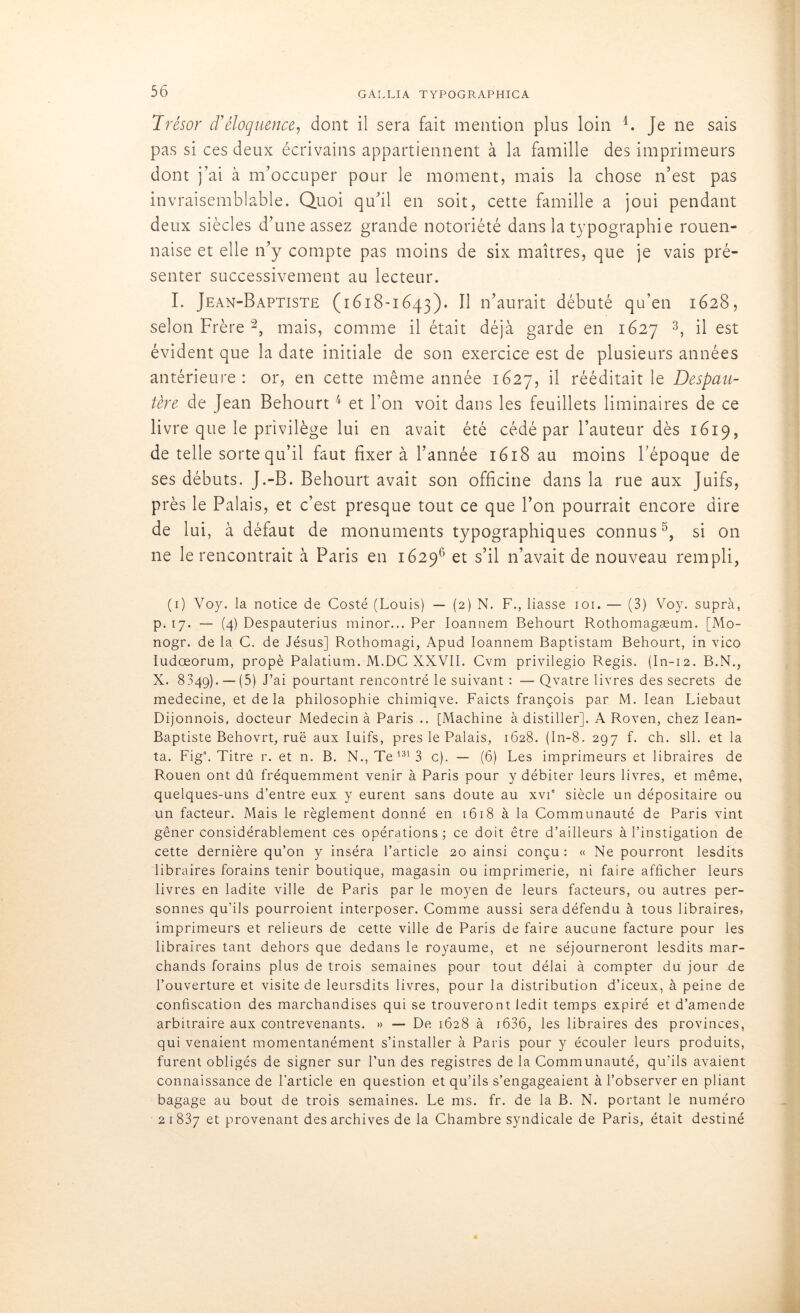 Trésor d'éloquence, dont il sera fait mention plus loin 4. je ne sais pas si ces deux écrivains appartiennent à la famille des imprimeurs dont j'ai à m’occuper pour le moment, mais la chose n’est pas invraisemblable. Quoi qu’il en soit, cette famille a joui pendant deux siècles d’une assez grande notoriété dans la typographie rouen- naise et elle n’y compte pas moins de six maîtres, que je vais pré- senter successivement au lecteur. I. Jean-Baptiste (1618-1643). Il n’aurait débuté qu’en 1628, selon Frère 2, mais, comme il était déjà garde en 1627 3, il est évident que la date initiale de son exercice est de plusieurs années antérieure: or, en cette même année 1627, il rééditait le Despau- tère de Jean Behourt4 et l’on voit dans les feuillets liminaires de ce livre que le privilège lui en avait été cédé par l’auteur dès 1619, de telle sorte qu’il faut fixer à l’année 1618 au moins l’époque de ses débuts. J.-B. Behourt avait son officine dans la rue aux Juifs, près le Palais, et c’est presque tout ce que l’on pourrait encore dire de lui, à défaut de monuments typographiques connus5, si on ne le rencontrait à Paris en 16296 et s’il n’avait de nouveau rempli, (1) Voy. la notice de Costé (Louis) — (2) N. F., liasse 101. — (3) Voy. supra, p. 17. — (4) Despauterius minor... Per Ioannem Behourt Rothomagæum. [Mo- nogr. de la C. de Jésus] Rothomagi, Apud Ioannem Baptistam Behourt, in vico Iudœorum, propè Palatium. M.DC XXVII. Cvm privilegio Regis. (In-12. B.N., X. 8349). — (5) J’ai pourtant rencontré le suivant : —Qvatre livres des secrets de medecine, et de la philosophie chimiqve. Faicts françois par M. Iean Liebaut Dijonnois, docteur Médecin à Paris .. [Machine à distiller]. A Roven, chez Iean- Baptiste Behovrt, rué aux Iuifs, près le Palais, 1628. (In-8. 297 f. ch. sll. et la ta. Figs. Titre r. et n. B. N., Te 131 3 c). — (6) Les imprimeurs et libraires de Rouen ont dû fréquemment venir à Paris pour y débiter leurs livres, et même, quelques-uns d’entre eux y eurent sans doute au xvT siècle un dépositaire ou un facteur. Mais le règlement donné en 1618 à la Communauté de Paris vint gêner considérablement ces opérations; ce doit être d’ailleurs à l’instigation de cette dernière qu’011 y inséra l’article 20 ainsi conçu : « Ne pourront lesdits libraires forains tenir boutique, magasin ou imprimerie, ni faire afficher leurs livres en ladite ville de Paris par le moyen de leurs facteurs, ou autres per- sonnes qu’ils pourraient interposer. Comme aussi sera défendu à tous libraires, imprimeurs et relieurs de cette ville de Paris de faire aucune facture pour les libraires tant dehors que dedans le royaume, et ne séjourneront lesdits mar- chands forains plus de trois semaines pour tout délai à compter du jour de l’ouverture et visite de leursdits livres, pour la distribution d’iceux, à peine de confiscation des marchandises qui se trouveront ledit temps expiré et d’amende arbitraire aux contrevenants. » — De 1628 à 1636, les libraires des provinces, qui venaient momentanément s’installer à Paris pour y écouler leurs produits, furent obligés de signer sur l’un des registres de la Communauté, qu’ils avaient connaissance de l’article en question et qu’ils s’engageaient à l’observer en pliant bagage au bout de trois semaines. Le ms. fr. de la B. N. portant le numéro 2 1 837 et provenant des archives de la Chambre syndicale de Paris, était destiné