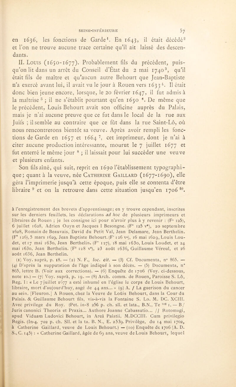 en 1636, les fonctions de Garde1. En 1643, il était décédé2 et l’on ne trouve aucune trace certaine qu’il ait laissé des descen- dants. II. Louis (1650-1677). Probablement fils du précédent, puis- qu’on lit dans un arrêt du Conseil d’État du 2 mai 17403, qu’il était fils de maître et qu’aucun autre Behourt que Jean-Baptiste n’a exercé avant lui, il avait vu le jour à Rouen vers 1633 4. Il était donc bien jeune encore, lorsque, le 20 février 1647, il fut admis à la maîtrise 5 ; il ne s’établit pourtant qu’en 1650 6. De même que le précédent, Louis Behourt avait son officine auprès du Palais, mais je n’ai aucune preuve que ce fut dans le local de la rue aux Juifs ; il semble au contraire que ce fût dans la rue Saint-Lô, où nous rencontrerons bientôt sa veuve. Après avoir rempli les fonc- tions de Garde en 1657 et 1664 7, cet imprimeur, dont je n’ai à citer aucune production intéressante, mourut le 7 juillet 1677 et fut enterré le même jour 8 ; il laissait pour lui succéder une veuve et plusieurs enfants. Son fils aîné, qui suit, reprit en 1690 l’établissement typographi- que; quant à la veuve, née Catherine Gaillard (1677-1690), elle géra l’imprimerie jusqu’à cette époque, puis elle se contenta d’être libraire 9 et on la retrouve dans cette situation jusqu’en 1706 10. à l’enregistrement des brevets d’apprentissage; en y trouve cependant, inscrites sur les derniers feuillets, les déclarations ad hoc de plusieurs imprimeurs et libraires de Rouen ; je les consigne ici pour n’avoir plus à y revenir : (F0 125), 6 juillet 1628, Adrien Ouyn et Jacques I Besongne. (F* 125 v°), 20 septembre 1628, Romain de Beauvais, David du Petit Val, Jean Delamare, Jean Berthelin. (F0 126), 5 mars 1629, Jean Baptiste Behourt. (F0 126 v»), 16 mai 1629, Louis Lou- det, et 17 mai 163o, Jean Berthelin. (F° 127), 18 mai i63o, Louis Loudet, et 24 mai i63o, Jean Berthelin. (F0 128 y0), 23 août i636, Guillaume Véreul, et 26 août 1636, Jean Berthelin. (1) Voy. suprà, p. 18. — (2) N. F., loc. cit. — (3) Cf. Documenta, n* 865. — (4) D’après la supputation de l’âge indiqué à son décès. — (5) Documenta, n° 865, lettre B. (Voir aux corrections). — (6) Enquête de 1706 (Voy. ci-dessous, note 10.) — (7) Voy. suprà, p. 19. — (8) Arch. comm. de Rouen, Paroisse S. Lô, Reg. I: « Le 7 juillet 1677 a esté inhumé en l’église le corps de Louis Behourt, libraire, mort d’aujourd’huy, aagé de 44 ans... » (9) A. / La guérison du cancer au sein. [Fleuron.] A Rouen, chez la Veuve de Loüis Behourt, dans la Cour du Palais. & Guillaume Behourt fils, vis-à-vis la Fontaine S. Lo. M. DC. XCIII. Avec privilège du Roy. (Pet. in-8 256 p. ch. sll. et lata., B.N., Te 102 1. — B/ Juris canonici Theoria et Praxis... Authore Joanne Cabassutio... // Rotomagi, apud Viduam Ludovici Behourt, in Areâ Palatii. M.DCCIII. Cum privilegio Regis. (In-4. 702 p. ch. Sll. et la ta. B. N., E. 253g. Privilège, du 14 mai 1702, à Catherine Gaillard, veuve de Louis Behourt.) — (10) Enquête de 1706 (A. D. S., C. 145) : « Catherine Gaillard, âgée de 69 ans, veuve de Louis Behourt, lequel
