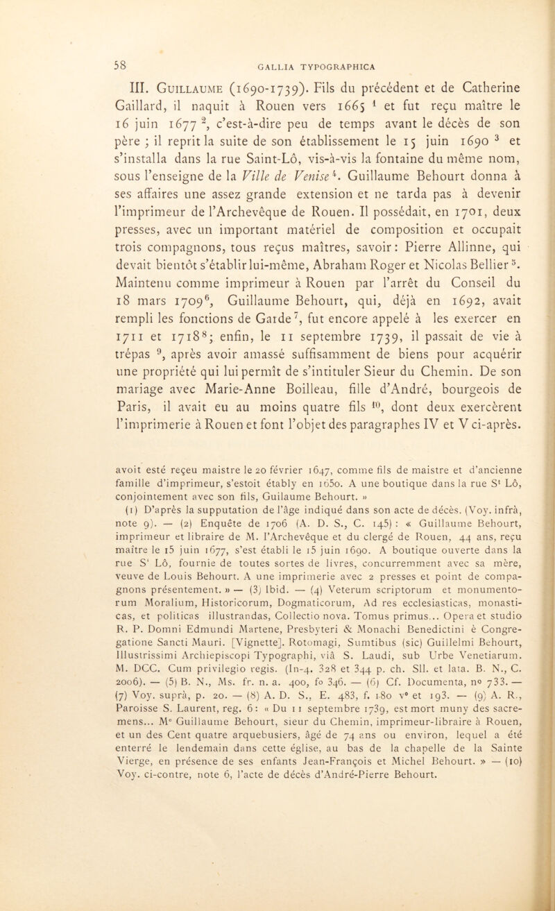 III. Guillaume (1690-1739). Fils du précédent et de Catherine Gaillard, il naquit à Rouen vers 1665 1 et fut reçu maître le 16 juin 1677 2, c’est-à-dire peu de temps avant le décès de son père ; il reprit la suite de son établissement le 15 juin 1690 3 et s’installa dans la rue Saint-Lô, vis-à-vis la fontaine du même nom, sous l’enseigne de la Ville de Venise 4. Guillaume Behourt donna à ses affaires une assez grande extension et ne tarda pas à devenir l’imprimeur de l’Archevêque de Rouen. Il possédait, en 1701, deux presses, avec un important matériel de composition et occupait trois compagnons, tous reçus maîtres, savoir: Pierre Allinne, qui devait bientôt s’établir lui-même, Abraham Roger et Nicolas Bellier5. Maintenu comme imprimeur à Rouen par l’arrêt du Conseil du 18 mars 17096, Guillaume Behourt, qui, déjà en 1692, avait rempli les fonctions de Garde7, fut encore appelé à les exercer en 1711 et 17188; enfin, le 11 septembre 1739, il passait de vie à trépas 9, après avoir amassé suffisamment de biens pour acquérir une propriété qui lui permît de s’intituler Sieur du Chemin. De son mariage avec Marie-Anne Boilleau, fille d’André, bourgeois de Paris, il avait eu au moins quatre fils 10, dont deux exercèrent l’imprimerie à Rouen et font l’objet des paragraphes IV et V ci-après. avoit esté reçeu maistre le 20 février 1647, comme fils de maistre et d’ancienne famille d’imprimeur, s’estoit étably en i65o. A une boutique dans la rue S4 Lô, conjointement avec son fils, Guilaume Behourt. » (1) D’après la supputation de l’âge indiqué dans son acte de décès. (Voy. infra, note 9). — (2) Enquête de 1706 (A. D. S., C. iq5) : « Guillaume Behourt, imprimeur et libraire de M. l’Archevêque et du clergé de Rouen, 44 ans, reçu maître le i5 juin 1677, s’est établi le i5 juin 1690. A boutique ouverte dans la rue S‘ Lô, fournie de toutes sortes de livres, concurremment avec sa mère, veuve de Louis Behourt. A une imprimerie avec 2 presses et point de compa- gnons présentement. » — (3) Ibid. —- (4) Veterum scriptorum et monumento- rum Moralium, Historicorum, Dogmaticorum, Ad res ecclesiasticas, monasti- cas, et politicas illustrandas, Collectio nova. Tomus primus... Opéra et studio R. P. Doinni Edmundi Martene, Presbyteri & Monachi Benedictini è Congre- gatione Sancti Mauri. [Vignette]. Rotomagi, Sumtibus (sic) Guillelmi Behourt, Illustrissimi Archiepiscopi Typographi, viâ S. Laudi, sub Urbe Venetiarum. M. DCC. Cum privilegio régis. (In-4. 828 et 344 p. ch. SU. et lata. B. N., C. 2006). — (5) B. N., Ms. fr. n. a. 400, fo 346. — (6) Cf. Documenta, n° j33.— (7) Voy. supra, p. 20. — (8) A. D. S., E. 483, f. 180 v° et ig3. — (9) A. R., Paroisse S. Laurent, reg. 6: « Du 1 1 septembre 1739, est mort muny des sacre- mens... M° Guillaume Behourt, sieur du Chemin, imprimeur-libraire à Rouen, et un des Cent quatre arquebusiers, âgé de 74 ans ou environ, lequel a été enterré le lendemain dans cette église, au bas de la chapelle de la Sainte Vierge, en présence de ses enfants Jean-François et Michel Behourt. » — (10) Voy. ci-contre, note 6, l’acte de décès d’André-Pierre Behourt.