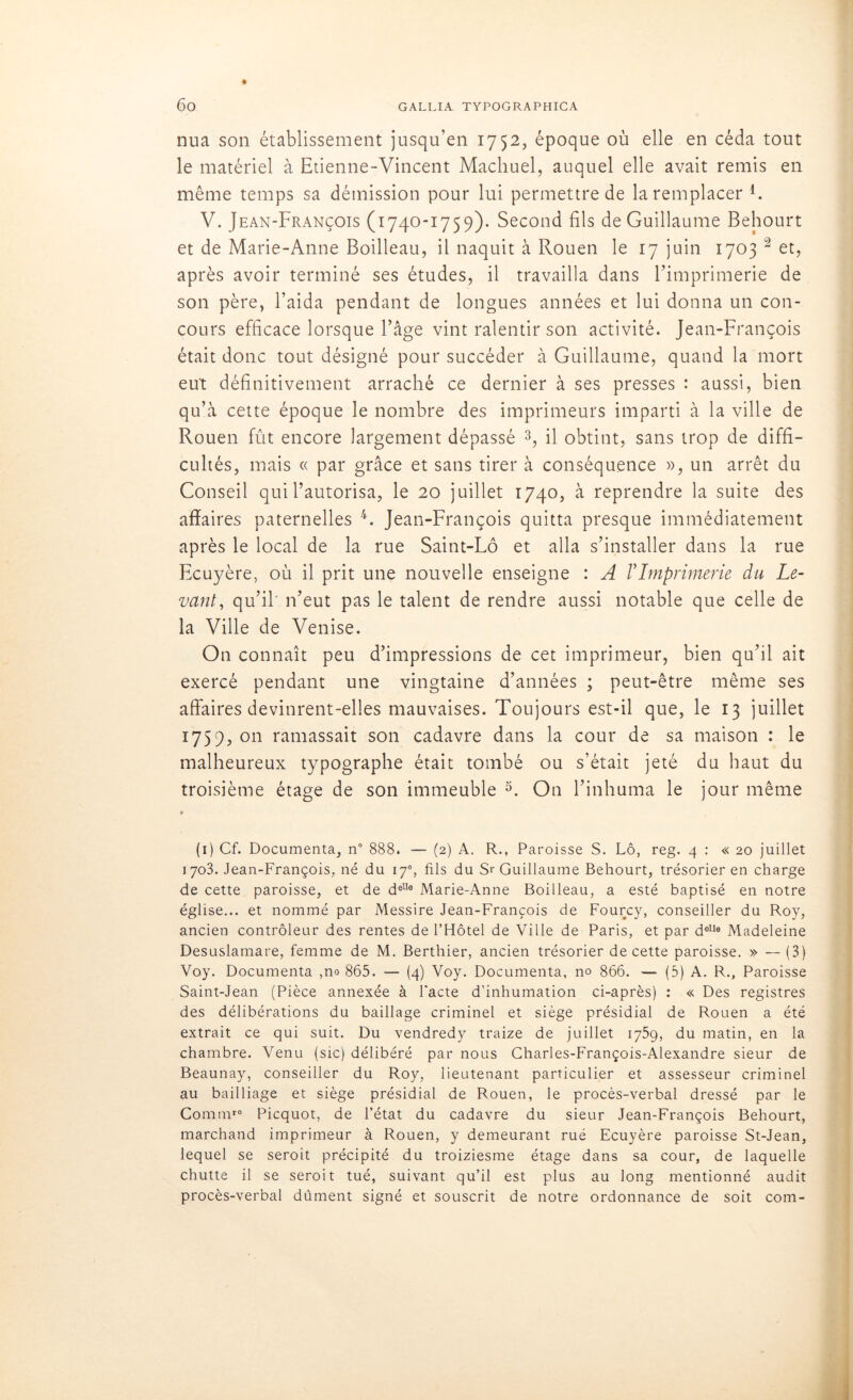 nua son établissement jusqu’en 1752, époque où elle en céda tout le matériel à Etienne-Vincent Machuel, auquel elle avait remis en même temps sa démission pour lui permettre de la remplacer F V. Jean-François (1740-1759). Second fils de Guillaume Behourt et de Marie-Anne Boilleau, il naquit à Rouen le 17 juin 1703 1 2 et, après avoir terminé ses études, il travailla dans l’imprimerie de son père, l’aida pendant de longues années et lui donna un con- cours efficace lorsque l’âge vint ralentir son activité. Jean-François était donc tout désigné pour succéder à Guillaume, quand la mort eu't définitivement arraché ce dernier à ses presses : aussi, bien qu’à cette époque le nombre des imprimeurs imparti à la ville de Rouen fût encore largement dépassé 3, il obtint, sans trop de diffi- cultés, mais « par grâce et sans tirer à conséquence », un arrêt du Conseil qui l’autorisa, le 20 juillet 1740, à reprendre la suite des affaires paternelles 4. Jean-François quitta presque immédiatement après le local de la rue Saint-Lô et alla s’installer dans la rue Ecuyère, où il prit une nouvelle enseigne : A VImprimerie du Le- vant, qu’il' n’eut pas le talent de rendre aussi notable que celle de la Ville de Venise. On connaît peu d’impressions de cet imprimeur, bien qu’il ait exercé pendant une vingtaine d’années ; peut-être même ses affaires devinrent-elles mauvaises. Toujours est-il que, le 13 juillet 1759, on ramassait son cadavre dans la cour de sa maison : le malheureux typographe était tombé ou s’était jeté du haut du troisième étage de son immeuble 5. On l’inhuma le jour même (1) Cf. Documenta, n° 888. — (2) A. R., Paroisse S. Lô, reg. 4 : « 20 juillet 1703. Jean-François, né du 17% fils du Sr Guillaume Behourt, trésorier en charge de cette paroisse, et de delle Marie-Anne Boilleau, a esté baptisé en notre église... et nommé par Messire Jean-François de Fourcy, conseiller du Roy, ancien contrôleur des rentes de l’Hôtel de Ville de Paris, et par delle Madeleine Desuslamare, femme de M. Berthier, ancien trésorier de cette paroisse. » —(3) Voy. Documenta ,no 865. — (4) Voy. Documenta, no 866. — (5) A. R., Paroisse Saint-Jean (Pièce annexée à Pacte d’inhumation ci-après) : « Des registres des délibérations du baillage criminel et siège présidial de Rouen a été extrait ce qui suit. Du vendredy traize de juillet 1759, du matin, en la chambre. Venu (sic) délibéré par nous Charles-François-Alexandre sieur de Beaunay, conseiller du Roy, lieutenant particulier et assesseur criminel au bailliage et siège présidial de Rouen, le procès-verbal dressé par le Commre Picquot, de l’état du cadavre du sieur Jean-François Behourt, marchand imprimeur à Rouen, y demeurant rué Ecuyère paroisse St-Jean, lequel se seroit précipité du troiziesme étage dans sa cour, de laquelle chutte il se seroit tué, suivant qu’il est plus au long mentionné audit procès-verbal dûment signé et souscrit de notre ordonnance de soit com-