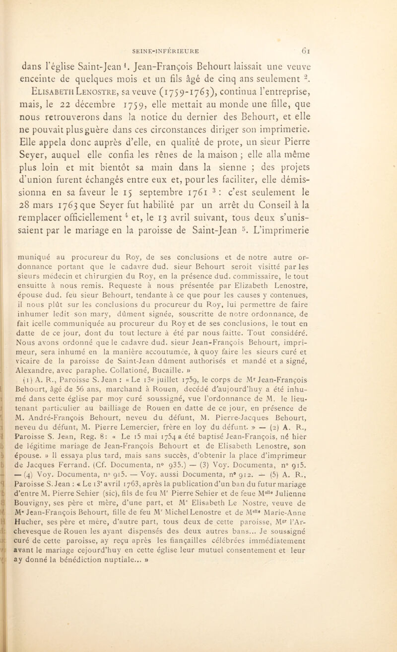 rr dans l’église Saint-Jean1. Jean-François Behourt laissait une veuve enceinte de quelques mois et un fils âgé de cinq ans seulement 2, Elisabeth Lenostre, sa veuve (1759-1763), continua l’entreprise, mais, le 22 décembre 1759, elle mettait au monde une fille, que nous retrouverons dans la notice du dernier des Behourt, et elle ne pouvait plus guère dans ces circonstances diriger son imprimerie. Elle appela donc auprès d’elle, en qualité de prote, un sieur Pierre Seyer, auquel elle confia les rênes de la maison ; elle alla même plus loin et mit bientôt sa main dans la sienne ; des projets d'union furent échangés entre eux et, pour les faciliter, elle démis- sionna en sa faveur le 15 septembre 1761 3 : c’est seulement le 28 mars 1763 que Seyer fut habilité par un arrêt du Conseil à la remplacer officiellement4 et, le 13 avril suivant, tous deux s’unis- saient par le mariage en la paroisse de Saint-Jean 5. L’imprimerie muniqué au procureur du Roy, de ses conclusions et de notre autre or- donnance portant que le cadavre dud. sieur Behourt seroit visitté par les sieurs médecin et chirurgien du Roy, en la présence dud. commissaire, le tout ensuitte à nous remis. Requeste à nous présentée par Elizabeth Lenostre, épouse dud. feu sieur Behourt, tendante à ce que pour les causes y contenues, inhumer ledit son mary, dûment signée, souscritte de notre ordonnance, de fait icelle communiquée au procureur du Roy et de ses conclusions, le tout en datte de ce jour, dont du tout lecture à été par nous faitte. Tout considéré. Nous avons ordonné que le cadavre dud. sieur Jean-François Behourt, impri- meur, sera inhumé en la manière accoutumée, à quoy faire les sieurs curé et vicaire de la paroisse de Saint-Jean dûment authorisés et mandé et a signé, Alexandre, avec paraphe. Collationé, Bucaille. » ( 1 ) A. R., Paroisse S. Jean : «Le i3e juillet 1759,1e corps de Mr Jean-François Behourt, âgé de 56 ans, marchand à Rouen, décédé d’aujourd’huy a été inhu- mé dans cette église par moy curé soussigné, vue l’ordonnance de M. le lieu- tenant particulier au bailliage de Rouen en datte de ce jour, en présence de M. André-François Behourt, neveu du défunt, M. Pierre-Jacques Behourt, neveu du défunt, M. Pierre Lemercier, frère en loy du défunt. » — (2) A. R., Paroisse S. Jean, Reg. 8: « Le i5 mai 1754 a été baptisé Jean-François, né hier de légitime mariage de Jean-François Behourt et de Elisabeth Lenostre, son épouse. » 11 essaya plus tard, mais sans succès, d’obtenir la place d’imprimeur de Jacques Ferrand. (Cf. Documenta, n° 935.) — (3) Vcy. Documenta, n° g 15. — (4) Voy. Documenta, n° 915. — Voy. aussi Documenta, n° 912. — (5) A. R., Paroisse S. Jean : « Le i39 avril 1763, après la publication d’un ban du futur mariage d’entre M. Pierre Sehier (sic), fils de feu Mr Pierre Sehier et de feue M°119 Julienne Bouvigny, ses père et mère, d’une part, et M' Elisabeth Le Nostre, veuve de M* Jean-François Behourt, fille de feu Mr Michel Lenostre et de MelI° Marie-Anne : Hucher, ses père et mère, d’autre part, tous deux de cette paroisse, Mgr PAr- chevesque de Rouen les ayant dispensés des deux autres bans... Je soussigné curé de cette paroisse, ay reçu après les fiançailles célébrées immédiatement avant le mariage cejourd’huy en cette église leur mutuel consentement et leur ay donné la bénédiction nuptiale... »