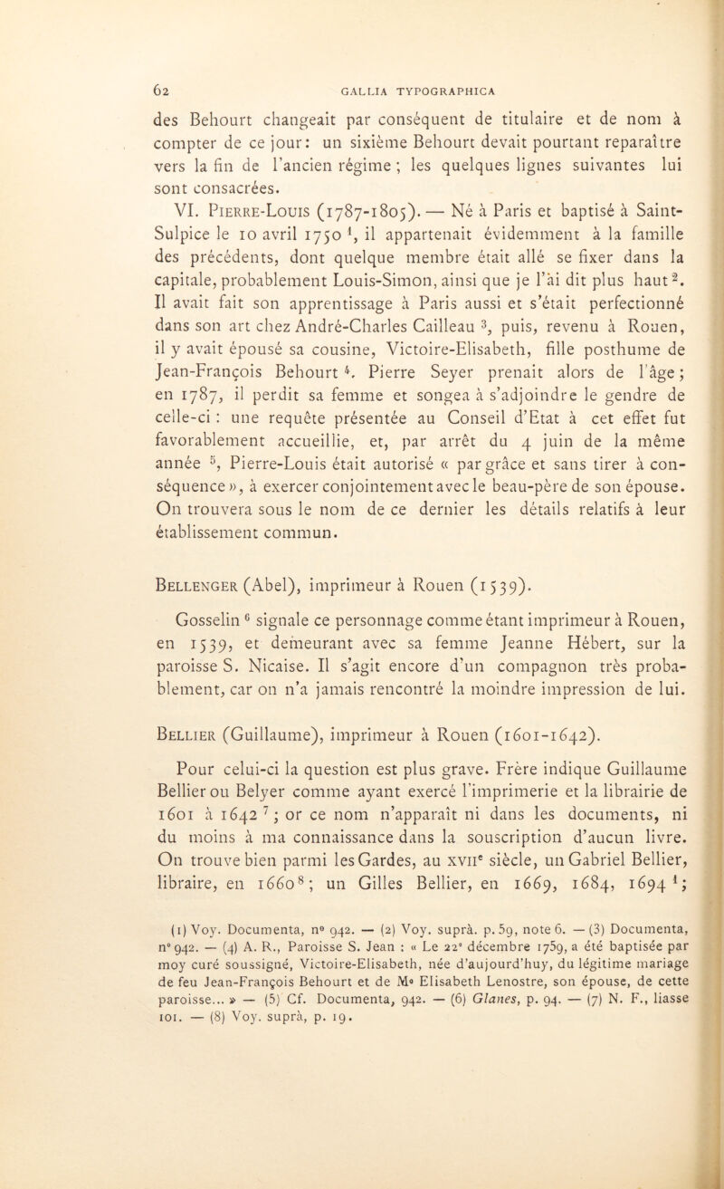 des Behourt changeait par conséquent de titulaire et de nom à compter de ce jour: un sixième Behourt devait pourtant reparaître vers la fin de l’ancien régime ; les quelques lignes suivantes lui sont consacrées. VI. Pierre-Louis (1787-1805). — Né à Paris et baptisé à Saint- Sulpice le 10 avril 1750 4, il appartenait évidemment à la famille des précédents, dont quelque membre était allé se fixer dans la capitale, probablement Louis-Simon, ainsi que je l’ai dit plus haut2. Il avait fait son apprentissage à Paris aussi et s’était perfectionné dans son art chez André-Charles Cailleau 3, puis, revenu à Rouen, il y avait épousé sa cousine, Victoire-Elisabeth, fille posthume de Jean-François Behourt L Pierre Seyer prenait alors de l’âge ; en 1787, il perdit sa femme et songea à s’adjoindre le gendre de celle-ci : une requête présentée au Conseil d’Etat à cet effet fut favorablement accueillie, et, par arrêt du 4 juin de la même année 5, Pierre-Louis était autorisé « par grâce et sans tirer à con- séquence», à exercer conjointement avec le beau-père de son épouse. On trouvera sous le nom de ce dernier les détails relatifs à leur établissement commun. Bellenger (Abel), imprimeur à Rouen (1539). Gosselin 6 signale ce personnage comme étant imprimeur à Rouen, en 1539, et demeurant avec sa femme Jeanne Hébert, sur la paroisse S. Nicaise. Il s’agit encore d'un compagnon très proba- blement, car on n’a jamais rencontré la moindre impression de lui. Bellier (Guillaume), imprimeur à Rouen (1601-1642). Pour celui-ci la question est plus grave. Frère indique Guillaume Bellier ou Belyer comme ayant exercé l’imprimerie et la librairie de 1601 à 1642 7 ; or ce nom n’apparaît ni dans les documents, ni du moins à ma connaissance dans la souscription d’aucun livre. On trouve bien parmi les Gardes, au xvne siècle, un Gabriel Bellier, libraire, en 16608; un Gilles Bellier, en 1669, 1684, 1694 1 ; (1) Voy. Documenta, n° 942. — (2) Voy. supra, p. 5g, note 6. —(3) Documenta, n° 942. — (4) A. R., Paroisse S. Jean : « Le 22e décembre 1759, a été baptisée par moy curé soussigné, Victoire-Elisabeth, née d’aujourd’huy, du légitime mariage de feu Jean-François Behourt et de M° Elisabeth Lenostre, son épouse, de cette paroisse... » — (5) Cf. Documenta, 942. — (6) Glanes, p. 94. — (7) N. F., liasse