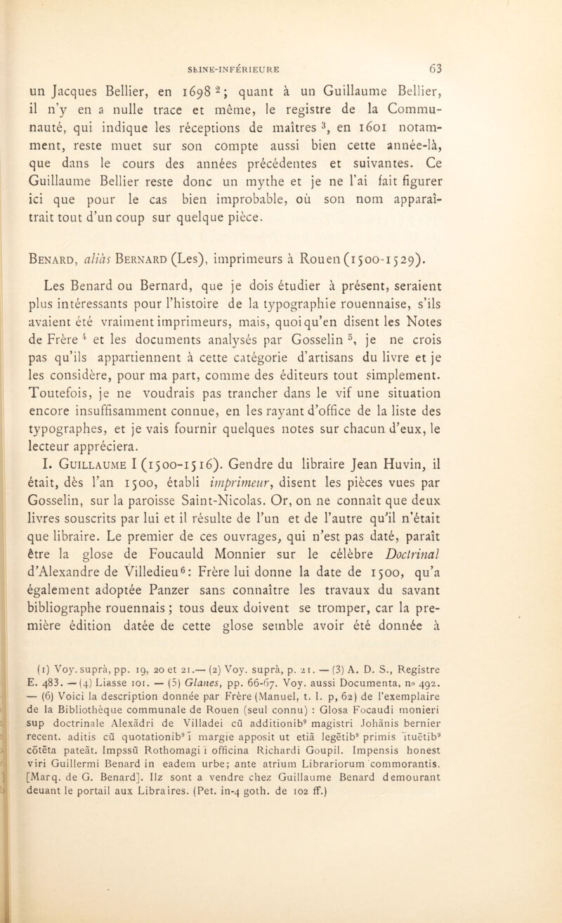 un Jacques Bellier, en 1698 2 ; quant à un Guillaume Bellier, il n’y en a nulle trace et même, le registre de la Commu- nauté, qui indique les réceptions de maîtres 3, en 1601 notam- ment, reste muet sur son compte aussi bien cette année-là, que dans le cours des années précédentes et suivantes. Ce Guillaume Bellier reste donc un mythe et je ne l’ai fait figurer ici que pour le cas bien improbable, où son nom apparaî- trait tout d’un coup sur quelque pièce. Bénard, alias Bernard (Les), imprimeurs à Rouen(1500-1529). Les Bénard ou Bernard, que je dois étudier à présent, seraient plus intéressants pour l’histoire de la typographie rouennaise, s’ils avaient été vraiment imprimeurs, mais, quoi qu’en disent les Notes de Frère 4 et les documents analysés par Gosselin 5, je ne crois pas qu’ils appartiennent à cette catégorie d’artisans du livre et je les considère, pour ma part, comme des éditeurs tout simplement. Toutefois, je ne voudrais pas trancher dans le vif une situation encore insuffisamment connue, en les rayant d’office de la liste des typographes, et je vais fournir quelques notes sur chacun d’eux, le lecteur appréciera. I. Guillaume I (1500-1516). Gendre du libraire Jean Huvin, il était, dès l’an 1500, établi imprimeur, disent les pièces vues par Gosselin, sur la paroisse Saint-Nicolas. Or, on ne connaît que deux livres souscrits par lui et il résulte de l’un et de l’autre qu’il n’était que libraire. Le premier de ces ouvrages, qui n’est pas daté, paraît être la glose de Foucauld Monnier sur le célèbre Doctrinal d’Alexandre de Villedieu6: Frère lui donne la date de 1500, qu’a également adoptée Fanzer sans connaître les travaux du savant bibliographe rouennais ; tous deux doivent se tromper, car la pre- mière édition datée de cette glose semble avoir été donnée à ( 1) V07. suprà, pp. 19, 20 et 21.— (2) Voy. suprà, p. 21. — (3) A. D. S., Registre E. 483. —(4) Liasse 101. — (5) Glanes, pp. 66-67. Voy. aussi Documenta, no 492. — (6) Voici la description donnée par Frère (Manuel, t. I. p, 62) de l’exemplaire de la Bibliothèque communale de Rouen (seul connu) : Glosa Focaudi monieri sup doctrinale Alexâdri de Villadei eu additionib9 magistri Johânis bernier recent, aditis cü quotationib91 margfe apposit ut etià Iegëtib9 primis Ituëtib9 cÔtëta pateàt. Impssü Rothomagi I officina Richardi Goupil. Impensis honest viri Guillermi Bénard in eadem urbe; ante atrium Librariorum commorantis. [Marq. de G. Bénard]. Hz sont a vendre chez Guillaume Bénard demourant deuant le portail aux Libraires. (Pet. in-4 goth. de 102 ff.) l