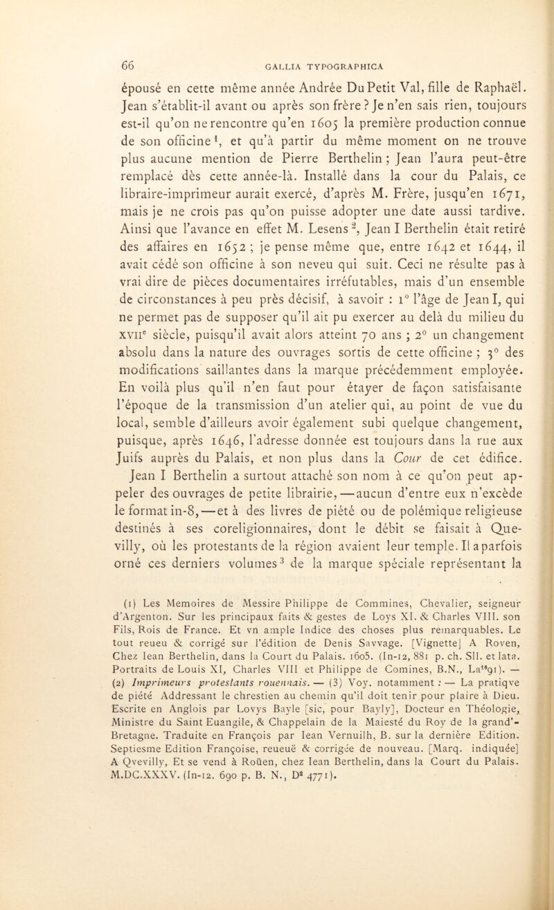 épousé en cette même année Andrée DuPetit Val, fille de Raphaël. Jean s’établit-il avant ou après son frère ? Je n’en sais rien, toujours est-il qu’on ne rencontre qu’en 1605 la première production connue de son officine4, et qu’à partir du même moment on ne trouve plus aucune mention de Pierre Berthelin ; Jean l’aura peut-être remplacé dès cette année-là. Installé dans la cour du Palais, ce libraire-imprimeur aurait exercé, d’après M. Frère, jusqu’en 1671, mais je ne crois pas qu’on puisse adopter une date aussi tardive. Ainsi que l’avance en effet M. Lesens1 2, Jean I Berthelin était retiré des affaires en 1652 ; je pense même que, entre 1642 et 1644, il avait cédé son officine à son neveu qui suit. Ceci ne résulte pas à vrai dire de pièces documentaires irréfutables, mais d’un ensemble de circonstances à peu près décisif, à savoir : i° l’âge de JeanI, qui ne permet pas de supposer qu’il ait pu exercer au delà du milieu du xviie siècle, puisqu’il avait alors atteint 70 ans ; 2° un changement absolu dans la nature des ouvrages sortis de cette officine ; 30 des modifications saillantes dans la marque précédemment employée. En voilà plus qu’il n’en faut pour étayer de façon satisfaisante l’époque de la transmission d’un atelier qui, au point de vue du local, semble d’ailleurs avoir également subi quelque changement, puisque, après 1646, l’adresse donnée est toujours dans la rue aux Juifs auprès du Palais, et non plus dans la Cour de cet édifice. Jean I Berthelin a surtout attaché son nom à ce qu’on peut ap- peler des ouvrages de petite librairie,—aucun d’entre eux n’excède le format in-8, — et à des livres de piété ou de polémique religieuse destinés à ses coreligionnaires, dont le débit se faisait à Que- villy, où les protestants de la région avaient leur temple. Il a parfois orné ces derniers volumes3 de la marque spéciale représentant la (1) Les Mémoires de Messire Philippe de Commines, Chevalier, seigneur d’Argenton. Sur les principaux faits & gestes de Loys XI. & Charles VIII. son Fils, Rois de France. Et vn ample Indice des choses plus remarquables. Le tout reueu & corrigé sur l’édition de Denis Savvage. [Vignette] A Roven, Chez Iean Berthelin, dans la Court du Palais. i6o5. (In-12, 881 p. ch. SU. et lata. Portraits de Louis XI, Charles VIII et Philippe de Comines, B.N., La16ç)i). — (2) Imprimeurs protestants rouennais. — (3) Voy. notamment : — La pratiqve de piété Addressant le chrestien au chemin qu’il doit tenir pour plaire à Dieu. Escrite en Anglois par Lovys Bayle [sic, pour Bayly], Docteur en Théologie, Ministre du Saint Euangile, & Chappelain de la Maiesté du Roy de la grand’- Bretagne. Traduite en François par Iean Vernuilh, B. sur la dernière Edition. Septiesme Edition Françoise, reueuë & corrigée de nouveau. [Marq. indiquée] A Qvevilly, Et se vend à Roüen, chez Iean Berthelin, dans la Court du Palais. M.DC.XXXV. (In-i2. 690 p. B. N., D2 4771).