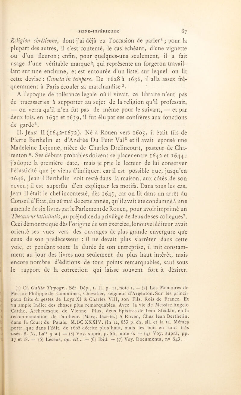 Religion chrétienne, dont j’ai déjà eu l’occasion de parler1; pour la plupart des autres, il s’est contenté, le cas échéant, d'une vignette ou d’un fleuron; enfin, pour quelques-uns seulement, il a fait usage d’une véritable marque2, qui représente un forgeron travail- lant sur une enclume, et est entourée d’un listel sur lequel on lit cette devise : Cunctain tempore. De 1628 à 1636, il alla assez fré- quemment à Paris écouler sa marchandise 3. A l’époque de tolérance légale où il vivait, ce libraire 11’eut pas de tracasseries à supporter au sujet de la religion qu’il professait, — on verra qu’il n’en fut pas de même pour le suivant, — et par deux fois, en 1631 et 1639, il fut élu par ses confrères aux fonctions de garde4. II. Jean 11(1642-1672). Né à Rouen vers 1605, il était fils de Pierre Berthelin et d’Andrée Du Petit Val5 et il avait épousé une Madeleine Lejeune, nièce de Charles Drelincourt, pasteur de Cha- renton 6. Ses débuts probables doivent se placer entre 1642 et 1644 : j’adopte la première date, mais je prie le lecteur de lui conserver l’élasticité que je viens d’indiquer, car il est possible que, jusqu’en 1646, Jean I Berthelin soit resté dans la maison, aux côtés de son neveu; il est superflu d’en expliquer les motifs. Dans tous les cas, Jean II était le chef incontesté, dès 1645, car on lit dans un arrêt du Conseil d’Etat, du 26 mai de cette année, qu’il avait été condamné à une amende de six livres par le Parlement de Rouen, pour avoir imprimé un Thésauruslatinitatis, au préjudice du privilège de deuxdeses collègues7. Ceci démontre que dès l’origine de son exercice, le nouvel éditeur avait orienté ses vues vers des ouvrages de plus grande envergure que ceux de son prédécesseur ; il 11e devait plus s’arrêter dans cette voie, et pendant toute la durée de son entreprise, il mit constam- ment au jour des livres non seulement du plus haut intérêt, mais encore nombre d’éditions de tous points remarquables, sauf sous le rapport de la correction qui laisse souvent fort à désirer. (1) Cf. Gallia Typogr.. Sér. Dép., t. II, p. 11, note 1. — (2) Les Mémoires de Messire Philippe de Commines, Chevalier, seigneur d’Argenton. Sur les princi- paux faits & gestes de Loys XI & Charles VIII, son Fils, Rois de France. Et vn ample Indice des choses plus remarquables. Avec la vie de Messire Angelo Cattho, Archeuesque de Vienne. Plus, deux Epistres de Iean Sleidan, en la recommandation de l’autheur. [Marq. décrite.] A Roven, Chez Iean Berthelin, dans la Court du Palais. M.DC.XXXIV. (In 12, 853 p. ch. sll. et la ta. Mêmes portr. que dans Fédit. de i6o5 décrite plus haut, mais les bois en sont très usés. B. N., La16 9 m.) — (3) Voy. suprà, p. 56, note 6. — (4) Voy. supra, pp.