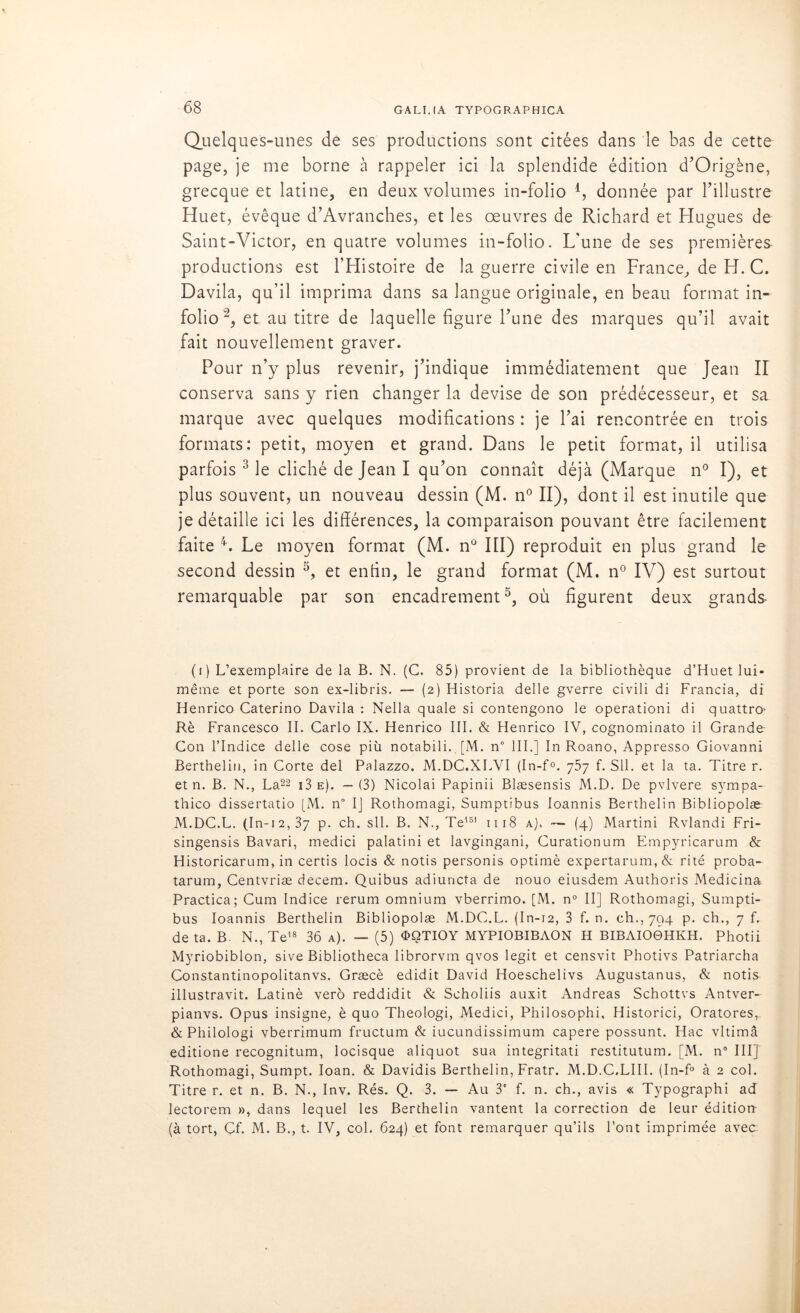 Quelques-unes de ses productions sont citées dans le bas de cette page, je me borne à rappeler ici la splendide édition d’Origène, grecque et latine, en deux volumes in-folio 4, donnée par l’illustre Huet, évêque d’Avranches, et les oeuvres de Richard et Hugues de Saint-Victor, en quatre volumes in-folio. L'une de ses premières productions est l’Histoire de la guerre civile en France, de H. C. Davila, qu’il imprima dans sa langue originale, en beau format in- folio (i) 2, et au titre de laquelle figure l’une des marques qu’il avait fait nouvellement graver. Pour n’y plus revenir, j’indique immédiatement que Jean H conserva sans y rien changer la devise de son prédécesseur, et sa marque avec quelques modifications : je l’ai rencontrée en trois formats: petit, moyen et grand. Dans le petit format, il utilisa parfois 3 le cliché de Jean I qu’on connaît déjà (Marque n° I), et plus souvent, un nouveau dessin (M. n° II), dont il est inutile que je détaille ici les différences, la comparaison pouvant être facilement faite 4. Le moyen format (M. n° III) reproduit en plus grand le second dessin 3, et enfin, le grand format (M. n° IV) est surtout remarquable par son encadrement5, où figurent deux grands- (i) L’exemplaire de la B. N. (G. 85) provient de la bibliothèque d’Huet lui- même et porte son ex-libris. — (2) Historia delle gverre civili di Francia, di Henrico Caterino Davila : Nella quale si contengono le operationi di quattro' Rè Francesco II. Carlo IX. Henrico III. & Henrico IV, cognominato il Grande- Con l’Indice delle cose più notabili. [M. n° III.] In Roano, Appresso Giovanni Berthelin, in Corte del Palazzo. M.DC.XLVI (In-f°. 757 f. SU. et la ta. Titre r. et n. B. N., La22 i3e). —(3) Nicolai Papinii Blæsensis M.D. De pvlvere sympa- thico dissertatio [M. n° IJ Rothomagi, Sumptibus loannis Berthelin Bibliopolæ M.DC.L. (In-12,37 p. ch. sll. B. N., Te151 1118 a). — (4) Martini Rvlandi Fri- singensis Bavari, medici palatini et lavgingani, Curationum Empyricarum & Historicarum, in certis locis & notis personis optimè expertarum,& ri té proba- tarum, Centvriæ decem. Quibus adiuncta de nouo eiusdem Authoris Medicina Practica; Cum Indice rerum omnium vberrimo. [M. n° II] Rothomagi, Sumpti- bus loannis Berthelin Bibliopolæ M.DC.L. (In-12, 3 f. n. ch., 794 p. ch., 7 f. de ta. B. N., Te18 36 a). — (5) <E>QTIOY MYPIOBIBAON H BIBAIO0HKH. Photii Myriobiblon, sive Bibliotheca librorvm qvos legit et censvit Photivs Patriarcha Constantinopolitanvs. Græcè edidit David Hoeschelivs Augustanus, & notis illustravit. Latinè vero reddidit & Scholiis auxit Andréas Schottvs Antver- pianvs. Opus insigne, è quo Theologi, Medici, Philosophi, Historici, Oratores, & Philologi vberrimum fructum & iucundissimum capere possunt. Hac vltimâ editione recognitum, locisque aliquot sua integritati restitutum. [M. n° III] Rothomagi, Sumpt. Ioan. & Davidis Berthelin, Fratr. M.D.C.LIII. (In-f° à 2 col. Titre r. et n. B. N., Inv. Rés. Q. 3. — Au 3' f. n. ch., avis « Typographi ad lectorem », dans lequel les Berthelin vantent la correction de leur édition (à tort, Cf. M. B., t. IV, col. 624) et font remarquer qu’ils Font imprimée avec-