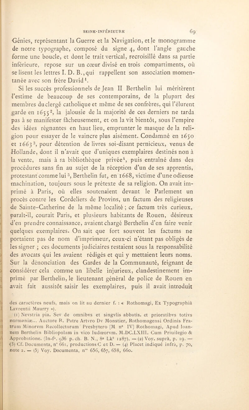 Génies, représentant la Guerre et la Navigation, et le monogramme de notre typographe, composé du signe 4, dont l’angle gauche forme une boucle, et dont le trait vertical, recroisillé dans sa partie inférieure, repose sur un cœur divisé en trois compartiments, où se lisent les lettres I. D. B., qui rappellent son association momen- tanée avec son frère David1. Si les succès professionnels de Jean II Berthelin lui méritèrent l’estime de beaucoup de ses contemporains, de la plupart des membres du clergé catholique et même de ses confrères, qui l’élurent garde en 165 52, la jalousie de la majorité de ces derniers ne tarda pas à se manifester fâcheusement, et on la vit bientôt, sous l’empire ■des idées régnantes en haut lieu, emprunter le masque de la reli- gion pour essayer de le vaincre plus aisément. Condamné en 1650 et 1663 3, pour détention de livres soi-disant pernicieux, venus de Hollande, dont il n’avait que d’uniques exemplaires destinés non à la vente, mais à sa bibliothèque privée4, puis entraîné dans des procédures sans fin au sujet de la réception d’un de ses apprentis, protestant comme lui5, Berthelin fut, en 1668, victime d’une odieuse machination, toujours sous le prétexte de sa religion. On avait im- primé à Paris, où elles soutenaient devant le Parlement un procès contre les Cordeliers de Provins, un factum des religieuses de Sainte-Catherine de la même localité ; ce factum très curieux, paraît-il, courait Paris, et plusieurs habitants de Rouen, désireux d’en prendre connaissance, avaient chargé Berthelin d’en faire venir quelques exemplaires. O11 sait que fort souvent les factums ne portaient pas de nom d’imprimeur, ceux-ci n’étant pas obligés de les signer ; ces documents judiciaires restaient sous la responsabilité des avocats qui les avaient rédigés et qui y mettaient leurs noms. Sur la dénonciation des Gardes de la Communauté, feignant de considérer cela comme un libelle injurieux, clandestinement im- primé par Berthelin, le lieutenant général de police de Rouen en avait fait aussitôt saisir les exemplaires, puis il avait introduit des caractères neufs, mais on lit au dernier f. : « Rothomagi, Ex Typographià Lavrentii Maurry »). (1) Nevstria pia. Sev de omnibvs et singvlis abbatis. et prioratibvs totivs normaniæ... Auctore R. Pâtre Artvro Dv Monstier, Rothomagensi Ordinis Fra- tf'um Minorvm Recollectorum Presbytero [M n° IV] Rothomagi, Apud Ioan- nem Berthelin Bibliopolam in vico Iudœorvm. M.DC.LXIII. Cum Priuilegio & Approbatione. (In-f°. g36 p. ch. B. N., 8° Lk2 1287), — (2) Voy. suprà, p. 19. — •(3) Cf. Documenta, n° 661, productions C et D. — (4) Placet indiqué infra, p. 70, note 2. — (5) Voy. Documenta, n03 656, 657, 658, 660.