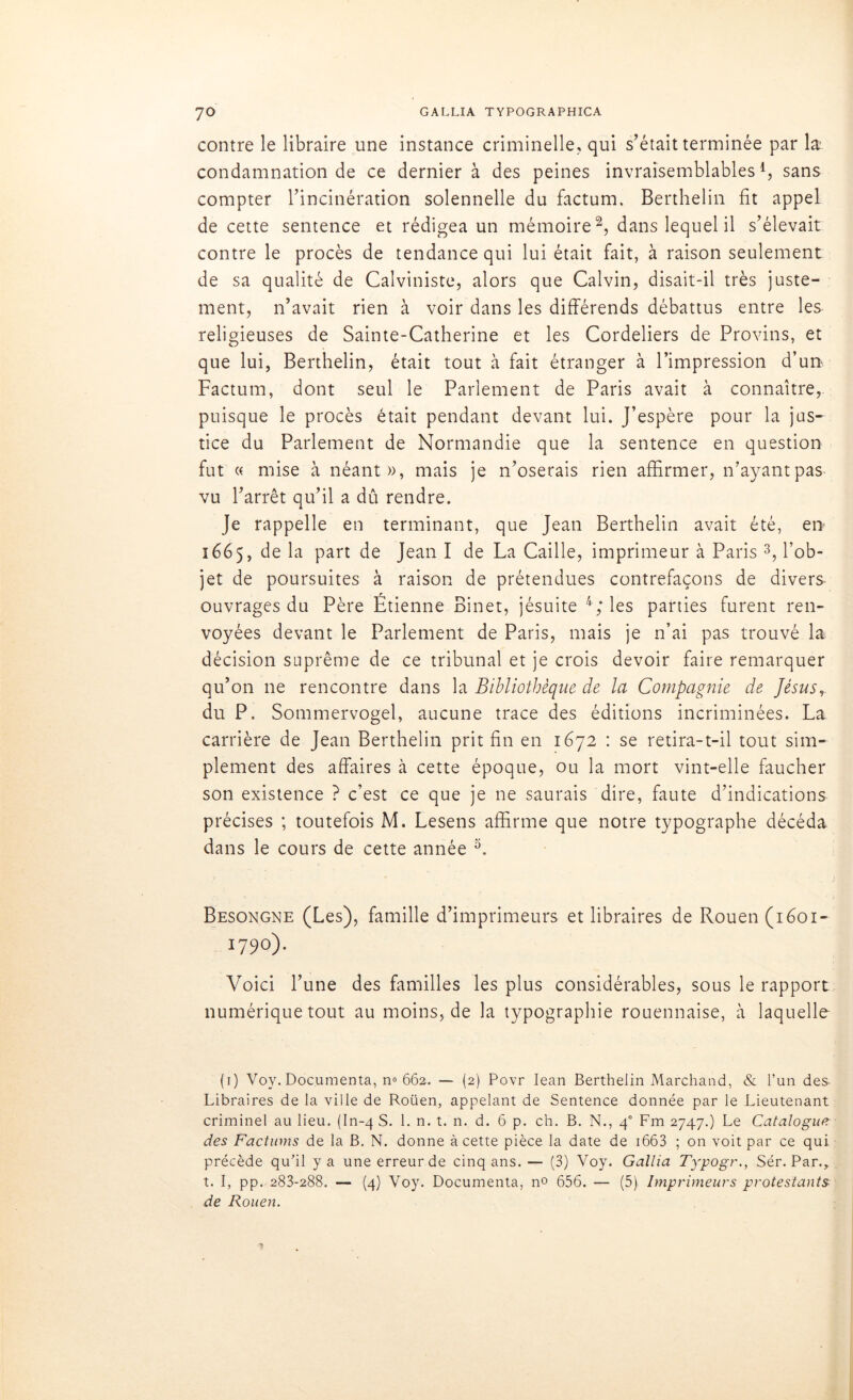 contre le libraire une instance criminelle, qui s’était terminée par la; condamnation de ce dernier à des peines invraisemblables1, sans compter l’incinération solennelle du factum. Berthelin fit appel de cette sentence et rédigea un mémoire2, dans lequel il s’élevait contre le procès de tendance qui lui était fait, à raison seulement de sa qualité de Calviniste, alors que Calvin, disait-il très juste- ment, n’avait rien à voir dans les différends débattus entre les religieuses de Sainte-Catherine et les Cordeliers de Provins, et que lui, Berthelin, était tout à fait étranger à l’impression d’un, Factum, dont seul le Parlement de Paris avait à connaître, puisque le procès était pendant devant lui. J’espère pour la jus- tice du Parlement de Normandie que la sentence en question fut « mise à néant», mais je n’oserais rien affirmer, n’ayantpas- vu l’arrêt qu’il a dû rendre. Je rappelle en terminant, que Jean Berthelin avait été, en 1665, de la part de Jean I de La Caille, imprimeur à Paris 3, l’ob- jet de poursuites à raison de prétendues contrefaçons de divers ouvrages du Père Étienne Binet, jésuite 4; les parties furent ren- voyées devant le Parlement de Paris, mais je n’ai pas trouvé la décision suprême de ce tribunal et je crois devoir faire remarquer qu’on ne rencontre dans la Bibliothèque de la Compagnie de Jésus, du P. Sommervogel, aucune trace des éditions incriminées. La carrière de Jean Berthelin prit fin en 1672 : se retira-t-il tout sim- plement des affaires à cette époque, ou la mort vint-elle faucher son existence ? c’est ce que je ne saurais dire, faute d’indications précises ; toutefois M. Lesens affirme que notre typographe décéda dans le cours de cette année 5. Besongne (Les), famille d’imprimeurs et libraires de Rouen (1601- 1790). Voici l’une des familles les plus considérables, sous le rapport numérique tout au moins, de la typographie rouennaise, à laquelle (1) Voy. Documenta, n» 662, — (2) Povr Iean Berthelin Marchand, & l’un des Libraires de la ville de Roüen, appelant de Sentence donnée par le Lieutenant criminel au lieu. (In-4 S. 1. n. t. n. d. 6 p. ch. B. N., 40 Fm 2747.) Le Catalogue des Facturas de la B. N. donne à cette pièce la date de 1663 ; on voit par ce qui précède qu’il y a une erreur de cinq ans.— (3) Voy. Gallia Typogr., Sér. Par., î. I, pp. 283-288. — (4) Voy. Documenta, no 656. — (5) Imprimeurs protestants de Rouen.