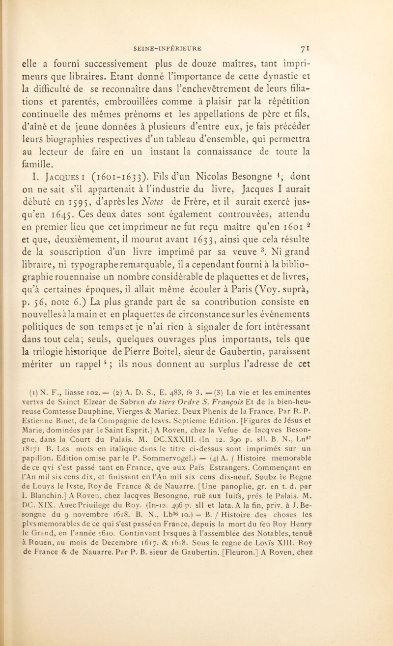 elle a fourni successivement plus de douze maîtres, tant impri- meurs que libraires. Etant donné l’importance de cette dynastie et la difficulté de se reconnaître dans l’enchevêtrement de leurs filia- tions et parentés, embrouillées comme à plaisir par la répétition continuelle des mêmes prénoms et les appellations de père et fils, d’aîné et de jeune données à plusieurs d’entre eux, je fais précéder leurs biographies respectives d’un tableau d’ensemble, qui permettra au lecteur de faire en un instant la connaissance de toute la famille. I. Jacques i (1601-1633). Fils d’un Nicolas Besongne l; dont on ne sait s’il appartenait à l’industrie du livre, Jacques I aurait débuté en 1595, d’après les Notes de Frère, et il aurait exercé jus- qu’en 1645. Ces deux dates sont également controuvées, attendu en premier lieu que cet imprimeur ne fut reçu maître qu’en 1601 2 et que, deuxièmement, il mourut avant 1633, ainsi que cela résulte de la souscription d’un livre imprimé par sa veuve 3. Ni grand libraire, ni typographe remarquable, il a cependant fourni à la biblio- graphie rouennaise un nombre considérable de plaquettes et de livres, qu’à certaines époques, il allait même écouler à Paris (Voy. suprà, p. 56, note 6.) La plus grande part de sa contribution consiste en nouvelles à la main et en plaquettes de circonstance sur les événements politiques de son temps et je n’ai rien à signaler de fort intéressant dans tout cela; seuls, quelques ouvrages plus importants, tels que la trilogie historique de Pierre Boitel, sieur de Gaubertin, paraissent mériter un rappel4 ; ils nous donnent au surplus l’adresse de cet (1 ) N. F., liasse 102. — (2) A. D. S., E. 483, fo 3. — (3) La vie et les eminentes vertvs de Sainct Elzear de Sabran du tiers Ordre S. François Et de la bien-heu- > reuse Comtesse Dauphine, Vierges & Mariez. Deux Phénix de la France. Par R. P. Estienne Binet, de la Compagnie de Iesvs. Septième Edition. [Figures de Jésus et Marie, dominées par le Saint Esprit.] A Roven, chez la Vefue de Iacqves Beson- gne, dans la Court du Palais. M. DC.XXXIII. (In 12. 390 p. sll. B. N., Ln27 18171 B. Les mots en italique dans le titre ci-dessus sont imprimés sur un papillon. Edition omise par le P. Sommervogel.) — (4) A. / Histoire mémorable de ce qvi s’est passé tant en France, qve aux Païs Estrangers. Commençant en l’An mil six cens dix, et finissant en l’An mil six cens dix-neuf. Soubz le Régné de Louys le Ivste, Roy de France & de Nauarre. [Une panoplie, gr. en t. d. par I. Blanchin.] A Roven, chez Iacqves Besongne, rué aux Iuifs, prés le Palais. M. DC. XIX. Auec Priuilege du Roy. (In-12. 496 p. sll et lata. A la fin, priv. à J. Be- songne du 9 novembre 1618. B. N., Lb36 10.) — B. / Histoire des choses les plvs mémorables de ce qui s’est passé en France, depuis la mort du feu Roy Henry le Grand, en l’année 1610. Continvant Ivsques à l’assemblée des Notables, tenue à Rouen, au mois de Décembre 1617. & 16)8. Sous le régné de Lovïs XIII. Roy de France & de Nauarre. Par P. B. sieur de Gaubertin. [Fleuron.] A Roven, chez