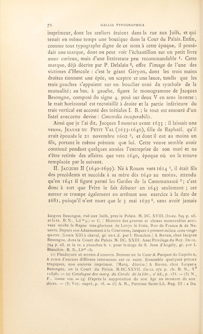 imprimeur, dont les ateliers étaient dans la rue aux Juifs, et qui tenait en même temps une boutique dans la Cour du Palais. Enfin, comme tout typographe digne de ce nom à cette époque, il possé- dait une marque, dont on peut voir l’échantillon sur un petit livre assez curieux, mais d’une littérature peu recommandable 4. Cette marque, déjà décrite par P. Delalain 2, offre l’image de l’une des victimes d’Hercule : c’est le géant Géryon, dont les trois mains droites tiennent une épée, un sceptre et une lance, tandis que les trois gauches s’appuient sur un - bouclier orné du symbole de la mutualité; au bas, à gauche, figure le monogramme de Jacques Besongne, composé du signe 4, posé sur deux V en sens inverse ; le trait horizontal est recroisillé à droite et la partie inférieure du trait vertical est accosté des initiales I. B. ; le tout est entouré d’un listel avec cette devise : Concordia insuperabilis. Ainsi que je l’ai dit, Jacques I mourut avant 1633 ; il laissait une veuve, Jeanne du Petit Val (1633-1640), fille de Raphaël, qu’il avait épousée le 21 novembre 1602 3, et dont il eut au moins un fils, portant le même prénom que lui. Cette veuve semble avoir continué pendant quelques années l’entreprise de son mari et ne s’être retirée des affaires que vers 1640, époque où on la trouve remplacée par le suivant. II. Jacques II (1640-1699). Né à Rouen vers 1614 4, il était fils des précédents et succéda à sa mère dès 1640 au moins, attendu qu’en 1641 il figure parmi les Gardes de la Communauté 5; c’est donc à tort que Frère le fait débuter en 1643 seulement ; cet auteur se trompe également en arrêtant son exercice à la date de 1681, puisqu’il n’est mort que le 3 mai 1699 6, sans avoir jamais Iacqves Besongne, ruë aux Iuifs, près le Palais. M. DC. XVIII. (In-12. 529 p. sll. etlata. B. N., Ld36g.) — C. / Histoire des gverres et choses mémorables arri- vées soubz le Régné tres-glorieux de Lovys le Ivste, Roy de France & de Na- uarre. Depuis son Aduenement à la Couronne, iusques à présent milsix cens vingt- quatre. [Louis XIII à cheval, gr. en t. d. par I. Blanchin.] A Roven, chez Iacqves Besongne, dans la Court du Palais. M. DC. XXIII. Auec Privilège du Roy. (In-12. 724 p. sll. et la ta. 2 planches h. t. pour le siège de S. Jean d’Angély, gr. par I. Blanchin. B. N.,Lb36 13). (1) Plaidoyers et arrests d’amovrs. Donnez en la Cour & Parquet de Cupidon, à cause d’aucuns différens interuenus sur ce suiet. Ensemble quelques procez tragiques, non encores imprimez. [Marq. décrite.] A Roven, chez Iacques Besongne, en la Court du Palais. M.DC.XXVII. (In-12. 272 p. ch. B. N., Y2 12398]. — (2) Catalogue des marq. du Cercle de la libr., 2e éd., p. 133. — (3) N F., liasse 102. — (4) D’après la supputation de son âge au moment de son décès. — (5) Voy. supra, p. 18. — (6) A. R., Paroisse Saint-Lô, Reg. III : « Du