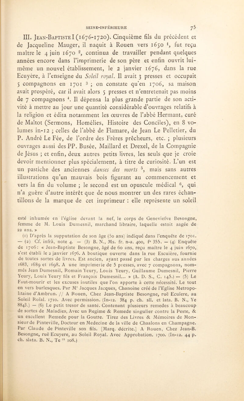III. Jean-Baptiste I (1676-1720). Cinquième fils du précédent et de Jacqueline Mauger, il naquit à Rouen vers 1650 l, fut reçu maître le 4 juin 1670 2, continua de travailler pendant quelques années encore dans l’imprimerie de son père et enfin ouvrit lui- même un nouvel établissement, le 2 janvier 1676, dans la rue Ecuyère, à l’enseigne du Soleil royal. Il avait 3 presses et occupait 5 compagnons en 1701 3 ; on constate qu’en 1706, sa maison avait prospéré, car il avait alors 5 presses et n’entretenait pas moins de 7 compagnons 4. Il dépensa la plus grande partie de son acti- vité à mettre au jour une quantité considérable d’ouvrages relatifs à la religion et édita notamment les œuvres de l’abbé Hermant, curé de Maltot (Sermons, Homélies, Histoire des Conciles), en 8 vo- lumes in-12 ; celles de l’abbé de Flamare, de Jean Le Pelletier, du P. André Le Fée, de l’ordre des Frères prêcheurs, etc. ; plusieurs ouvrages aussi des PP. Busée, Maillard et Drexel, de la Compagnie de Jésus ; et enfin, deux autres petits livres, les seuls que je croie devoir mentionner plus spécialement, à titre de curiosité. L’un est un pastiche des anciennes danses des morts 5, mais sans autres illustrations qu’un mauvais bois figurant au commencement et vers la fin du volume ; le second est un opuscule médical 6, qui n’a guère d’autre intérêt que de nous montrer un des rares échan- tillons de la marque de cet imprimeur : elle représente un soleil esté inhumée en l’église devant la nef, le corps de Geneviefve Besongne, femme de M. Louis Dumesnil, marchand libraire, laquelle estoit aagée de 22 ans. » (1) D'après la supputation de son âge (5o ans) indiqué dans l’enquête de 1701. — (2) Cf. infrà, note 4. — (3) B. N., Ms. fr. n-a. 400, f° 355. — (4) Enquête de 1706: « Jean-Baptiste Besongne, âgé de 60 ans, reçu maître le 4 juin 1670, s’est établi le 2 janvier 1676. A boutique ouverte dans la rue Escuière, fournie de toutes sortes de livres. Est ancien, ayant passé par les charges aus années 1683, 1689 et 1698. A une imprimerie de 5 presses, avec 7 compagnons, nom- més Jean Dumesnil, Romain Yeury, Louis Yeury, Guillaume Dumesnil, Pierre Yeury, Louis Yeury fils et François Dumesnil... » (A. D. S., G. 145.) — (5) Le Faut-mourir et les excuses inutiles que l’on apporte à cette nécessité. Le tout en vers burlesques. Par Me Jacques Jacques, Chanoine créé de l’Eglise Métropo- litaine d’Ambrun. //A Rouen, Chez Jean-Baptiste Besongne, ruë Ecuïere, au Soleil Roïal. 1710. Avec permission. (In-12. 384 p. ch. sll. et lata. B. N., Ye 8843.) — (6) Le petit trésor de santé. Contenant plusieurs remedes à beaucoup de sortes de Maladies, Avec un Régime & Remede singulier contre la Peste, & un excellent Remede pour la Goutte. Tirez des Livres & Mémoires de Mon- sieur de Pinteville, Docteur en Medecine de la ville de Chaalons en Champagne. Par Claude de Pinteville son fils. [Marq. décrite.] A Rouen, Chez Jean-B. Besongne, ruë Ecuyere, au Soleil Royal. Avec Approbation. 1700. (In-12. 44 p. ch. slata. B. N., Te 18 108.)