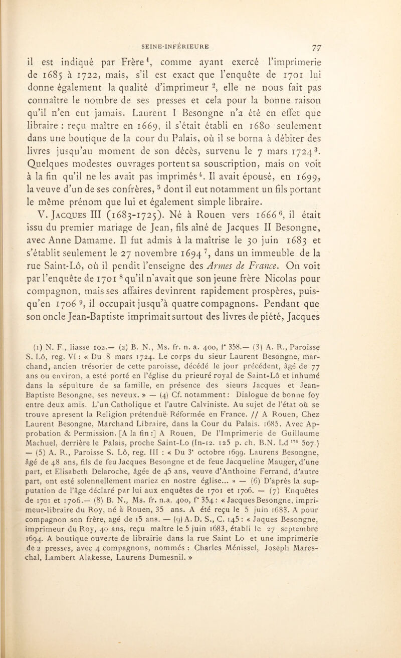il est indiqué par Frère1 * * 4, comme ayant exercé l’imprimerie de 1685 à 1722, mais, s’il est exact que l’enquête de 1701 lui donne également la qualité d’imprimeur 2, elle ne nous fait pas connaître le nombre de ses presses et cela pour la bonne raison qu'il n'en eut jamais. Laurent I Besongne n’a été en effet que libraire : reçu maître en 1669, il s’était établi en 1680 seulement dans une boutique de la cour du Palais, où il se borna à débiter des livres jusqu'au moment de son décès, survenu le 7 mars 17243. Quelques modestes ouvrages portent sa souscription, mais on voit à la fin qu’il ne les avait pas imprimés4. Il avait épousé, en 1699, la veuve d’un de ses confrères,5 dont il eut notamment un fils portant le même prénom que lui et également simple libraire. V. Jacques III (1683-1725). Né à Rouen vers 16666, il était issu du premier mariage de Jean, fils aîné de Jacques II Besongne, avec Anne Damame. Il fut admis à la maîtrise le 30 juin 1683 et s'établit seulement le 27 novembre 1694 7, dans un immeuble de la rue Saint-Lô, où il pendit l’enseigne des Armes de France. On voit par l’enquête de 1701 8 qu’il n’avait que son jeune frère Nicolas pour compagnon, mais ses affaires devinrent rapidement prospères, puis- qu’en 1706 9, il occupait jusqu’à quatre compagnons. Pendant que son oncle Jean-Baptiste imprimait surtout des livres de piété, Jacques (1) N. F., liasse 102.— (2) B. N., Ms. fr. n. a. 400, f* 358.— (3) A. R., Paroisse S. Lô, reg. VI : « Du 8 mars 1724. Le corps du sieur Laurent Besongne, mar- chand, ancien trésorier de cette paroisse, décédé le jour précédent, âgé de 77 ans ou environ, a esté porté en l’église du prieuré royal de Saint-Lô et inhumé dans la sépulture de sa famille, en présence des sieurs Jacques et Jean- Baptiste Besongne, ses neveux. » — (4) Cf. notamment: Dialogue de bonne foy entre deux amis. L’un Catholique et l’autre Calviniste. Au sujet de l’état où se trouve apresent la Religion prétenduë- Réformée en France. // A Rouen, Chez Laurent Besongne, Marchand Libraire, dans la Cour du Palais. 1685. Avec Ap- probation & Permission. [A la fin :] A Rouen, De l’Imprimerie de Guillaume Machuel, derrière le Palais, proche Saint-Lo (In-12. 125 p. ch. B.N. Ld 176 507.} — (5) A. R,, Paroisse S. Lô, reg. III : « Du 3e octobre 1699. Laurens Besongne, âgé de 48 ans, fils de feu Jacques Besongne et de feue Jacqueline Mauger, d’une part, et Elisabeth Delaroche, âgée de 45 ans, veuve d’Anthoine Ferrand, d'autre part, ont esté solennellement mariez en nostre église... » — (6) D’après la sup- putation de l’âge déclaré par lui aux enquêtes de 1701 et 1706. — (7) Enquêtes de 1701 et 1706.— (8) B. N., Ms. fr. n.a. 400, f° 354: « Jacques Besongne, impri- meur-libraire du Roy, né à Rouen, 35 ans. A été reçu le 5 juin 1683. A pour compagnon son frère, âgé de i5 ans. — (9) A. D. S., C. 145 : « Jaques Besongne, imprimeur du Roy, 40 ans, reçu maître le 5 juin 1683, établi le 27 septembre 1694. A boutique ouverte de librairie dans la rue Saint Lo et une imprimerie de 2 presses, avec 4 compagnons, nommés : Charles Ménissel, Joseph Mares- chal, Lambert Alakesse, Laurens Dumesnil. »