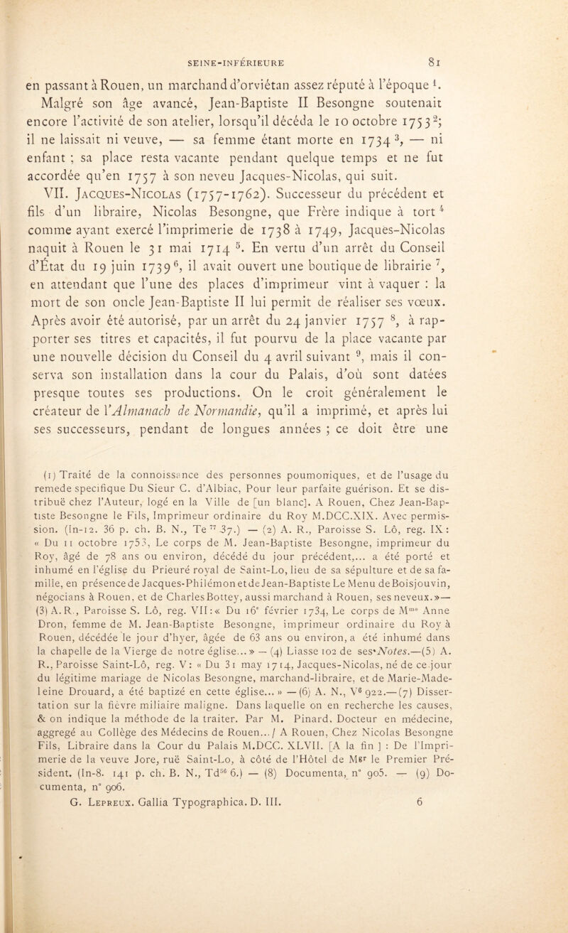 en passant à Rouen, un marchand d’orviétan assez réputé à l’époque l. Malgré son âge avancé, Jean-Baptiste II Besongne soutenait encore l’activité de son atelier, lorsqu’il décéda le 10 octobre 175 3 2; il ne laissait ni veuve, — sa femme étant morte en 1734 3, — ni enfant ; sa place resta vacante pendant quelque temps et ne fut accordée qu’en 1757 à son neveu Jacques-Nicolas, qui suit. VII. Jacques-Nicolas (1757-1762). Successeur du précédent et fils d’un libraire, Nicolas Besongne, que Frère indique à tort 4 comme ayant exercé l’imprimerie de 1738 à 1749, Jacques-Nicolas naquit à Rouen le 31 mai 1714 5. En vertu d’un arrêt du Conseil d’État du 19 juin 1739 6, ^ avait ouvert une boutique de librairie 7, en attendant que l’une des places d’imprimeur vint à vaquer : la mort de son oncle Jean-Baptiste II lui permit de réaliser ses vœux. Après avoir été autorisé, par un arrêt du 24 janvier 1757 8, à rap- porter ses titres et capacités, il fut pourvu de la place vacante par une nouvelle décision du Conseil du 4 avril suivant 9, mais il con- serva son installation dans la cour du Palais, d’où sont datées presque toutes ses productions. On le croit généralement le créateur de Y Almanach de Normandie, qu’il a imprimé, et après lui ses successeurs, pendant de longues années ; ce doit être une (1) Traité de la connoissance des personnes poumoniques, et de l’usage du remede spécifique Du Sieur C. d’Albiac, Pour leur parfaite guérison. Et se dis- tribué chez l’Auteur, logé en la Ville de [un blanc]. A Rouen, Chez Jean-Bap- tiste Besongne le Fils, Imprimeur ordinaire du Roy M.DCC.X1X. Avec permis- sion. (In-12. 36 p. ch. B. N., Te 77 3j.) — (2) A. R., Paroisse S. Lô, reg. IX: « Du 11 octobre 1753, Le corps de M. Jean-Baptiste Besongne, imprimeur du Roy, âgé de 78 ans ou environ, décédé du jour précédent,... a été porté et inhumé en l’église du Prieuré royal de Saint-Lo, lieu de sa sépulture et de sa fa- mille, en présencede Jacques-Philémon etde Jean-Baptiste Le Menu deBoisjouvin, négocians à Rouen, et de CharlesBottey, aussi marchand à Rouen, ses neveux.»— (3) A. R., Paroisse S. Lô, reg. VII : « Du 16e février 1734, Le corps de Mme Anne Dron, femme de M. Jean-Baptiste Besongne, imprimeur ordinaire du Roy à Rouen, décédée le jour d’hyer, âgée de 63 ans ou environ, a été inhumé dans la chapelle de la Vierge de notre église... » — (4) Liasse 102 de ses'Notes.—(5) A. R., Paroisse Saint-Lô, reg. V: «Du 3i may 17 14, Jacques-Nicolas, né de cejour du légitime mariage de Nicolas Besongne, marchand-libraire, et de Marie-Made- leine Drouard, a été baptizé en cette église... » —(6) A. N., V6 922.— (7) Disser- tation sur la fièvre miliaire maligne. Dans laquelle on en recherche les causes, & on indique la méthode de la traiter. Par M. Pinard. Docteur en médecine, aggregé au Collège des Médecins de Rouen... / A Rouen, Chez Nicolas Besongne Fils, Libraire dans la Cour du Palais M.DCC. XLVII. [A la fin ] : De l’Impri- merie de la veuve Jore, ruë Saint-Lo, à côté de l’Hôtel de Mer le Premier Pré- sident. (In-8. 141 p. ch. B. N., Td56 6.) — (8) Documenta, n° go5. — (9) Do- cumenta, n° 906. G. Lepreux. Gallia Typographica. D. III. 6