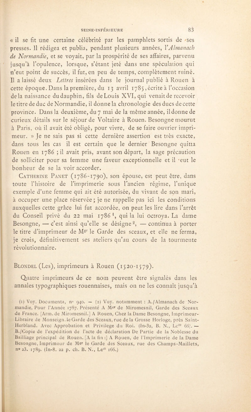 « il se fit une certaine célébrité par les pamphlets sortis de ses presses. Il rédigea et publia, pendant plusieurs années, Y Almanach de Normandie, et se voyait, par la prospérité de ses affaires, parvenu jusqu’à l’opulence, lorsque, s’étant jeté dans une spéculation qui n’eut point de succès, il fut, en peu de temps, complètement ruiné. Il a laissé deux Lettres insérées dans le journal publié à Rouen à cette époque. Dans la première, du 13 avril 1785 , écrite à l’occasion delà naissance du dauphin, fils de Louis XVI, qui venait de recevoir le titre de duc de Normandie, il donne la chronologie des ducs de cette province. Dans la deuxième, du 7 mai de la même année, il donne de curieux détails sur le séjour de Voltaire à Rouen. Besongne mourut à Paris, où il avait été obligé, pour vivre, de se faire ouvrier impri- meur. » Je ne sais pas si cette dernière assertion est très exacte, dans tous les cas il est certain que le dernier Besongne quitta Rouen en 1786 ; il avait pris, avant son départ, la sage précaution de solliciter pour sa femme une faveur exceptionnelle et il ‘eut le bonheur de se la voir accorder. Catherine Panet (1786-1790), son épouse, est peut être, dans toute l’histoire de l’imprimerie sous l’ancien régime, l’unique exemple d’une femme qui ait été autorisée, du vivant de son mari, à occuper une place réservée; je ne rappelle pas ici les conditions auxquelles cette grâce lui fut accordée, on peut les lire dans l’arrêt du Conseil privé du 22 mai 1786 4, qui la lui octroya. La dame Besongne, — c’est ainsi qu’elle se désigne2, —continua à porter le titre d’imprimeur de MV le Garde des sceaux, et elle ne ferma, je crois, définitivement ses ateliers qu’au cours de la tourmente révolutionnaire. Blondel (Les), imprimeurs à Rouen (1520-1579). Quatre imprimeurs de ce nom peuvent être signalés dans les annales typographiques rouennaises, mais on ne les connaît jusqu’à (1) Voy. Documenta, n° 940. — (2) Voy. notamment : A./Almanach de Nor- mandie, Pour l’Année 1787. Présenté A M^r de Miromesnil, Garde des Sceaux de France. [Arm. de Miromesnil.] A Rouen, Chez la Dame Besongne, Imprimeur- Libraire de Monseign. le Garde des Sceaux, rue delà Grosse Horloge, près Saint- Herbland. Avec Approbation et Privilège du Roi. (In-32, B. N., Le29 66). — B./Copie de l’expédition de l’acte de déclaration De Partie de la Noblesse du Bailliage principal de Rouen. [A la fin :] A Rouen, de l’Imprimerie de la Dame Besongne, Imprimeur de Msr le Garde des Sceaux, rue des Champs-Maillets, n« 23. 1789. (In-8. 22 p. ch. B. N., Le23 166.)