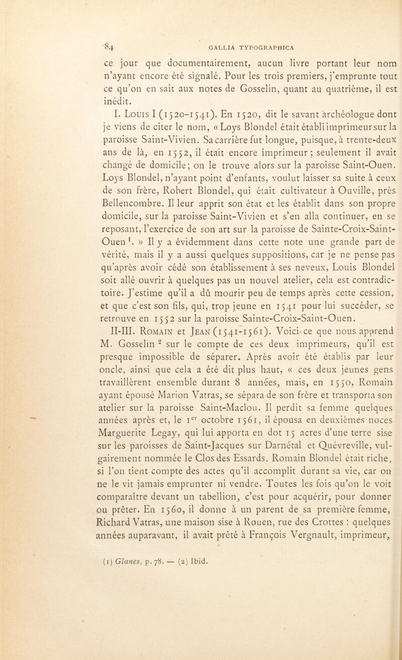 ce jour que documentairement, aucun livre portant leur nom n’ayant encore été signalé. Pour les trois premiers, j’emprunte tout ce qu’on en sait aux notes de Gosselin, quant au quatrième, il est inédit. I. Louis I (1520-1541). En 1520, dit le savant archéologue dont je viens de citer le nom, «Loys Blondel était établiimprimeursur la paroisse Saint-Vivien. Sa carrière fut longue, puisque, à trente-deux ans de là, en 1552, il était encore imprimeur; seulement il avait changé de domicile; on le trouve alors sur la paroisse Saint-Ouen. Loys Blondel, n’ayant point d’enfants, voulut laisser sa suite à ceux de son frère, Robert Blondel, qui était cultivateur à Ouville, près Bellencotnbre. Il leur apprit son état et les établit dans son propre domicile, sur la paroisse Saint-Vivien et s’en alla continuer, en se reposant, l’exercice de son art sur la paroisse de Sainte-Croix-Saint- Ouen b » Il y a évidemment dans cette note une grande part de vérité, mais il y a aussi quelques suppositions, car je ne pense pas qu’après avoir cédé son établissement à ses neveux, Louis Blondel soit allé ouvrir à quelques pas un nouvel atelier, cela est contradic- toire. J’estime qu’il a dû mourir peu de temps après cette cession,, et que c’est son fils, qui, trop jeune en 1541 pour lui succéder, se retrouve en 1552 sur la paroisse Sainte-Croix-Saint-Ouen. II-III. Romain et Jean (1541-1561). Voici-ce que nous apprend M. Gosselin 2 sur le compte de ces deux imprimeurs, qu’il est presque impossible de séparer. Après avoir été établis par leur oncle, ainsi que cela a été dit plus haut, « ces deux jeunes gens travaillèrent ensemble durant 8 années, mais, en 1550, Romain ayant épousé Marion Vatras, se sépara de son frère et transporta son atelier sur la paroisse Saint-Maclou. Il perdit sa femme quelques années après et, le Ier octobre 1561, il épousa en deuxièmes noces Marguerite Legay, qui lui apporta en dot 15 acres d’une terre sise sur les paroisses de Saint-Jacques sur Darnétal et Quévreville, vul- gairement nommée le Clos des Essards. Romain Blondel était riche, si l’on tient compte des actes qu’il accomplit durant sa vie, car on ne le vit jamais emprunter ni vendre. Toutes les fois qu’on le voit comparaître devant un tabellion, c’est pour acquérir, pour donner ou prêter. En 1560, il donne à un parent de sa première femme, Richard Vatras, une maison sise à Rouen, rue des Crottes : quelques années auparavant, il avait prêté à François Vergnault, imprimeur, (1) Glanes, p. 78. — (2) Ibid.