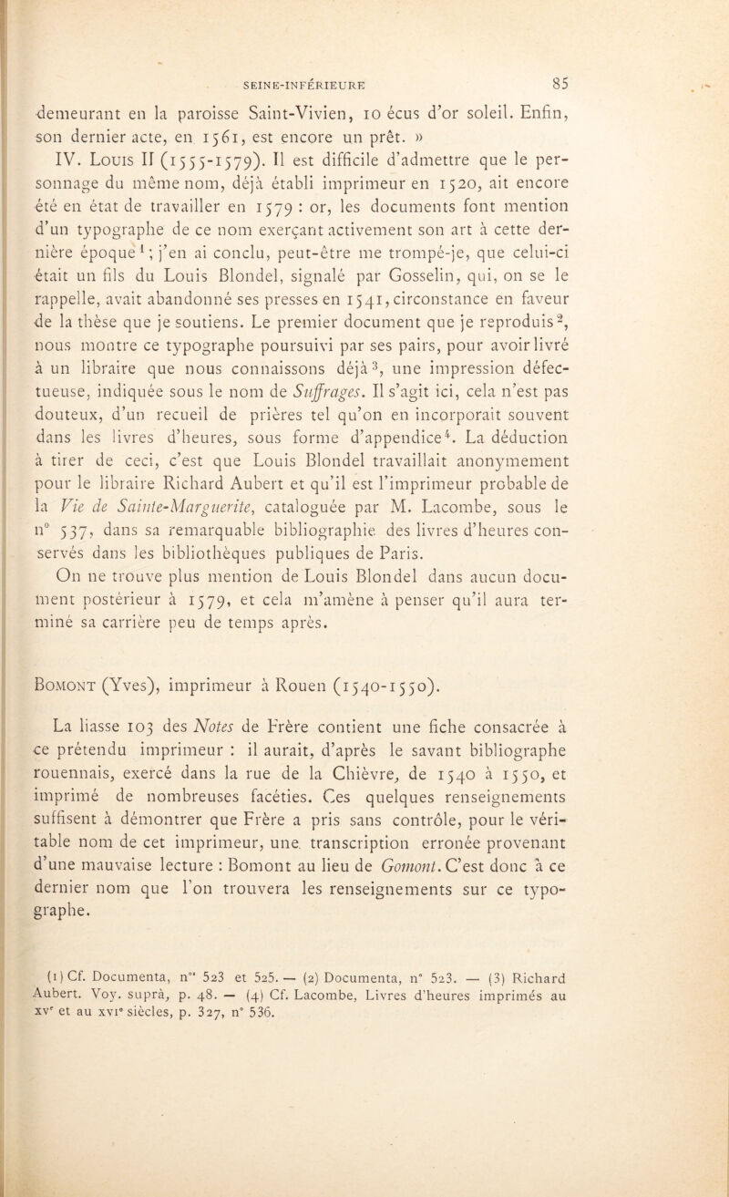 demeurant en la paroisse Saint-Vivien, io écus d’or soleil. Enfin, son dernier acte, en 1561, est encore un prêt. » IV. Louis II (1555-1579). H est difficile d’admettre que le per- sonnage du même nom, déjà établi imprimeur en 1520, ait encore été en état de travailler en 1579 : or, les documents font mention d’un typographe de ce nom exerçant activement son art à cette der- nière époque1; j’en ai conclu, peut-être me trompé-je, que celui-ci était un fils du Louis Blondel, signalé par Gosselin, qui, on se le rappelle, avait abandonné ses presses en 1541, circonstance en faveur de la thèse que je soutiens. Le premier document que je reproduis2, nous montre ce typographe poursuivi par ses pairs, pour avoir livré à un libraire que nous connaissons déjà3, une impression défec- tueuse, indiquée sous le nom de Suffrages. Il s’agit ici, cela n’est pas douteux, d’un recueil de prières tel qu’on en incorporait souvent dans les livres d’heures, sous forme d’appendice4. La déduction à tirer de ceci, c’est que Louis Blondel travaillait anonymement pour le libraire Richard Aubert et qu’il est l’imprimeur probable de la Vie de Sainte-Marguerite, cataloguée par M. Lacombe, sous le n° 537? dans sa remarquable bibliographie des livres d’heures con- servés dans les bibliothèques publiques de Paris. On ne trouve plus mention de Louis Blondel dans aucun docu- ment postérieur à 1579, et cela m’amène à penser qu’il aura ter- miné sa carrière peu de temps après. Bomont (Yves), imprimeur à Rouen (1540-1550). La liasse 103 des Notes de Frère contient une fiche consacrée à ce prétendu imprimeur : il aurait, d’après le savant bibliographe rouennais, exercé dans la rue de la Chièvre, de 1540 à 1550, et imprimé de nombreuses facéties. Ces quelques renseignements suffisent à démontrer que Frère a pris sans contrôle, pour le véri- table nom de cet imprimeur, une. transcription erronée provenant d’une mauvaise lecture : Bomont au lieu de Gomont. C’est donc à ce dernier nom que l’on trouvera les renseignements sur ce typo- graphe. ( 1 ) Cf. Documenta, n08 523 et 525.— (2) Documenta, n° 523. — (3) Richard Aubert. Voy. suprà, p. 48. — (4) Cf. Lacombe, Livres d’heures imprimés au xve et au xvi8 siècles, p. 327, n° 536.