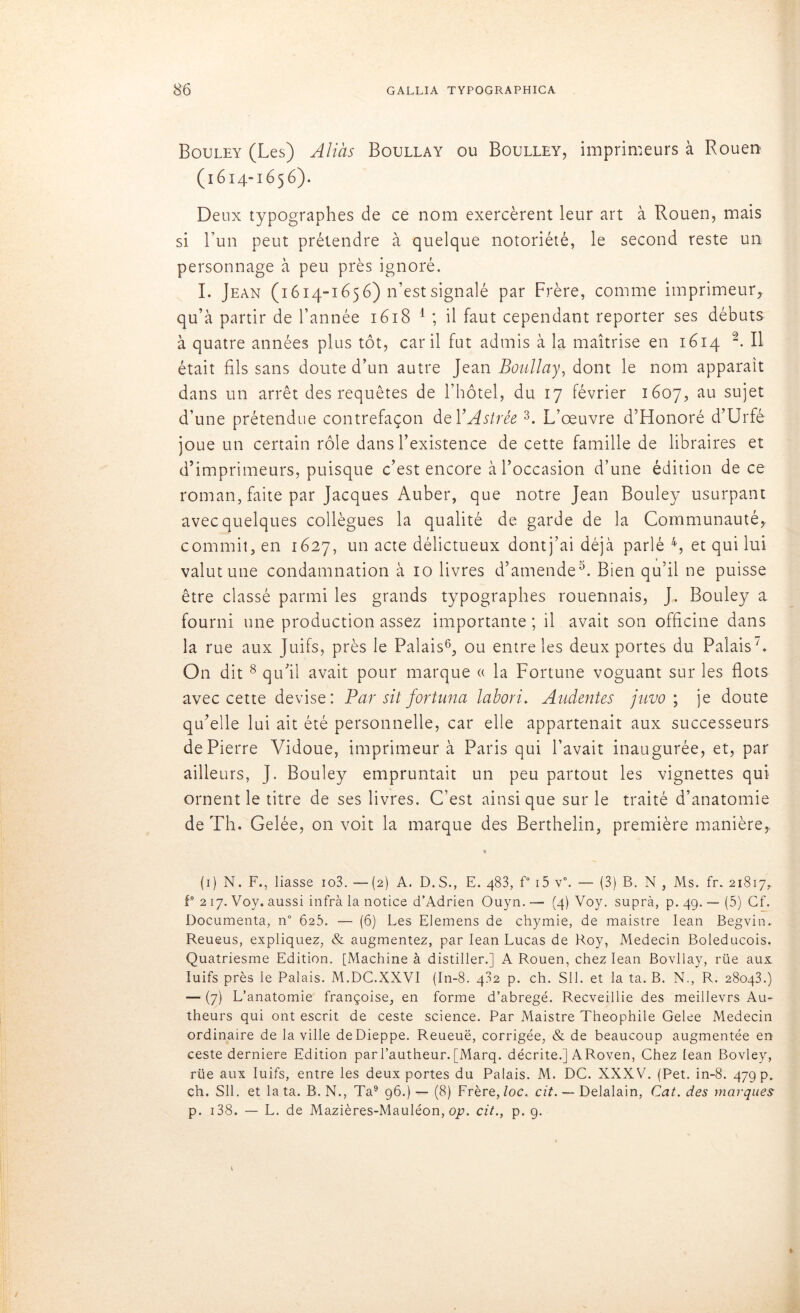 Bouley (Les) Aliàs Boullay ou Boulley, imprimeurs à Rouen (1614-1656). Deux typographes de ce nom exercèrent leur art à Rouen, mais si Lun peut prétendre à quelque notoriété, le second reste un personnage à peu près ignoré. I. Jean (1614-1656) n’est signalé par Frère, comme imprimeur, qu’à partir de l’année 1618 1 ; il faut cependant reporter ses débuts à quatre années plus tôt, car il fut admis à la maîtrise en 1614 Il était fils sans doute d’un autre Jean Boullay, dont le nom apparaît dans un arrêt des requêtes de l’hôtel, du 17 février 1607, au sujet d’une prétendue contrefaçon del’Astrée 3. L’œuvre d’Honoré d’Urfé joue un certain rôle dans l’existence de cette famille de libraires et d’imprimeurs, puisque c’est encore à l’occasion d’une édition de ce roman, faite par Jacques Auber, que notre Jean Bouley usurpant avec quelques collègues la qualité de garde de la Communauté, commit, en 1627, un acte délictueux dontj’ai déjà parlé 4, et qui lui valut une condamnation à 10 livres d’amende5. Bien qu’il ne puisse être classé parmi les grands typographes rouennais, J. Bouley a fourni une production assez importante ; il avait son officine dans la rue aux Juifs, près le Palais6, ou entre les deux portes du Palais1. On dit 8 qu’il avait pour marque a la Fortune voguant sur les flots avec cette devise: Par sit fortuna labori. Audentes juvo ; je doute qu’elle lui ait été personnelle, car elle appartenait aux successeurs de Pierre Vidoue, imprimeur à Paris qui l’avait inaugurée, et, par ailleurs, J. Bouley empruntait un peu partout les vignettes qui ornent le titre de ses livres. C’est ainsique sur le traité d’anatomie de Th. Gelée, on voit la marque des Berthelin, première manière, » (1) N. F., liasse io3. --(2) A. D.S., E. 483, f° i5 v°. — (3) B. N , Ms. fr. 21817, F 217. Voy. aussi infra la notice d’Adrien Ouyn. — (4) Voy. suprà, p. 49. — (5) Cf. Documenta, n° 625. — (6) Les Elemens de chymie, de maistre Iean Begvin. Reueus, expliquez, & augmentez, par Iean Lucas de Roy, Médecin Boleducois. Quatriesme Edition. [Machine à distiller.] A Rouen, chez Iean Bovllay, rüe aux Iuifs près le Palais. M.DC.XXVI (In-8. 482 p. ch. SH. et la ta. B. N., R. 28043.) —■ (7) L’anatomie françoise, en forme d’abregé. Recveillie des meillevrs Au- theurs qui ont escrit de ceste science. Par Maistre Théophile Gelee Médecin ordinaire de la ville de Dieppe. Reueuë, corrigée, & de beaucoup augmentée en ceste derniere Edition parl’autheur. [Marq. décrite.] ARoven, Chez Iean Bovley, rüe aux Iuifs, entre les deux portes du Palais. M. DC. XXXV. (Pet. in-8. 479 p. ch. SU. et lata. B. N., Ta9 96.)— (8) Frère,loc. cit. — Delalain, Cat. des marques p. 138. — L. de Mazières-Mauléon, op. cit., p. 9.