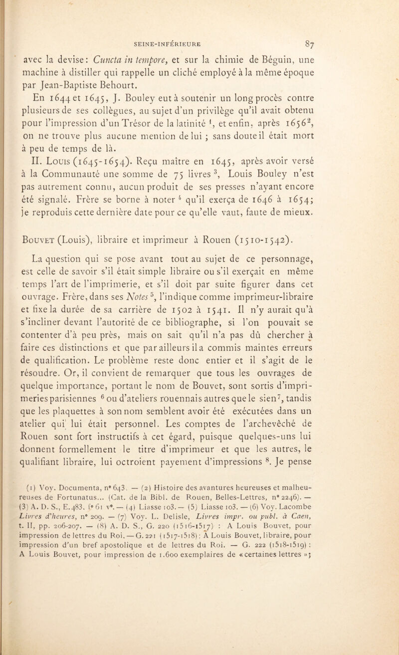 avec la devise: Cuncta in tempore, et sur la chimie de Béguin, une machine à distiller qui rappelle un cliché employé à la même époque par Jean-Baptiste Behourt. En 1644 et 1645, J. Bouley eut à soutenir un long procès contre plusieurs de ses collègues, au sujet d’un privilège qu’il avait obtenu pour l’impression d’un Trésor de la latinité 4, et enfin, après 16561 2, on ne trouve plus aucune mention de lui ; sans doute il était mort à peu de temps de là. II. Louis (1645-1654). Reçu maître en 1645, après avoir versé à la Communauté une somme de 75 livres 3, Louis Bouley n’est pas autrement connu, aucun produit de ses presses n’ayant encore été signalé. Frère se borne à noter 4 qu’il exerça de 1646 à 1654; je reproduis cette dernière date pour ce qu’elle vaut, faute de mieux. Bouvet (Louis), libraire et imprimeur à Rouen (1510-1542). La question qui se pose avant tout au sujet de ce personnage, est celle de savoir s’il était simple libraire ou s’il exerçait en même temps l’art de l’imprimerie, et s’il doit par suite figurer dans cet ouvrage. Frère, dans ses Notes 5, l’indique comme imprimeur-libraire et fixe la durée de sa carrière de 1502 à 1541. Il n’y aurait qu’à s’incliner devant l’autorité de ce bibliographe, si l’on pouvait se contenter d’à peu près, mais on sait qu’il n’a pas dû chercher à faire ces distinctions et que par ailleurs il a commis maintes erreurs de qualification. Le problème reste donc entier et il s’agit de le résoudre. Or, il convient de remarquer que tous les ouvrages de quelque importance, portant le nom de Bouvet, sont sortis d’impri- meries parisiennes 6 ou d’ateliers rouennais autres que le sien7, tandis que les plaquettes à son nom semblent avoir été exécutées dans un atelier qui' lui était personnel. Les comptes de l’archevêché de Rouen sont fort instructifs à cet égard, puisque quelques-uns lui donnent formellement le titre d’imprimeur et que les autres, le qualifiant libraire, lui octroient payement d’impressions 8. Je pense (1) Voy. Documenta, n°Ô43, — (2) Histoire des avantures heureuses et malheu- reuses de Fortunatus... (Cat. delà Bibl. de Rouen, Belles-Lettres, ^2246).— (3) A. D. S., E.483. f° 61 v°. — (4) Liasse io3. — (5) Liasse io3. — (6) Voy. Lacombe Livres d'heures, n° 209. — (7) Voy. L. Delisle, Livres impr. ou publ. à Caen, t. II, pp. 206-207. — (8) A. D. S., G. 220 ( 1516-1517) : A Louis Bouvet, pour impression de lettres du Roi. — G. 221 ( 1517-1518) : A Louis Bouvet, libraire, pour impression d'un bref apostolique et de lettres du Roi. — G. 222 ( 1518-151 g) : A Louis Bouvet, pour impression de 1.600 exemplaires de « certaines lettres »;