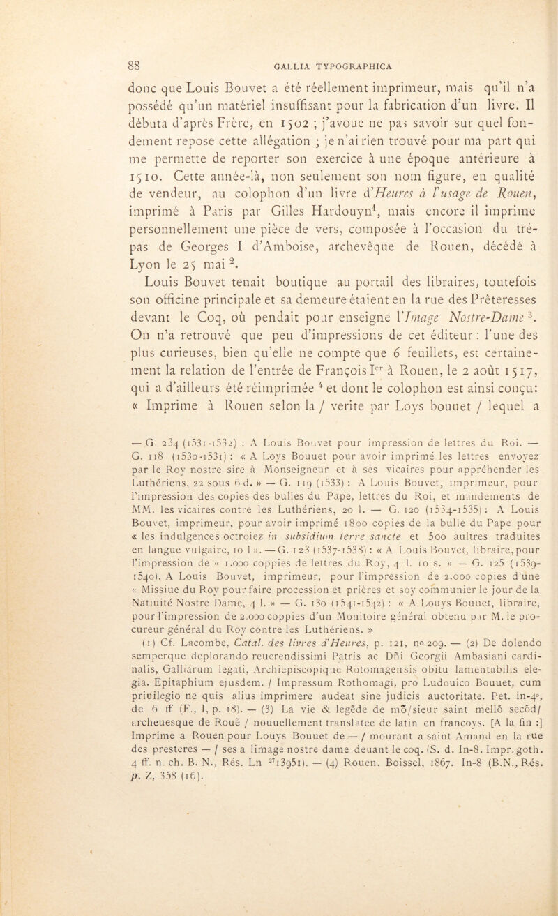 donc que Louis Bouvet a été réellement imprimeur, mais qu’il n’a possédé qu’un matériel insuffisant pour la fabrication d’un livre. Il débuta d’après Frère, en 1502 ; j’avoue ne pas savoir sur quel fon- dement repose cette allégation ; je n’ai rien trouvé pour ma part qui me permette de reporter son exercice à une époque antérieure à 1510. Cette année-là, non seulement son nom figure, en qualité de vendeur, au colophon d’un livre d'Heures à l'usage de Rouen, imprimé à Paris par Gilles Hardouyn1, mais encore il imprime personnellement une pièce de vers, composée à l’occasion du tré- pas de Georges I d’Amboise, archevêque de Rouen, décédé à Lyon le 25 mai 2. Louis Bouvet tenait boutique au portail des libraires, toutefois son officine principale et sa demeure étaient en la rue des Prêteresses devant le Coq, où pendait pour enseigne Y J mage Nostre-Dame 3. On n’a retrouvé que peu d’impressions de cet éditeur: Tune des plus curieuses, bien qu’elle ne compte que 6 feuillets, est certaine- ment la relation de l’entrée de François Ier à Rouen, le 2 août 1517, qui a d’ailleurs été réimprimée 4 et dont le colophon est ainsi conçu: « Imprime à Rouen selon la / vérité par Loys bouuet / lequel a — G. 2-S4 ( 1531 -153a) : A Louis Bouvet pour impression de lettres du Roi. — G. 118 (i53o-i53i) : « A Loys Bouuet pour avoir imprimé les lettres envoyez par le Roy nostre sire à Monseigneur et à ses vicaires pour appréhender les Luthériens, 22 sous 6 d. » — G. 119 ( 1533) : A Louis Bouvet, imprimeur, pour l’impression des copies des bulles du Pape, lettres du Roi, et mandements de MM. les vicaires contre les Luthériens, 20 1. — G. 120 ( 1534-1535) : A Louis Bouvet, imprimeur, pour avoir imprimé 1800 copies de la bulle du Pape pour « les indulgences octroiez in subsidium terre sancte et 5oo aultres traduites en langue vulgaire, 10 1 ». — G. 1 23 ( 1537-1538) : « A Louis Bouvet, libraire, pour l’impression de « 1.000 coppies de lettres du Roy, 4 1. 10 s. » — G. m5 ( 1539- 1540). A Louis Bouvet, imprimeur, pour l’impression de 2.000 copies d'une « Missiue du Roy pour faire procession et prières et soy communier le jour de la Natiuité Nostre Dame, 4 1. » — G. i3o (1541-1542) : « A Louys Bouuet, libraire, pour l’impression de 2.000 coppies d’un Monitoire général obtenu par M. le pro- cureur général du Roy contre les Luthériens. » (1) Cf. Lacombe, Catal. des livres d'Heures, p. 121, no 209. — (2) De dolendo semperque deplorando reuerendissimi Patris ac Dhi Georgii Ambasiani cardi- nalis, Galliarum legati, Archiepiscopique Rotomagensis obitu lamentabilis ele- gia. Epitaphium ejusdem. / Iinpressum Rothoinagi, pro Ludouico Bouuet, cuin priuilegio ne quis alius imprimere audeat sine judicis auctoritate. Pet. in-40, de 6 ff (F., I, p. 18). — (3) La vie & legëde de mo/sieur saint mellô secôd/ archeuesque de Roue / nouuellement translatée de latin en francoys. [A la fin :] Imprime a Rouen pour Louys Bouuet de — / mourant a saint Amand en la rue des presteres — / ses a limage nostre dame deuant le coq. (S. d. In-8. Impr.goth. 4 ff. n. ch. B. N., Rés. Ln 2713g51 ). — (4) Rouen. Boissel, 1867. In-8 (B.N., Rés. p. Z, 358 (16).