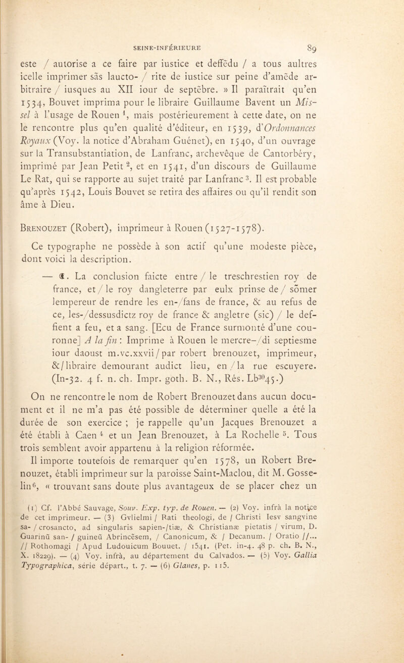 este / autorise a ce faire par iustice et deffëdu / a tous aultres icelle imprimer sas laucto- / rite de iustice sur peine d’amëde ar- bitraire / iusques au XII iour de septëbre. » Il paraîtrait qu’en 1534, Bouvet imprima pour le libraire Guillaume Bavent un Mis- sel à l’usage de Rouen l, mais postérieurement à cette date, on ne le rencontre plus qu’en qualité d’éditeur, en 1539, d’Ordonnances Royaux (Voy. la notice d’Abraham Guénet), en 1540, d’un ouvrage sur la Transubstantiation, de Lanfranc, archevêque de Cantorbéry, imprimé par Jean Petit2, et en 1541, d’un discours de Guillaume Le Rat, qui se rapporte au sujet traité par Lanfranc3. Il est probable qu’après 1542, Louis Bouvet se retira des affaires ou qu’il rendit son âme à Dieu. Brenouzet (Robert), imprimeur à Rouen (1527-1578). Ce typographe ne possède à son actif qu’une modeste pièce, dont voici la description. — <t. La conclusion faicte entre / le treschrestien roy de france, et / le roy dangleterre par eulx prinse de / somer lempereur de rendre les en-/fans de france, & au refus de ce, les-/dessusdictz roy de france & angletre (sic) / le def- fient a feu, et a sang. [Ecu de France surmonté d’une cou- ronne] A la fin : Imprime à Rouen le mercre-/di septiesme iour daoust m.vc.xxvii/par robert brenouzet, imprimeur, &/libraire demourant audict lieu, en,/la rue escuyere. (In-32. 4 f. n. ch. Impr. goth. B. N., Rés. Lb3045.) O11 ne rencontre le nom de Robert Brenouzet dans aucun docu- ment et il ne m’a pas été possible de déterminer quelle a été la durée de son exercice ; je rappelle qu’un Jacques Brenouzet a été établi à Caen 4 et un Jean Brenouzet, à La Rochelle 5. Tous trois semblent avoir appartenu à la religion réformée. Il importe toutefois de remarquer qu’en 1578, un Robert Bre- nouzet, établi imprimeur sur la paroisse Saint-Maclou, dit M. Gosse- lin6, « trouvant sans doute plus avantageux de se placer chez un (1) Cf. l’Abbé Sauvage, Souv. Exp. typ. de Rouen. — (2) Voy. infra la notice de cet imprimeur. — (3) Gvlielmi / Rati theologi, de / Christi Iesv sangvine sa- / crosancto, ad singularis sapien-/tiæ, & Christianæ pietatis / virum, D. Guarinü san- / guineü Abrincësem, / Canonicum, & / Decanum. / Oratio //... // Rothomagi / Apud Ludouicum Bouuet. / 1541. (Pet. in-4. 48 p. ch. B, N., X. 18229). — (4) Voy. infrà, au département du Calvados. — (5) Voy. Gallia Typographica, série départ., t. 7. — (6) Glanes, p. 115.