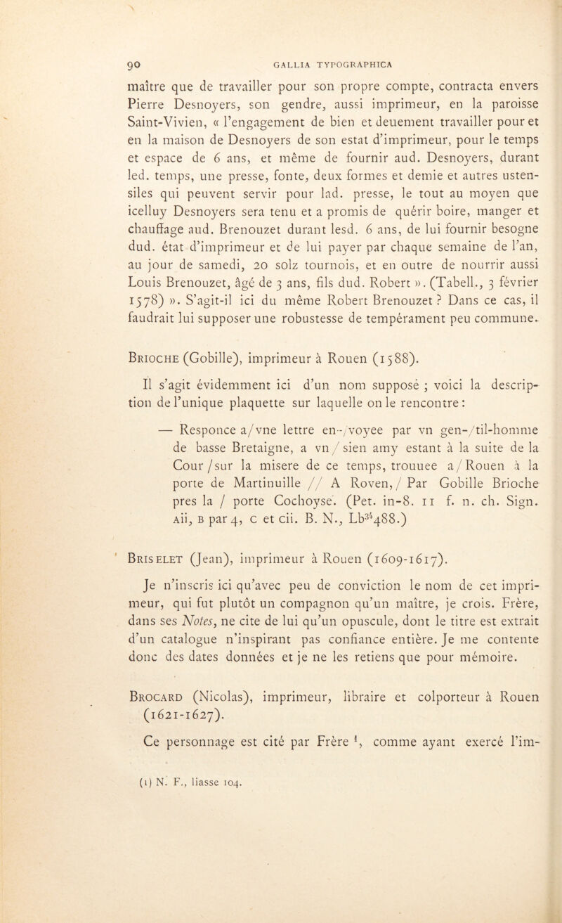 maître que de travailler pour son propre compte, contracta envers Pierre Desnoyers, son gendre, aussi imprimeur, en la paroisse Saint-Vivien, ((l’engagement de bien et deuement travailler pour et en la maison de Desnoyers de son estât d’imprimeur, pour le temps et espace de 6 ans, et même de fournir aud. Desnoyers, durant led. temps, une presse, fonte, deux formes et demie et autres usten- siles qui peuvent servir pour lad. presse, le tout au moyen que icelluy Desnoyers sera tenu et a promis de quérir boire, manger et chauffage aud. Brenouzet durant lesd. 6 ans, de lui fournir besogne dud. état d’imprimeur et de lui payer par chaque semaine de l’an, au jour de samedi, 20 solz tournois, et en outre de nourrir aussi Louis Brenouzet, âgé de 3 ans, fils dud. Robert ». (Tabell., 3 février 1578) »• S’agit-il ici du même Robert Brenouzet? Dans ce cas, il faudrait lui supposer une robustesse de tempérament peu commune. Brioche (Gobille), imprimeur à Rouen (1588). Il s’agit évidemment ici d’un nom supposé ; voici la descrip- tion de l’unique plaquette sur laquelle on le rencontre: — Responce a/vne lettre en-/voyee par vn gen-/til-homme de basse Bretaigne, a vn / sien amy estant à la suite de la Cour/sur la misere de ce temps, trouuee a/Rouen à la porte de Martinuille //A Roven,/Par Gobille Brioche près la / porte Cochoyse. (Pet. in-8. 11 f. n. ch. Sign. au, b par 4, c et cii. B. N., Lb34488.) Briselet (Jean), imprimeur à Rouen (1609-1617). Je n’inscris ici qu’avec peu de conviction le nom de cet impri- meur, qui fut plutôt un compagnon qu’un maître, je crois. Frère, dans ses Notes, ne cite de lui qu’un opuscule, dont le titre est extrait d’un catalogue n’inspirant pas confiance entière. Je me contente donc des dates données et je ne les retiens que pour mémoire. Brocard (Nicolas), imprimeur, libraire et colporteur à Rouen (1621-1627). Ce personnage est cité par Frère R comme ayant exercé l’im- (1) N. F., liasse 104.