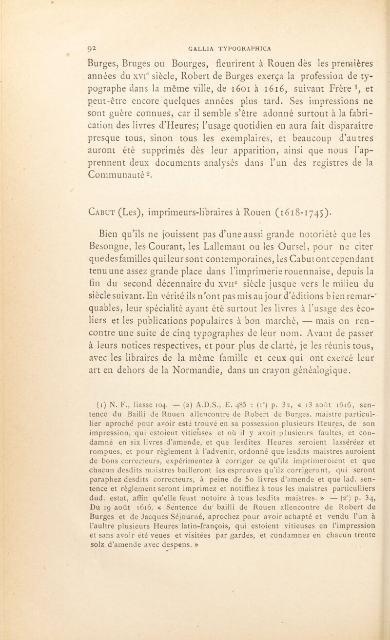 Burges, Bruges ou Bourges, fleurirent à Rouen dès les premières années du xvf siècle, Robert de Burges exerça la profession de ty- pographe dans la même ville, de 1601 à 1616, suivant Frère 4, et peut-être encore quelques années plus tard. Ses impressions ne sont guère connues, car il semble s’être adonné surtout à la fabri- cation des livres d’Heures; l’usage quotidien en aura fait disparaître presque tous, sinon tous les exemplaires, et beaucoup d’autres auront été supprimés dès leur apparition, ainsi que nous l’ap- prennent deux documents analysés dans l’un des registres de la Communauté 1 2. Cabut (Les), imprimeurs-libraires à Rouen (1618-1745). Bien qu’ils ne jouissent pas d’une aussi grande notoriété que les Besongne, les Courant, les Lallemant ou les Oursel, pour ne citer quedesfamilles qui leur sont contemporaines, les Cabut ont cependant tenu une assez grande place dans l’imprimerie rouennaise, depuis la fin du second décennaire du xvne siècle jusque vers le milieu du quables, leur spécialité ayant été surtout les livres à l’usage des éco- liers et les publications populaires à bon marché, — mais on ren- contre une suite de cinq typographes de leur nom. Avant de passer à leurs notices respectives, et pour plus de clarté, je les réunis tous, avec les libraires de la même famille et ceux qui ont exercé leur art en dehors de la Normandie, dans un crayon généalogique. (1) N. F., liasse 104. — (2) A.D.S., E. 485 : (i°) p. 32, « i3 août 1616, sen- tence du Bailli de Rouen allencontre de Robert de Burges, maistre particul- lier aproché pour avoir esté trouvé en sa possession plusieurs Heures, de son impression, qui estoient vitieuses et où il y avoit plusieurs faultes, et con- damné en six livres d’amende, et que lesdites Heures seroient lasséréez et rompues, et pour règlement à l’advenir, ordonné que lesdits maistres auraient de bons correcteurs, expérimentez à corriger ce qu’ilz imprimeraient et que chacun desdits maistres bailleront les espreuves qu’ilz corrigeront, qui seront paraphez desdits correcteurs, à peine de 5o livres d’amende et que lad. sen- tence et règlement seront imprimez et notifiiez à tous les maistres particuliers dud. estât, affin qu’elle feust notoire à tous lesdits maistres. » — (20) p. 34, Du 19 août 1616. « Sentence du bailli de Rouen allencontre de Robert de Burges et de Jacques Séjourné, aprochez pour avoir achapté et vendu l’un à l’aultre plusieurs Heures latin-françois, qui estoient vitieuses en l’impression et sans avoir été veues et visitées par gardes, et condamnez en chacun trente solz d’amende avec despens. »