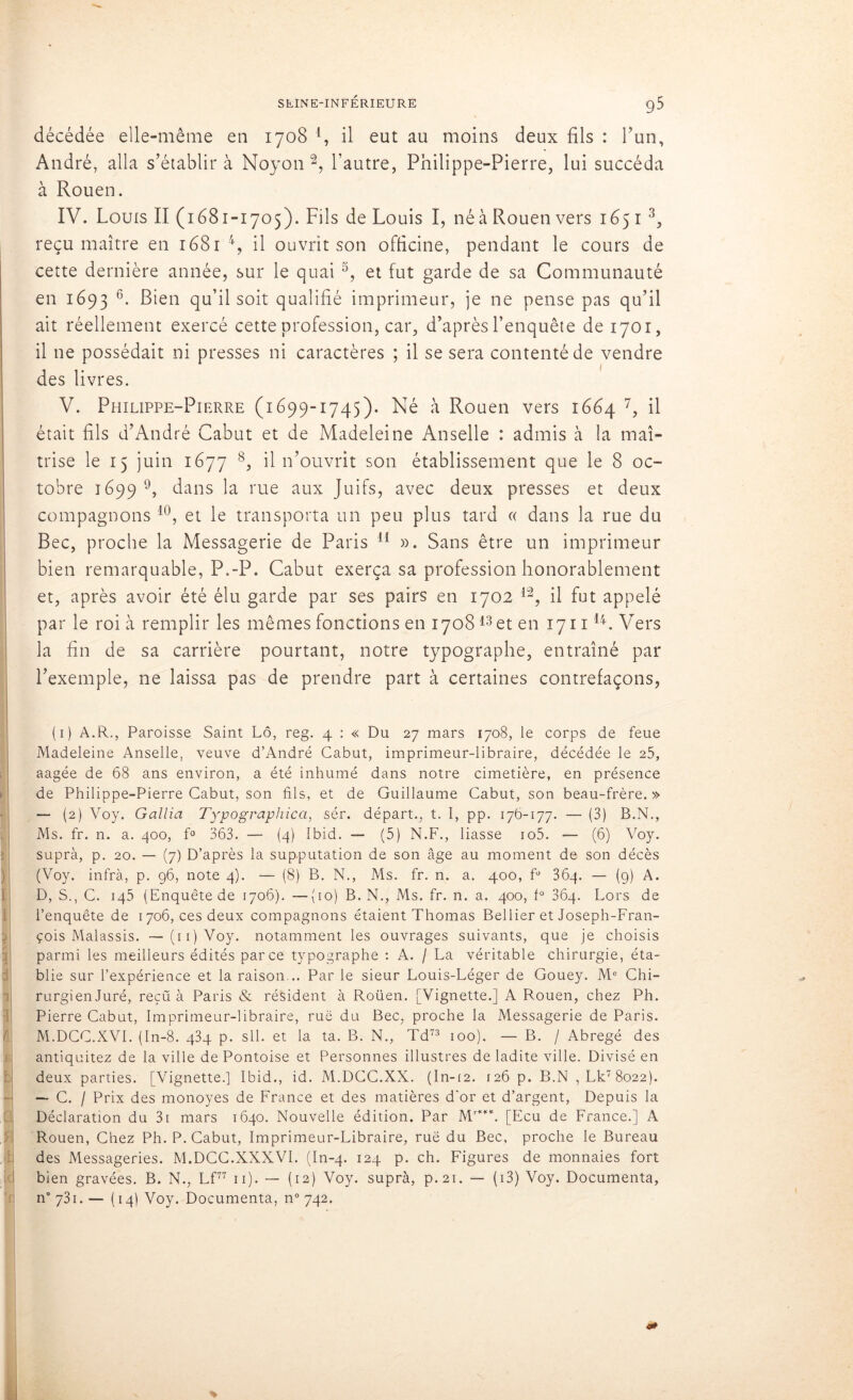décédée elle-même en 1708 1 * * 4, il eut au moins deux fils : l’un, André, alla s’établir à Noyon 2, l’autre, Philippe-Pierre, lui succéda à Rouen. IV. Louis II (1681-1705). Fils de Louis I, né à Rouen vers 165 r 3, reçu maître en 1681 4, il ouvrit son officine, pendant le cours de cette dernière année, sur le quai 5, et fut garde de sa Communauté en 1693 6* Bien qu’il soit qualifié imprimeur, je ne pense pas qu’il ait réellement exercé cette profession, car, d’après l’enquête de 1701, il 11e possédait ni presses ni caractères ; il se sera contenté de vendre des livres. V. Philippe-Pierre (1699-1745). Né à Rouen vers 1664 7, il était fils d’André Cabut et de Madeleine Anselle : admis à la maî- trise le 15 juin 1677 8, il n’ouvrit son établissement que le 8 oc- tobre 1699 9, dans la rue aux Juifs, avec deux presses et deux compagnons 10, et le transporta un peu plus tard « dans la rue du Bec, proche la Messagerie de Paris 11 ». Sans être un imprimeur bien remarquable, P.-P. Cabut exerça sa profession honorablement et, après avoir été élu garde par ses pairs en 1702 12, il fut appelé par le roi à remplir les mêmes fonctions en 170813 et en 171114. Vers la fin de sa carrière pourtant, notre typographe, entraîné par l’exemple, ne laissa pas de prendre part à certaines contrefaçons, (1) A.R., Paroisse Saint Lô, reg. 4 : « Du 27 mars 1708, le corps de feue Madeleine Anselle, veuve d’André Cabut, imprimeur-libraire, décédée le 25, aagée de 68 ans environ, a été inhumé dans notre cimetière, en présence de Philippe-Pierre Cabut, son fils, et de Guillaume Cabut, son beau-frère. » — (2) Voy. G allia Typographica, sér. départ., t. I, pp. 176-177. — (3) B.N., Ms. fr. n. a. 400, f° 363. — (4) Ibid. — (5) N.F., liasse io5. — (6) Voy. supra, p. 20. — (7) D’après la supputation de son âge au moment de son décès (Voy. infrà, p. 96, note 4). — (8) B. N., Ms. fr. n. a. 400, f° 364. — (9) A. D, S., C. 145 (Enquête de 1706). —(10) B. N., Ms. fr. n. a. 400, f° 364. Lors de l’enquête de 1706, ces deux compagnons étaient Thomas Bel lier et Joseph-Fran- çois Malassis. — (11) Voy. notamment les ouvrages suivants, que je choisis parmi les meilleurs édités parce typographe : A. / La véritable chirurgie, éta- blie sur l’expérience et la raison... Par le sieur Louis-Léger de Gouey. Me Chi- rurgienJuré, reçu à Paris & résident à Roüen. [Vignette.] A Rouen, chez Ph. Pierre Cabut, imprimeur-libraire, ruë du Bec, proche la Messagerie de Paris. M.DCC.XVI. (In-8. q3q p. sll. et la ta. B. N., Td73 100). — B. / Abrégé des antiquitez de la ville de Pontoise et Personnes illustres de ladite ville. Divisé en deux parties. [Vignette.] Ibid., id. M.DCC.XX. (In-12. 126 p. B.N ,Lk78o22). — C. / Prix des monoyes de France et des matières d'or et d’argent, Depuis la Déclaration du 3i mars 1640. Nouvelle édition. Par Mr**’\ [Ecu de France.] A Rouen, Chez Ph. P. Cabut, Imprimeur-Libraire, ruë du Bec, proche le Bureau des Messageries. M.DCC.XXXVI. (In-4. 124 p. ch. Figures de monnaies fort i bien gravées. B. N., Lf77 11). — (12) Voy. suprà, p.21. — ( 13) Voy. Documenta, n° 731. — (14) Voy. Documenta, n° 742.