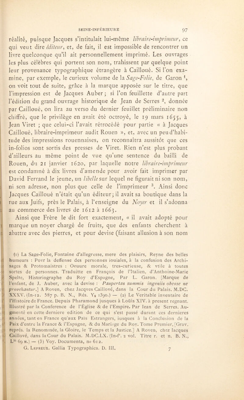 réalité, puisque Jacques s’intitulait lui-même libraire-imprimeur, ce qui veut dire éditeur, et, de fait, il est impossible de rencontrer un livre quelconque qu’il ait personnellement imprimé. Les ouvrages les plus célèbres qui portent son nom, trahissent par quelque point leur provenance typographique étrangère à Cailloué. Si l’on exa- mine, par exemple, le curieux volume de la Sage-Folie, de Garon l, on voit tout de suite, grâce à la marque apposée sur le titre, que l'impression est de Jacques Auber; si l’on feuillette d’autre part l’édition du grand ouvrage historique de Jean de Serres 2, donnée par Cailloué, on lira au verso du dernier feuillet préliminaire non chiffré, que le privilège en avait été octroyé, le 19 mars 1655$ à Jean Viret ; que celui-ci l’avait rétrocédé pour partie « à Jacques Cailloué, libraire-imprimeur audit Rouen », et, avec un peu d’habi- tude des impressions rouennaises, on reconnaîtra aussitôt que ces in-folios sont sortis des presses de Viret. Rien n’est plus probant d’ailleurs au même point de vue qu’une sentence du bailli de Rouen, du 21 janvier 1620, par laquelle notre libraire-imprimeur est condamné à dix livres d’amende pour avoir fait imprimer par David Ferrand le jeune, un libelle sur lequel ne figurait ni son nom, ni son adresse, non plus que celle de l’imprimeur 3. Ainsi donc Jacques Cailloué n’était qu’un éditeur; il avait sa boutique dans la rue aux Juifs, près le Palais, à l’enseigne du Noyer et il s’adonna au commerce des livres de 1612 à 1663. Ainsi que Frère le dit fort exactement, « il avait adopté pour marque un noyer chargé de fruits, que des enfants cherchent à abattre avec des pierres, et pour devise (faisant allusion à son nom (1) La Sage-Folie, Fontaine d’allegresse, mere des plaisirs, Reyne des belles humeurs : Povr la deffense des personnes iouiales, à la confusion des Archi- sages & Protomaistres : Oeuure morale, tres-curieuse, & vtile à toutes sortes de personnes. Traduitte en François de l’Italien, d’Anthoine-Marie Spelte, Füstoriographe du Roy d’Espagne, Par L. Garon. [Marque de l’enfant, de J. Auber, avec la devise : Paupertas summis ingeniis obesse ne provehantur.] A Roven, chez Jacqves Caillové, dans la Cour du Palais. M.DC. XXXV. (In-12. 587 p. B. N., Rés. Ys 1390.) — (2) Le Véritable inventaire de l’Histoire de France. Depuis Pharamond jusques à Loüis XIV. à présent régnant. Illustré par la Conférence de l’Église & de l’Empire. Par Iean de Serres. Au- gmenté en cette derniere édition de ce qui s’est passé durant ces dernieres années, tant en France qu’aux Pais Estrangers, iusques à la Conclusion de la Paix d’entre la France & l’Espagne, & du Mariage du Roy. Tome Premier, [Grav. représ, la Renommée, la Gloire, le Temps et la Justice.] A Roven, chez Iacques Caillové, dans la Cour du Palais. M.DC.LX. (In-f°. 2 vol. Titre r. et n. B. N., L35 6g m.) — (3) Voy. Documenta, no 612. G. Lépreux. Gallia Typographica. D. III. 7