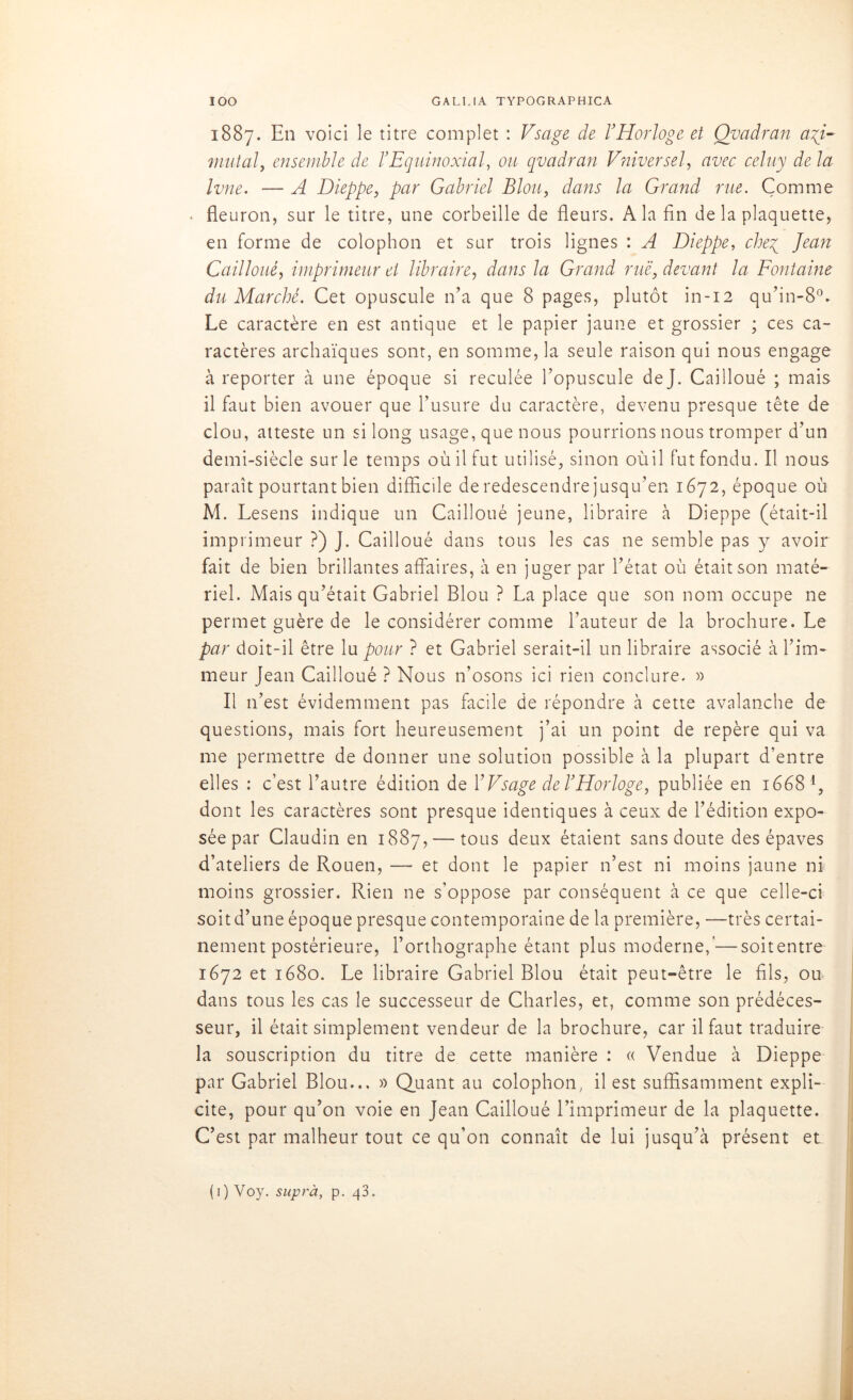 1887. En voici le titre complet : Vsage de VHorloge et Qvadran agi- mutai, ensemble de b Equinoxial, ou qvadran Vniversel, avec celuy de la Ivne. — A Dieppe, par Gabriel Blou, dans la Grand rue. Comme fleuron, sur le titre, une corbeille de fleurs. A la fin de la plaquette, en forme de colophon et sur trois lignes : A Dieppe, cheg Jean C ail loué, imprimeur et libraire, dans la Grand rue, devant la Fontaine du Marché. Cet opuscule n’a que 8 pages, plutôt in-12 qu’in-80- Le caractère en est antique et le papier jaune et grossier ; ces ca- ractères archaïques sont, en somme, la seule raison qui nous engage à reporter à une époque si reculée l’opuscule dej. Cailloué ; mais il faut bien avouer que l’usure du caractère, devenu presque tête de clou, atteste un si long usage, que nous pourrions nous tromper d’un demi-siècle sur le temps où il fut utilisé, sinon oùil fut fondu. Il nous parait pourtant bien difficile de redescendre jusqu’en 1672, époque où M. Lesens indique un Cailloué jeune, libraire à Dieppe (était-il imprimeur ?) J. Cailloué dans tous les cas ne semble pas y avoir fait de bien brillantes affaires, à en juger par l’état où était son maté- riel. Mais qu’était Gabriel Blou ? La place que son nom occupe ne permet guère de le considérer comme l’auteur de la brochure. Le par doit-il être lu pour ? et Gabriel serait-il un libraire associé à l’im- meur Jean Cailloué ? Nous n’osons ici rien conclure. » Il n’est évidemment pas facile de répondre à cette avalanche de questions, mais fort heureusement j’ai un point de repère qui va me permettre de donner une solution possible à la plupart d’entre elles : c’est l’autre édition de Y Vsage de b Horloge, publiée en 16681, dont les caractères sont presque identiques à ceux de l’édition expo- sée par Claudin en 1887, — tous deux étaient sans doute des épaves d’ateliers de Rouen, — et dont le papier n’est ni moins jaune ni moins grossier. Rien ne s’oppose par conséquent à ce que celle-ci soit d’une époque presque contemporaine de la première, —très certai- nement postérieure, l’orthographe étant plus moderne,’—soitentre 1672 et 1680. Le libraire Gabriel Blou était peut-être le fils, ou dans tous les cas le successeur de Charles, et, comme son prédéces- seur, il était simplement vendeur de la brochure, car il faut traduire la souscription du titre de cette manière : « Vendue à Dieppe par Gabriel Blou... » Quant au colophon, il est suffisamment expli- cite, pour qu’on voie en Jean Cailloué l’imprimeur de la plaquette. C’est par malheur tout ce qu’on connaît de lui jusqu’à présent et (1) Voy. suprà, p. 43.