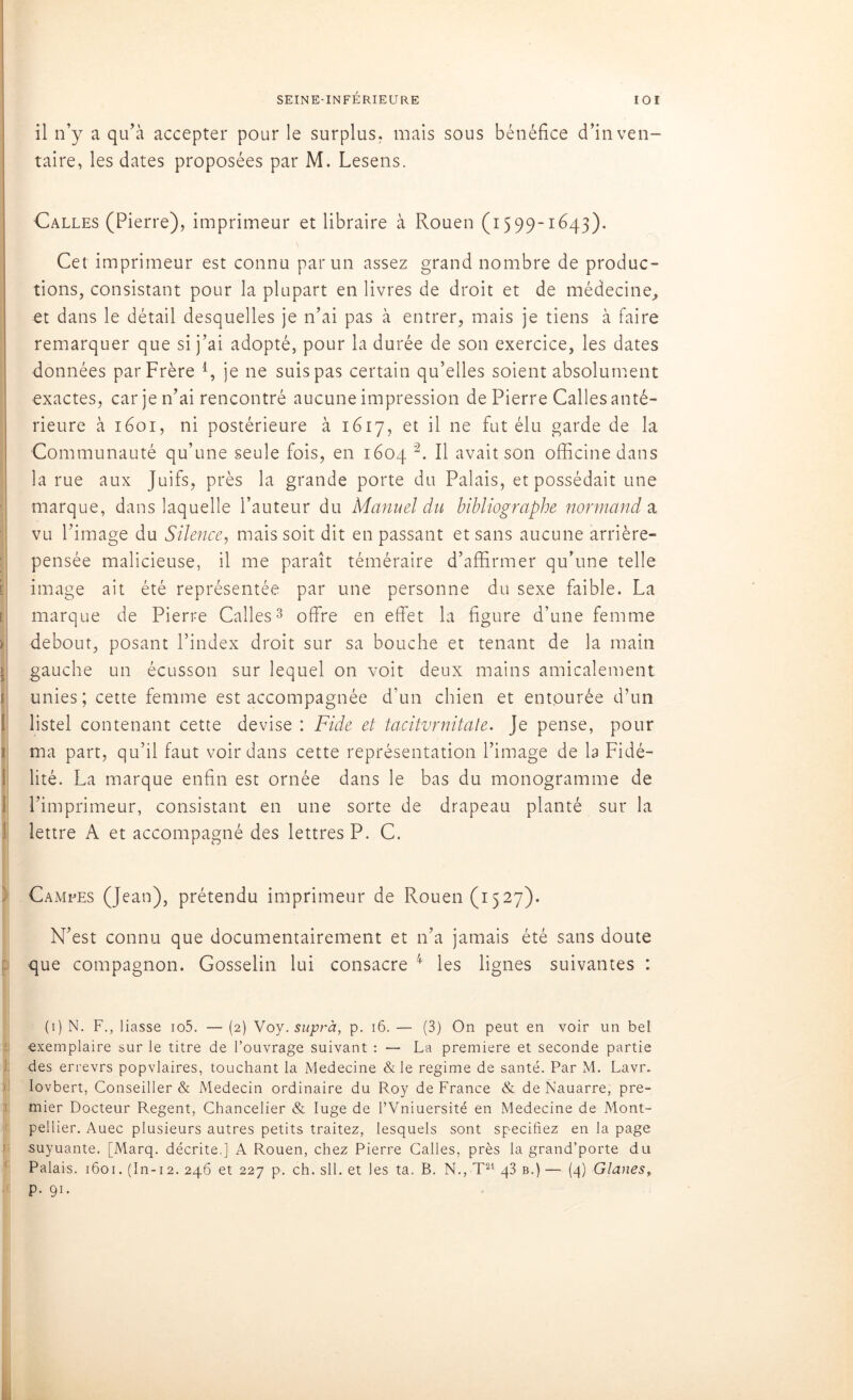 il n’y a qu’à accepter pour le surplus, mais sous bénéfice d’inven- taire, les dates proposées par M. Lesens. Galles (Pierre), imprimeur et libraire à Rouen (1599-1643). [ [ 1 1 1 j li i Cet imprimeur est connu par un assez grand nombre de produc- tions, consistant pour la plupart en livres de droit et de médecine, et dans le détail desquelles je n’ai pas à entrer, mais je tiens à faire remarquer que si j’ai adopté, pour la durée de son exercice, les dates données par Frère 4, je ne suis pas certain qu’elles soient absolument exactes, car je n’ai rencontré aucune impression de Pierre Calles anté- rieure à 1601, ni postérieure à 1617, et il ne fut élu garde de la Communauté qu’une seule fois, en 1604 1 2. Il avait son officine dans la rue aux Juifs, près la grande porte du Palais, et possédait une marque, dans laquelle l’auteur du Manuel du bibliographe normand a vu l’image du Silence, mais soit dit en passant et sans aucune arrière- pensée malicieuse, il me paraît téméraire d’affirmer qu’une telle image ait été représentée par une personne du sexe faible. La marque de Pierre Calles3 offre en effet la figure d’une femme debout, posant l’index droit sur sa bouche et tenant de la main gauche un écusson sur lequel on voit deux mains amicalement unies; cette femme est accompagnée d’un chien et entourée d’un listel contenant cette devise : Fide et tacitvrnitale. Je pense, pour ma part, qu’il faut voir dans cette représentation l’image de la Fidé- lité. La marque enfin est ornée dans le bas du monogramme de l’imprimeur, consistant en une sorte de drapeau planté sur la lettre A et accompagné des lettres P. C. Campes (Jean), prétendu imprimeur de Rouen (1527). N’est connu que documentairement et n’a jamais été sans doute que compagnon. Gosselin lui consacre 4 les lignes suivantes : (1) N. F., liasse io5. — (2) Voy. suprà, p. 16. — (3) On peut en voir un bel exemplaire sur le titre de l’ouvrage suivant : — La première et seconde partie des errevrs popvlaires, touchant la Medecine & le régime de santé. Par M. Lavr. Iovbert, Conseiller & Médecin ordinaire du Roy de France & de Nauarre, pre- mier Docteur Regent, Chancelier & luge de l’Vniuersité en Medecine de Mont- pellier. Auec plusieurs autres petits traitez, lesquels sont spécifiez en la page suyuante. [Marq. décrite,] A Rouen, chez Pierre Calles, près la grand’porte du Palais. 1601. (In-12. 246 et 227 p. ch. sll. et les ta. B. N., T21 q3 b.) — (4) Glanes, p. 91.