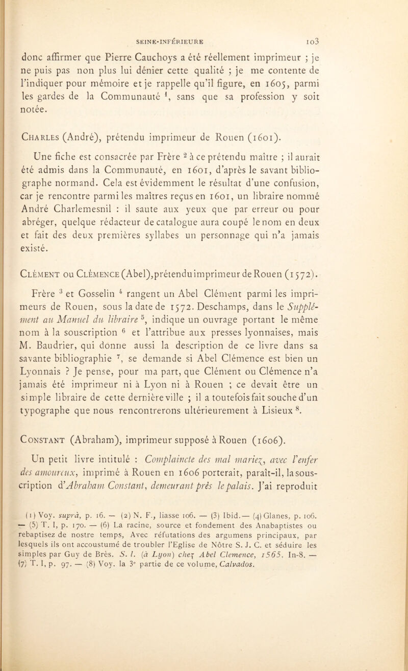 donc affirmer que Pierre Cauchoys a été réellement imprimeur ; je ne puis pas non plus lui dénier cette qualité ; je me contente de l'indiquer pour mémoire et je rappelle qu’il figure, en 1605, parmi les gardes de la Communauté l, sans que sa profession y soit notée. Charles (André), prétendu imprimeur de Rouen (1601). Une fiche est consacrée par Frère 2 à ce prétendu maître ; il aurait été admis dans la Communauté, en 1601, d’après le savant biblio- graphe normand. Cela est évidemment le résultat d’une confusion, car je rencontre parmi les maîtres reçus en 1601, un libraire nommé André Charlemesnil : il saute aux yeux que par erreur ou pour abréger, quelque rédacteur de catalogue aura coupé le nom en deux et fait des deux premières syllabes un personnage qui n’a jamais existé. Clément ou Clémence (Abel),prétendu imprimeur de Rouen (1572). Frère 3 et Gosselin 4 rangent un Abel Clément parmi les impri- meurs de Rouen, sous la date de 1572. Deschamps, dans le Supplé- ment au Manuel du libraire 5, indique un ouvrage portant le même nom à la souscription 6 et l’attribue aux presses lyonnaises, mais M. Baudrier, qui donne aussi la description de ce livre dans sa savante bibliographie 7, se demande si Abel Clémence est bien un Lyonnais ? Je pense, pour ma part, que Clément ou Clémence n’a jamais été imprimeur ni à Lyon ni à Rouen ; ce devait être un simple libraire de cette dernière ville ; il a toutefois fait souche d’un typographe que nous rencontrerons ultérieurement à Lisieux 8. Constant (Abraham), imprimeur supposé à Rouen (1606). Un petit livre intitulé : Complaincte des mal marieavec Y enfer des amoureux, imprimé à Rouen en 1606 porterait, paraît-il, la sous- cription à’Abraham Constant, demeurant près le palais. J’ai reproduit ( 1 ) Voy. suprà, p. 16. — (2) N. F., liasse 106. — (3) Ibid.— (4) Glanes, p. 106. — (5) T. I, p. 170. — (6) La racine, source et fondement des Anabaptistes ou rebaptisez de nostre temps, Avec réfutations des argumens principaux, par lesquels ils ont accoustumé de troubler l’Eglise de Nôtre S. J. C. et séduire les simples par Guy de Brès. S. I. (à Lyon) chef Abel Clemence, i565. In-8. —
