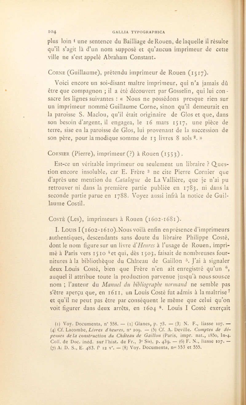 plus loin 1 une sentence du Bailliage de Rouen, de laquelle il résulte qu’il s’agit là d’un nom supposé et qu’aucun imprimeur de cette ville ne s’est appelé Abraham Constant. Corne (Guillaume), prétendu imprimeur de Rouen (1517). Voici encore un soi-disant maître imprimeur, qui n’a jamais dû être que compagnon ; il a été découvert par Gosselin, qui lui con - sacre les lignes suivantes : « Nous ne possédons presque rien sur un imprimeur nommé Guillaume Corne, sinon qu’il demeurait en la paroisse S. Maclou, qu’il était originaire de Glos et que, dans son besoin d’argent, il engagea, le 16 mars 1517, une pièce de terre, sise en la paroisse de Glos, lui provenant de la succession de son père, pour la modique somme de 13 livres 8 sols 2. » Cornier (Pierre), imprimeur (?) à Rouen (1553) . Est-ce un véritable imprimeur ou seulement un libraire ? Ques- tion encore insoluble, car E. Frère 3 ne cite Pierre Cornier que d’après une mention du Catalogue de La Vallière, que je n’ai pu retrouver ni dans la première partie publiée en 1783, ni dans la seconde partie parue en 1788. Voyez aussi infra la notice de Guil- laume Costil. Costé (Les), imprimeurs à Rouen (1602-1681). I. Louis I (1602-1610).Nous voilà enfin en présence d’imprimeurs authentiques, descendants sans doute du libraire Philippe Costé, dont le nom figure sur un livre d'Heures à l’usage de Rouen, impri- mé à Paris vers 1510 4et qui, dès 1503, faisait de nombreuses four- nitures à la bibliothèque du Château de Gaillon 5. J’ai à signaler deux Louis Costé, bien que Frère n’en ait enregistré qu’un G, auquel il attribue toute la production parvenue jusqu’à noussousce nom ; l’auteur du Manuel du bibliographe normand ne semble pas s’être aperçu que, en 1611, un Louis Costé fut admis à la maîtrise 7 et qu’il ne peut pas être par conséquent le même que celui qu’on voit figurer dans deux arrêts, en 1604 8. Louis I Costé exerçait (1) Voy. Documenta, n° 558. — (2) Glanes, p. 73. — (3) N. F., liasse 107. — (4) Cf. Lacombe, Livres d'heures, n° 209. — (5) Cf. A. Deville. Comptes de dé- penses delà construction du Château de Gaillon (Paris, impr. nat., i85o, In-4. Coll, de Doc. inéd. sur Thist. de Fr., 3e Sie), p. 439. — (6) F. N., liasse 107. — (7) A: D. S., E. 483. f° 12 v°. — (8) Voy. Documenta, n°s 553 et 555.