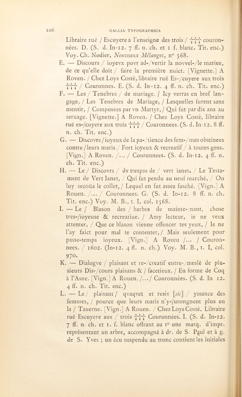 io6 Libraire rue / Escuyere a l’enseigne des trois / couron- nées. D. (S. d. In-12. 7 ff. n. ch. et i f. blanc. Tit. enc.) Voy. Ch. Nodier, Nouveaux Mélanges, n° 568. E. — Discours / ioyevx povr ad-/vertir la novvel-/le mariee, de ce qu’elle doit / faire la première nuict. [Vignette.] A Roven. / Chez Loys Costé, libraire rue Es-/cuyere aux trois / Couronnes. E. (S. d. In-12. 4 ff. n. ch. Tit. enc.) F. — Les / Tenebres / de mariage. / Icy verras en bref lan- gage, / Les Tenebres de Mariage, / Lesquelles furent sans mentir, / Composées par vn Martyr, / Qui fut par dix ans au seruage. [Vignette.] A Roven. / Chez Loys Costé, libraire rue es-/cuyere aux trois / Couronnées. (S. d. In-12. 8 ff. n. ch. Tit. enc.) G. — Discovrs/ioyeuxde la pa-/tience desfem-/mesobstinées contre /leurs maris / Fort ioyeux & récréatif / à toutes gens. [Vign.] A Roven. /.../ Couronnées. (S. d. In-12. 4 ff. n. ch. Tit. enc.) H. —• Le / Discovrs / dv trespas de / vert ianet. / Le Testa- ment de Vert Ianet, / Qui fut pendu au neuf marché, / O11 luy secoua le collet, / Lequel en fut assez fasché. [Vign.] A Rouen. /... / Couronnées. G. (S. d. In-12. 8 ff. n. ch. Tit. enc.) Voy. M. B., t. I, col. 1568. I. — Le / Blason des / barbes de mainte-/nant, chose tres-/ioyeuse & recreatiue. / Amy lecteur, ie ne veux attenter, / Que ce blason vienne offencer tes yeux, / le ne l’ay faict pour mal te contenter, / Mais seulement pour passe-temps ioyeux. [Vign.] A Roven /... / Couron- nées. / 1602. (In-12. 4 ff. n. ch.) Voy. M. B., t. I, col. 97°. K. — Dialogve / plaisant et re-/creatif entre-/meslé de plu- sieurs Dis-/cours plaisans & / facétieux. / En forme de Coq à l’Asne. [Vign.] A Rouen./.../ Couronnées. (S. d. In 12. 4 ff. n. ch. Tit. enc.) L. — Le/ plaisant/ qvaqvet et resiv [sic] / yssance des femmes, / pource que leurs maris n’y-/urongnent plus en la / Tauerne. [Vign.] A Rouen. / Chez Loys Costé, Libraire rue Escuyere aux / trois Couronnées. I. (S. d. In-12. 7 ff. n. ch. et 1. f. blanc offrant au r° une marq. d'impr. représentant un arbre, accompagné à dr. de S. P<tul et à g. de S. Yves ; un écu suspendu au tronc contient les initiales