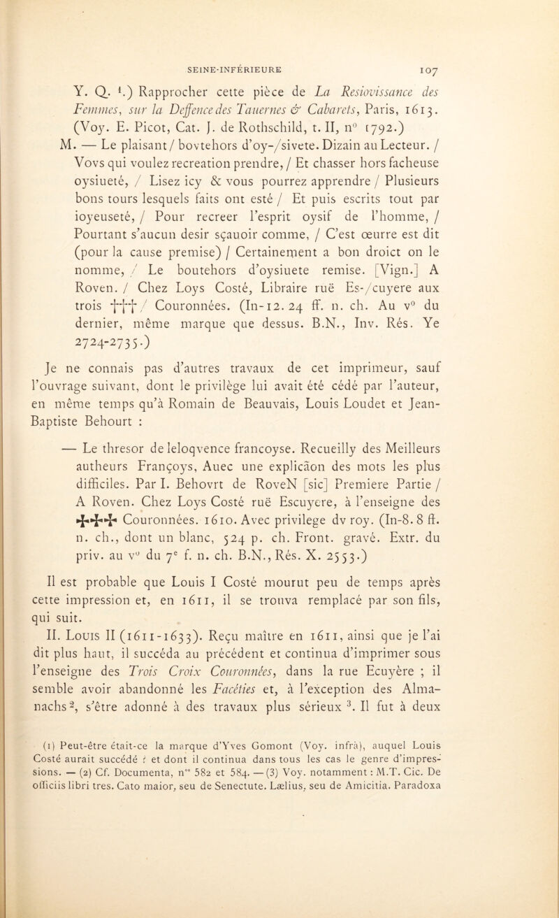 IO7 Y. Q. L) Rapprocher cette pièce de La Resiovissance des Femmes, sur la Dcffencedes Tauernes & Cabarets, Paris, 1613. (Voy. E. Picot, Cat. J. de Rothschild, t. II, n° [792.) M. — Le plaisant/bovtehors d’oy-/sivete. Dizain au Lecteur. / Vovs qui voulez récréation prendre, / Et chasser hors fâcheuse oysiueté, / Lisez icy & vous pourrez apprendre / Plusieurs bons tours lesquels faits ont esté / Et puis escrits tout par ioyeuseté, / Pour recreer l’esprit oysif de l’homme, / Pourtant s’aucun désir sçauoir comme, / C’est oeurre est dit (pour la cause premise) / Certainement a bon droict on le nomme, / Le boutehors d’oysiuete remise. [Vign.] A Roven. / Chez Loys Costé, Libraire rue Es-/cuyere aux trois / Couronnées. (In-12. 24 ff. n. ch. Au v° du dernier, même marque que dessus. B.N., Inv. Rés. Ye 2724-2735.) Je ne connais pas d’autres travaux de cet imprimeur, sauf l’ouvrage suivant, dont le privilège lui avait été cédé par l’auteur, en même temps qu’à Romain de Beauvais, Louis Loudet et Jean- Baptiste Behourt : — Le thresor deîeloqvence francoyse. Recueilly des Meilleurs autheurs Lrançoys, Auec une explicâon des mots les plus difficiles. Par I. Behovrt de RoveN [sic] Première Partie / A Roven. Chez Loys Costé rue Escuyere, à l’enseigne des •{*•%**%* Couronnées. 1610. Avec privilège dv roy. (In-8.8 ffi n. ch., dont un blanc, 524 p. ch. Pront. gravé. Extr. du priv. au vu du 7e f. n. ch. B.N., Rés. X. 2553.) Il est probable que Louis I Costé mourut peu de temps après cette impression et, en 1611, il se trouva remplacé par son fils, qui suit. IL Louis II (1611-1633). Reçu maître en 1611, ainsi que je l’ai dit plus haut, il succéda au précédent et continua d’imprimer sous l’enseigne des Trois Croix Couronnées, dans la rue Ecuyère ; il semble avoir abandonné les Facéties et, à l’exception des Alma- nachs1 2, s’être adonné à des travaux plus sérieux 3. Il fut à deux (1) Peut-être était-ce la marque d’Yves Gomont (Voy. infra), auquel Louis Costé aurait succédé ï et dont il continua dans tous les cas le genre d’impres- sions. — (2) Cf. Documenta, nos 582 et 58q. —(3) Voy. notamment : M.T. Cic. De officiis libri très. Cato maior, seu de Senectute. Lælius, seu de Amicitia. Paradoxa