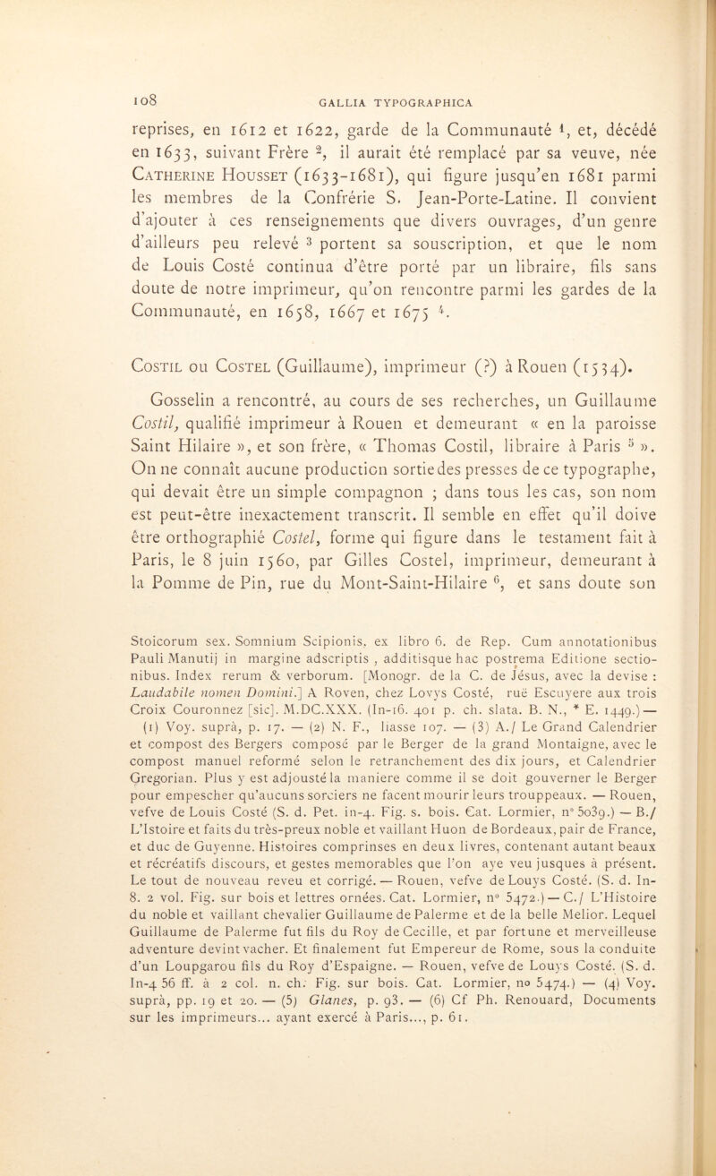 io8 reprises, en 1612 et 1622, garde de la Communauté et, décédé en 1633, suivant Frère 2, il aurait été remplacé par sa veuve, née Catherine Housset (1633-1681), qui figure jusqu’en 1681 parmi les membres de la Confrérie S. Jean-Porte-Latine. Il convient d’ajouter à ces renseignements que divers ouvrages, d’un genre d’ailleurs peu relevé 3 portent sa souscription, et que le nom de Louis Costé continua d’être porté par un libraire, fils sans doute de notre imprimeur, qu’on rencontre parmi les gardes de la Communauté, en 1658, 1667 et r^75 4- Costil ou Costel (Guillaume), imprimeur (?) à Rouen (1534). Gosselin a rencontré, au cours de ses recherches, un Guillaume Costil, qualifié imprimeur à Rouen et demeurant « en la paroisse Saint Hilaire », et son frère, « Thomas Costil, libraire à Paris 5 ». On ne connaît aucune production sortie des presses de ce typographe, qui devait être un simple compagnon ; dans tous les cas, son nom est peut-être inexactement transcrit. Il semble en effet qu’il doive être orthographié Costel, forme qui figure dans le testament fait à Paris, le 8 juin 1560, par Gilles Costel, imprimeur, demeurant ci la Pomme de Pin, rue du Mont-Saint-Hilaire 6, et sans doute son Stoicorum sex. Somnium Scipionis, ex libro 6. de Rep. Cum annotationibus Pauli Manutij in margine adscriptis , additisque hac postrema Editione sectio- nibus. Index rerum & verborum. [Monogr. de la C. de Jésus, avec la devise : Laudabile nomen Domini.] A Roven, chez Lovys Costé, rue Escuyere aux trois Croix Couronnez [sic]. M.DC.XXX. (In-16. 401 p. ch. slata. B. N., * E. 1449.) — (1) Voy. suprà, p. 17. — (2) N. F., liasse 107. — (3) A./ Le Grand Calendrier et compost des Bergers composé par le Berger de la grand Montaigne, avec le compost manuel reformé selon le retranchement des dix jours, et Calendrier Gregorian. Plus y est adjoustéla maniéré comme il se doit gouverner le Berger pour empescher qu’aucuns sorciers ne facent mourir leurs trouppeaux. — Rouen, vefve de Louis Costé (S. d. Pet. in-4. Fig. s. bois. Cat. Lormier, n°5o3g.) — B./ LTstoire et faits du très-preux noble et vaillant Huon de Bordeaux, pair de France, et duc de Guyenne. Histoires comprinses en deux livres, contenant autant beaux et récréatifs discours, et gestes mémorables que l’on aye veu jusques à présent. Le tout de nouveau reveu et corrigé. — Rouen, vefve deLouys Costé. (S. d. In- 8. 2 vol. Fig. sur bois et lettres ornées. Cat. Lormier, n° 5472.) — C./ L’Histoire du noble et vaillant chevalier Guillaume de Palerme et de la belle Melior. Lequel Guillaume de Palerme fut fils du Roy de Cecille, et par fortune et merveilleuse adventure devint vacher. Et finalement fut Empereur de Rome, sous la conduite d’un Loupgarou fils du Roy d’Espaigne. — Rouen, vefve de Louys Costé. (S. d. In-4 56 flf. à 2 col. n. ch; Fig. sur bois. Cat. Lormier, 110 5474.) — (4) Voy. suprà, pp. 19 et 20. — (5) Glanes, p. g3. — (6) Cf Ph. Renouard, Documents sur les imprimeurs... ayant exercé à Paris..., p. 61.