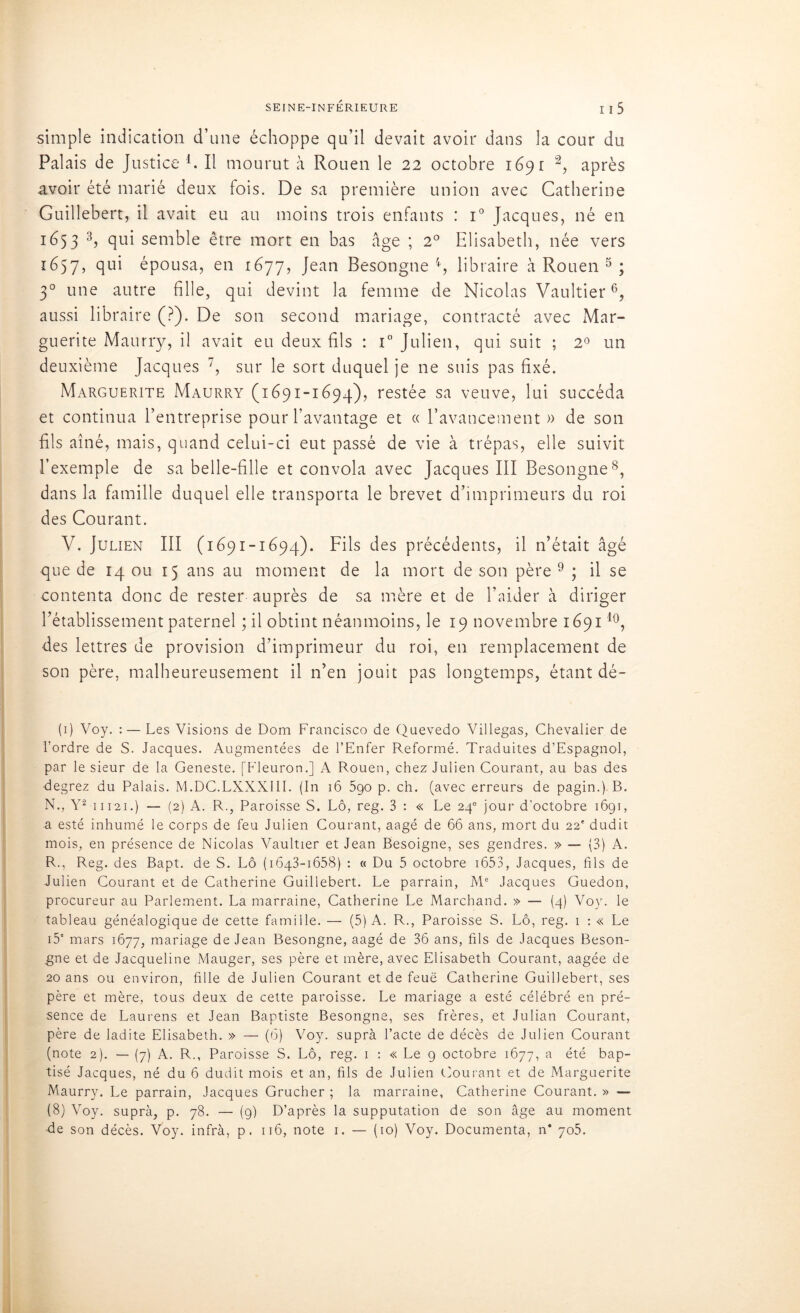 simple indication d’une échoppe qu’il devait avoir dans la cour du Palais de Justice l. Il mourut à Rouen le 22 octobre 1691 après avoir été marié deux fois. De sa première union avec Catherine Guillebert, il avait eu au moins trois enfants : i° Jacques, né en 1653 3, qui semble être mort en bas âge ; 2° Elisabeth, née vers 1657, qui épousa, en 1677, Jean Besongne 4, libraire à Rouen 5 ; 30 une autre fille, qui devint la femme de Nicolas Vaultier6, aussi libraire (?). De son second mariage, contracté avec Mar- guerite Maurry, il avait eu deux fils : i° Julien, qui suit ; 2° un deuxième Jacques 7, sur le sort duquel je ne suis pas fixé. Marguerite Maurry (1691-1694), restée sa veuve, lui succéda et continua l’entreprise pour l’avantage et « l’avancement» de son fils aîné, mais, quand celui-ci eut passé de vie à trépas, elle suivit l’exemple de sa belle-fille et convola avec Jacques III Besongne8, dans la famille duquel elle transporta le brevet d’imprimeurs du roi des Courant. V. Julien III (1691-1694). Fils des précédents, il n’était âgé que de 14 ou 15 ans au moment de la mort de son père 9 ; il se contenta donc de rester auprès de sa mère et de l’aider à diriger l’établissement paternel ; il obtint néanmoins, le 19 novembre 1691l0, des lettres de provision d’imprimeur du roi, en remplacement de son père, malheureusement il n’en jouit pas longtemps, étant dé- (1) Voy. : — Les Visions de Dom Francisco de Quevedo Villegas, Chevalier de l’ordre de S. Jacques. Augmentées de l’Enfer Reformé. Traduites d’Espagnol, par le sieur de la Geneste. [Fleuron.] A Rouen, chez Julien Courant, au bas des degrez du Palais. M.DC.LXXXIII. (In 16 590 p. ch. (avec erreurs de pagin.). B. N., Y2 11121.) — (2) A. R., Paroisse S. Lô, reg. 3 : « Le 240 jour d’octobre 1691, a esté inhumé le corps de feu Julien Courant, aagé de 66 ans, mort du 22' dudit mois, en présence de Nicolas Vaultier et Jean Besoigne, ses gendres. » — (3) A. R., Reg. des Bapt. de S. Lô (1643-1658) : « Du 5 octobre 1653, Jacques, fils de Julien Courant et de Catherine Guillebert. Le parrain, Me Jacques Guedon, procureur au Parlement. La marraine, Catherine Le Marchand. » — (4) Voy. le tableau généalogique de cette famille. — (5) A. R., Paroisse S. Lô, reg. 1 : « Le i5' mars 1677, mariage de Jean Besongne, aagé de 36 ans, fils de Jacques Beson- gne et de Jacqueline Mauger, ses père et mère, avec Elisabeth Courant, aagée de 20 ans ou environ, fille de Julien Courant et de feue Catherine Guillebert, ses père et mère, tous deux de cette paroisse. Le mariage a esté célébré en pré- sence de Laurens et Jean Baptiste Besongne, ses frères, et Julian Courant, père de ladite Elisabeth. » — (6) Voy. suprà l’acte de décès de Julien Courant (note 2). — (7) A. R., Paroisse S. Lô, reg. 1 : « Le 9 octobre 1677, a été bap- tisé Jacques, né du 6 dudit mois et an, fils de Julien Courant et de Marguerite Maurry. Le parrain, Jacques Grucher ; la marraine, Catherine Courant. » — (8) Voy. suprà, p. 78. — (9) D’après la supputation de son âge au moment ■de son décès. Voy. infrà, p. 116, note 1. — (10) Voy. Documenta, n* 705.