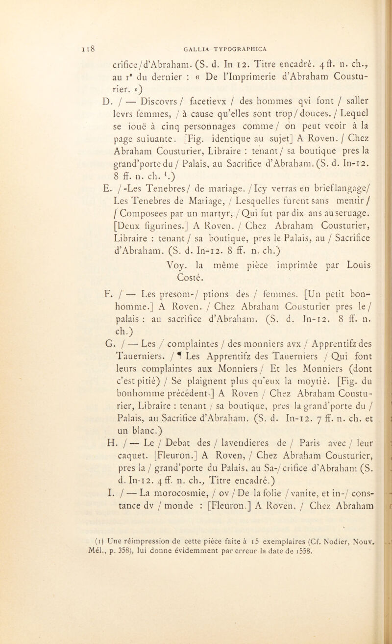 crifice/d’Abraham. (S. d. In 12. Titre encadré. 4fî. n. ch., au r° du dernier : « De lTmprimerie d’Abraham Coustu- rier. ») D. / — Discovrs / facetievx / des hommes qvi font / saller levrs femmes, / à cause qu'elles sont trop / douces. / Lequel se iouë à cinq personnages comme/ on peut veoir à la page suiuante. [Fig. identique au sujet] A Roven. / Chez Abraham Cousturier, Libraire : tenant / sa boutique près la grand’porte du / Palais, au Sacrifice d’Abraham. (S. d. In-12. 8 fî. n. ch. L) E. /-Les Tenebres/ de mariage./Icy verras en brieflangage/ Les Tenebres de Mariage, / Lesquelles furent sans mentir/ / Composées par un martyr, / Qui fut par dix ans auseruage. [Deux figurines.] A Roven. / Chez Abraham Cousturier, Libraire : tenant / sa boutique, près le Palais, au / Sacrifice d’Abraham. (S. d. In-12. 8 ff. n. ch.) Voy. la même pièce imprimée par Louis Costé. F. / — Les presom-/ ptions des / femmes. [Un petit bon- homme.] A Roven. / Chez Abraham Cousturier près le/ palais : au sacrifice d’Abraham. (S. d. In-12. 8 ff. n. ch.) G. / — Les / complaintes / des monniers avx / Apprentifz des Tauerniers. / ^ Les Apprentifz des Tauerniers / Qui font leurs complaintes aux Monniers / Et les Monniers (dont c’est pitié) / Se plaignent plus qu’eux la moytié. [Fig. du bonhomme précédent-] A Roven / Chez Abraham Coustu- rier, Libraire : tenant / sa boutique, près la grand’porte du / Palais, au Sacrifice d’Abraham. (S. d. In-12. 7 ff. n. ch. et un blanc.) H. / — Le / Débat des / lavendieres de / Paris avec / leur caquet. [Fleuron.] A Roven, / Chez Abraham Cousturier, près la / grand’porte du Palais, au Sa-/ crifice d’Abraham (S. d. In-12. 4 ff. n. ch., Titre encadré.) I. / — La morocosmie, / ov / De la folie / vanité, et in-/ cons- tance dv / monde : [Fleuron.] A Roven. / Chez Abraham (1) Une réimpression de cette pièce faite à i5 exemplaires (Cf. Nodier, Nouv. Mél., p. 358), lui donne évidemment par erreur la date de 1558.