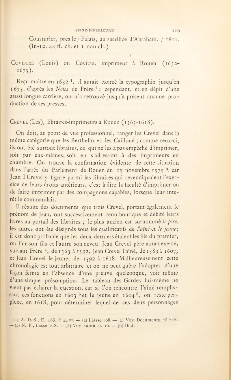 Cousturier, près le / Palais, au sacrifice cl’Abraham. / 1601. (In-12. 44 ff. ch. et 1 non ch.) Covistre (Louis) ou Covître, imprimeur à Rouen (1632- ïéys). Reçu maître en 1632 4, il aurait exercé la typographie jusqu’en 1675, d’après les Notes de Frère1 2; cependant, et en dépit d’une aussi longue carrière, on n’a retrouvé jusqu’à présent aucune pro- duction de ses presses. Crevel (Les), libraires-imprimeurs à Rouen (1563-1618). On doit, au point de vue professionnel, ranger les Crevel dans la même catégorie que les Berthelin et les Cailloué ; comme ceux-ci, ils ont été surtout libraires, ce qui ne les a pas empêché d’imprimer, soit par eux-mêmes, soit en s’adressant à des imprimeurs en chambre. On trouve la confirmation évidente de cette situation dans l’arrêt du Parlement de Rouen du 19 novembre 1579 3, car Jean I Crevel y figure parmi les libraires qui revendiquaient l’exer- cice de leurs droits antérieurs, c'est à dire la faculté d’imprimer ou de faire imprimer par des compagnons capables, lorsque leur inté- rêt le commandait. Il résulte des documents que trois Crevel, portant également le prénom de Jean, ont successivement tenu boutique et débité leurs livres au portail des libraires ; le plus ancien est surnommé le père, les autres ont été désignés sous les qualificatifs de l’aîné et le jeune; il est donc probable que les deux derniers étaient les fils du premier, ou l’un son fils et l’autre son neveu. Jean Crevel père aurait exercé, suivant Frère 4, de 1563 à 15 92, Jean Crevel l’aîné, de 1589 à 1607, et Jean Crevel le jeune, de 1592 à 1618. Malheureusement cette chronologie est tout arbitraire et on ne peut guère l’adopter d’une façon ferme en l’absence d’une preuve quelconque, voir même d’une simple présomption. Le tableau des Gardes lui-même ne vient pas éclairer la question, car si l’on rencontre l’aîné remplis- sant ces fonctions en 1603 3et le jeune en 1604 6, on reste per- plexe, en 1618, pour déterminer lequel de ces deux personnages (1) A. D. S., E. 483, f° 44 V0.— (2) Liasse 108.— (2) Voy. Documenta, n” 525. — (4) N. F., liasse 108. — [5) Voy. supra, p. 16. — (6) Ibid.