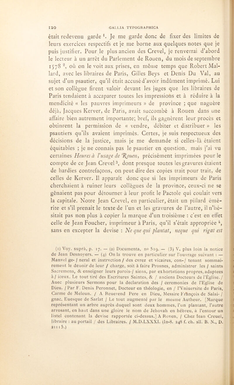 était redevenu garde L Je me garde donc de fixer des limites de leurs exercices respectifs et je me borne aux quelques notes que je puis justifier. Pour le plus ancien des Crevel, je renverrai d’abord le lecteur à un arrêt du Parlement de Rouen, du mois de septembre 1578 1 2, où on le voit aux prises, en même temps que Robert Mal- lard, avec les libraires de Paris, Gilles Beys et Denis Du Val, au sujet d’un psautier, qu’il était accusé d’avoir indûment imprimé. Lui et son collègue firent valoir devant les juges que les libraires de Paris tendaient à accaparer toutes les impressions et à réduire à la mendicité « les pauvres imprimeurs » de province ; que naguère déjà, Jacques Kerver, de Paris, avait succombé à Rouen dans une affaire bien autrement importante; bref, ils gagnèrent leur procès et obtinrent la permission de « vendre, débiter et distribuer » les psautiers qu’ils avaient imprimés. Certes, je suis respectueux des décisions de la justice, mais je me demande si celles-là étaient équitables ; je ne connais pas le psautier en question, mais j’ai vu certaines Heures à /’usage de T{puen, précisément imprimées pour le compte de ce Jean Crevel3, dont presque toutes les gravures étaient de hardies contrefaçons, on peut dire des copies trait pour trait, de celles de Kerver. Il apparaît donc que si les imprimeurs de Paris cherchaient à ruiner leurs collègues de la province, ceux-ci ne se gênaient pas pour détourner à leur profit le Pactole qui coulait vers la capitale. Notre Jean Crevel, en particulier, était un pillard émé- rite et s’il prenait le texte de l’un et les gravures de l’autre, il n’hé- sitait pas non plus à copier la marque d’un troisième : c’est en effet celle de Jean Foucher, imprimeur à Paris, qu’il s’était appropriée 4, sans en excepter la devise : Ne que qui plantât, neque qui rigat est (1) Voy. suprà, p. 17. — (2) Documenta, no 519. — (3) V. plus loin la notice de Jean Desnoyers. — (4) On la trouve en particulier sur l’ouvrage suivant : — Manvel ge- / neral et instruction / des cvrez et vicaires, con-/ tenant sommai- rement le deuoir de leur / charge, soit à faire Prosnes, administrer les / saints Sacremens, & enseigner leurs parois-/ siens, par exhortations propres, adaptées à / iceux. Le tout tiré des Escritures Saintes, & / anciens Docteurs de l’Église./ Auec plusieurs Sermons pour la déclaration des / ceremonies de l’Eglise de Dieu. / Par F. Denis Peronnet, Docteur en théologie, en / l’Vniuersite de Paris, Carme de Meleun. / A Reuerend Pere en Dieu, Messire François de Salai- / gnac, Euesque de Sarlat / Le tout augmenté par le mesme Autheur. [Marque représentant un arbre auprès duquel sont deux hommes, l’un plantant, l’autre arrosant, en haut dans une gloire le nom de Jéhovah en hébreu, à l’entour un listel contenant la devise rapportée ci-dessus.] A Roven, / Chez Iean Creuel, libraire : au portail / des Libraires. / M.D.LXXXI. (In-8. 248 f. ch. sll. B. N., D. 2111 5.)