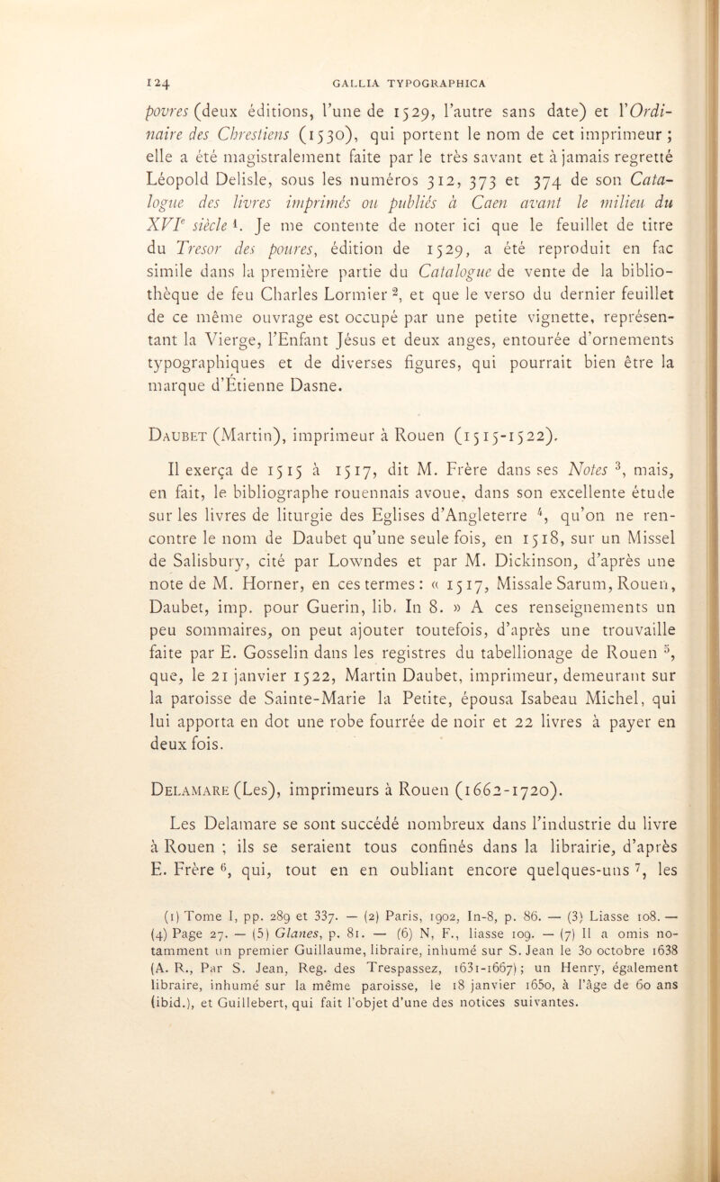 povres (deux éditions, Tune de 1529, l’autre sans date) et Y Ordi- naire des Chrestiens (1530), qui portent le nom de cet imprimeur; elle a été magistralement faite par le très savant et à jamais regretté Léopold Delisle, sous les numéros 312, 373 et 374 de son Cata- logue des livres imprimés ou publiés à Caen avant le milieu du XVIe siècle L Je me contente de noter ici que le feuillet de titre du Trésor des poures, édition de 1529, a été reproduit en fac simile dans la première partie du Catalogue de vente de la biblio- thèque de feu Charles Lormier 1 2, et que le verso du dernier feuillet de ce même ouvrage est occupé par une petite vignette, représen- tant la Vierge, l’Enfant Jésus et deux anges, entourée d’ornements typographiques et de diverses figures, qui pourrait bien être la marque d’Étienne Dasne. Daubet (Martin), imprimeur à Rouen (1515-1522), Il exerça de 1515 à 1517, dit M. Frère dans ses Notes 3, mais, en fait, le bibliographe rouennais avoue, dans son excellente étude sur les livres de liturgie des Eglises d’Angleterre 4, qu’on ne ren- contre le nom de Daubet qu’une seule fois, en 1518, sur un Missel de Salisbury, cité par Lowndes et par M. Dickinson, d’après une note de M. Horner, en ces termes : « 1517, Missale Sarum, Rouen, Daubet, imp. pour Guérin, lib. In 8. » A ces renseignements un peu sommaires, on peut ajouter toutefois, d’après une trouvaille faite par E. Gosselin dans les registres du tabellionage de Rouen 5, que, le 21 janvier 1522, Martin Daubet, imprimeur, demeurant sur la paroisse de Sainte-Marie la Petite, épousa Isabeau Michel, qui lui apporta en dot une robe fourrée de noir et 22 livres à payer en deux fois. Dei .amare (Les), imprimeurs à Rouen (1662-1720). Les Delamare se sont succédé nombreux dans l’industrie du livre à Rouen ; ils se seraient tous confinés dans la librairie, d’après E. Frère 6, qui, tout en en oubliant encore quelques-uns 7, les (1) Tome I, pp. 289 et 337. — (2) Paris, 1902, In-8, p. 86. — (3) Liasse 108. — (4) Page 27. — (5) Glanes, p. 81. — (6) N, F., liasse 109. — (7) Il a omis no- tamment un premier Guillaume, libraire, inhumé sur S. Jean le 3o octobre 1638 (A. R., Par S. Jean, Reg. des Trespassez, 1631-1667); un Henry, également libraire, inhumé sur la même paroisse, le 18 janvier i65o, à l’âge de 60 ans (ibid.), et Guillebert, qui fait l’objet d’une des notices suivantes.
